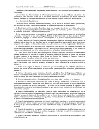 Lunes 12 de diciembre de 2011                 DIARIO OFICIAL                         (Segunda Sección)    13

    La información a que se refiere esta fracción deberá reportarse a la Cámara de Diputados en los Informes
Trimestrales.
   La Secretaría de Salud analizará la información proporcionada por las entidades federativas y les
comunicarán sobre los casos en los que se encuentren diferencias, de tal manera que dichos órdenes de
gobierno subsanen las mismas antes de terminar el primer mes del trimestre consecutivo al reportado, y
   b) La Secretaría de Salud deberá:
    i. Conciliar con las entidades federativas el número y tipo de plazas de las ramas médica, paramédica y
afín por centro de trabajo, identificando cuáles son de origen federal y cuáles de origen estatal;
   ii. Coordinarse con las entidades federativas para que los pagos de nómina se realicen solamente a
personal que cuente con Registro Federal de Contribuyentes con Homoclave y Clave Única de Registro
de Población, de acuerdo a las disposiciones aplicables.
    En los casos que por causa no imputable al personal no se realice el pago respectivo, a solicitud del
interesado, y entregando el alta ante el Registro Federal de Contribuyentes y la Clave Única de Registro
de Población, los pagos no cubiertos deberán ser reintegrados en un plazo no mayor a 30 días naturales;
    iii. Enviar a la Cámara de Diputados durante el primer semestre del año el listado de nombres, plazas y de
entidades federativas en las que identifique que la asignación salarial no sea compatible geográficamente o
temporalmente y reportar en el tercer trimestre del año, sobre la corrección de las irregularidades detectadas;
    iv. Examinar el monto de las remuneraciones cubiertas con cargo al fondo, con base en la información que
brinden los gobiernos locales, a efecto de comunicar a la Cámara de Diputados los casos en que superen los
ingresos promedio de cada una de las categorías, conforme al tabulador salarial autorizado.
   v. Contar, a más tardar el último día hábil de julio de 2012 con un registro actualizado de la totalidad del
personal federalizado, sin importar su situación de ocupación o vacancia, por centro de trabajo, con el nombre
de cada trabajador y su respectiva Clave Única de Registro de Población y Registro Federal de
Contribuyentes con Homoclave, así como la función que desempeña.
    La Secretaría de Salud dará acceso al sistema establecido para el registro del personal federalizado, para
efectos de consulta a las instancias locales y federales de control, evaluación y fiscalización que así lo
soliciten, y
    vi. Incluir en su página de Internet la información que sea remitida por las entidades federativas en
términos del artículo 85 de la Ley Federal de Presupuesto y Responsabilidad Hacendaria, particularmente
respecto a:
   1. Número y tipo de las plazas existentes, el nombre y la Clave Única de Registro de Población y el
Registro Federal de Contribuyentes con Homoclave de quienes las ocupan, así como número de horas, por
centros de trabajo, y el pago que reciben por concepto de servicios personales;
   2. Movimientos que se realicen a dichas plazas, tales como altas, bajas y cambios en su situación;
    3. Relación de trabajadores comisionados por centro de trabajo, identificando sus claves de pago, el
centro de trabajo de origen y destino, así como el inicio y la conclusión de la comisión, el pago que en su caso
reciben por concepto de servicios personales, y el objeto de la comisión otorgada al trabajador para
desempeñar temporalmente funciones distintas para las que fue contratado originalmente sin afectar por ello
sus derechos laborales;
    4. Relación de trabajadores con licencia por centro de trabajo, identificando sus claves de pago, tipo de
licencia, el centro de trabajo y fechas de inicio y conclusión de la licencia otorgada por la autoridad para que el
trabajador se ausente legalmente de sus labores por un tiempo determinado otorgándose a solicitud del
mismo o por dictamen médico del Instituto de Seguridad y Servicios Sociales de los Trabajadores del Estado o
de la institución de seguridad social respectiva;
   5. Relación de trabajadores jubilados y con licencia prejubilatoria tramitada en el periodo, especificando
cuáles han sido las últimas 2 plazas que ocuparon previas a la jubilación, sus claves de pago, el último centro
de trabajo al que estuvieron adscritos, así como las fechas de inicio y fin de cada una de las plazas que
ocuparon;
    6. Relación de trabajadores contratados por honorarios, por centro de trabajo, identificando sus claves de
pago, así como el inicio y conclusión de su contrato, el pago que reciben por concepto de servicios personales
y la función para la que fueron contratados, y
    7. Analítico de plazas, tabuladores y catálogos de conceptos de percepciones y deducciones por cada
entidad federativa, y
 