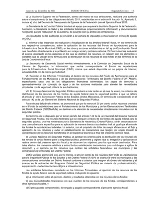 Lunes 12 de diciembre de 2011                DIARIO OFICIAL                         (Segunda Sección)   14

    c) La Auditoría Superior de la Federación, dentro del marco de sus atribuciones, realizará una auditoría
sobre el cumplimiento de las obligaciones del año 2011, establecidas en el artículo 9, fracción IV, Apartado B,
incisos a) y b), del Decreto de Presupuesto de Egresos de la Federación para el Ejercicio Fiscal 2011.
   La Secretaría de la Función Pública brindará el apoyo que requiera la Auditoría Superior de la Federación.
Asimismo, la Secretaría de Salud y las entidades federativas proporcionarán la información y documentación
necesarias para la realización de la auditoría, de acuerdo con su ámbito de competencia.
   Los resultados de las auditorías se enviarán a la Cámara de Diputados a más tardar en el mes de agosto
de 2012;
    V. Informar a las instancias de evaluación y fiscalización de los ámbitos federal y local, en los términos de
sus respectivas competencias, sobre la aplicación de los recursos del Fondo de Aportaciones para la
Infraestructura Social Municipal (FAIS), en las obras y acciones establecidas en la Ley de Coordinación Fiscal
que beneficien directamente a la población en rezago social y pobreza extrema. Dichas instancias evaluarán
el avance alcanzado en los aspectos en los que se destinen los recursos, en relación con los elementos o
variables que se utilizan en la fórmula para la distribución de los recursos de este fondo en los términos de la
Ley de Coordinación Fiscal.
   La Secretaría de Desarrollo Social remitirá trimestralmente, a la Comisión de Desarrollo Social de la
Cámara de Diputados, la información que reciba correspondiente al Fondo de Aportaciones
para la Infraestructura Social Municipal (FAIS), misma que estará disponible en su página de Internet,
actualizándola con la misma periodicidad;
    VI. Reportar en los Informes Trimestrales el destino de los recursos del Fondo de Aportaciones para el
Fortalecimiento de los Municipios y de las Demarcaciones Territoriales del Distrito Federal (FORTAMUN),
especificando cada una de las obligaciones financieras solventadas, los pagos de derechos y
aprovechamientos por concepto de agua y de las acciones realizadas para atender las necesidades
vinculadas con la seguridad pública de sus habitantes;
    VII. El Consejo Nacional de Seguridad Pública aprobará a más tardar en el mes de enero, los criterios de
distribución de los recursos de los fondos de ayuda federal para la seguridad pública a que se refiere
el artículo 21 de la Constitución Política de los Estados Unidos Mexicanos, en términos de lo establecido en el
artículo 142 de la Ley General del Sistema Nacional de Seguridad Pública.
    Para efectos del párrafo anterior, se promoverá que por lo menos el 20 por ciento de los recursos previstos
en el Fondo de Aportaciones para el Fortalecimiento de los Municipios y de las Demarcaciones Territoriales
del Distrito Federal (FORTAMUN), se destinen a la atención de necesidades directamente vinculadas con la
seguridad pública.
    En términos de lo dispuesto por el tercer párrafo del artículo 142 de la Ley General del Sistema Nacional
de Seguridad Pública, los recursos federales que se otorguen a través de los fondos de ayuda federal para la
seguridad pública, una vez ministrados por la Secretaría de Hacienda y Crédito Público, serán depositados en
una cuenta bancaria específica para su aplicación de manera directa a su destino final, al igual que el resto de
los fondos de aportaciones federales. Lo anterior, con el propósito de dotar de mayor eficiencia en el flujo y
aplicación de los recursos y evitar el establecimiento de mecanismos que tengan por objeto impedir la
concentración de los recursos transferidos en la respectiva tesorería al final del presente ejercicio fiscal.
    El Consejo Nacional de Seguridad Pública, al aprobar los criterios para la distribución de los recursos de
los fondos de ayuda federal para la seguridad pública, promoverá y vigilará que su erogación y aplicación se
realice dentro del presente ejercicio fiscal y se alcancen los objetivos para los que están destinados. Para
tales efectos, los convenios relativos a estos fondos establecerán mecanismos que contribuyan a agilizar la
recepción y el ejercicio de los recursos que reciban las entidades federativas, los municipios y las
demarcaciones territoriales del Distrito Federal.
   Dicho Consejo promoverá que, por lo menos, el 20 por ciento de los recursos del Fondo de Aportaciones
para la Seguridad Pública de los Estados y del Distrito Federal (FASP) se distribuya entre los municipios y las
demarcaciones territoriales del Distrito Federal conforme a criterios que integren el número de habitantes y el
avance en la aplicación del Programa Estatal de Seguridad Pública en materia de profesionalización,
equipamiento, modernización tecnológica e infraestructura.
   Las entidades federativas reportarán en los Informes Trimestrales, el ejercicio de los recursos de los
fondos de ayuda federal para la seguridad pública, incluyendo lo siguiente:
   a) La información sobre el ejercicio, destino y resultados obtenidos con los recursos de los fondos;
    b) Las disponibilidades financieras con que cuenten de los recursos de los fondos, correspondientes a
otros ejercicios fiscales, y
   c) El presupuesto comprometido, devengado y pagado correspondiente al presente ejercicio fiscal.
 
