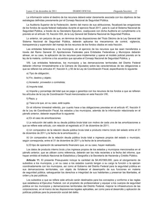 Lunes 12 de diciembre de 2011                DIARIO OFICIAL                         (Segunda Sección)   15

    La información sobre el destino de los recursos deberá estar claramente asociada con los objetivos de las
estrategias definidas previamente por el Consejo Nacional de Seguridad Pública.
    La Auditoría Superior de la Federación, dentro del marco de sus atribuciones, fiscalizará las erogaciones
de los fondos de ayuda federal realizadas durante el ejercicio fiscal 2011, para lo cual el Sistema Nacional de
Seguridad Pública, a través de su Secretario Ejecutivo, coadyuvará con dicha Auditoría en cumplimiento a lo
previsto en el artículo 18, fracción XIX, de la Ley General del Sistema Nacional de Seguridad Pública.
    Lo anterior, sin perjuicio de que, en términos de las disposiciones del Título Décimo de la Ley General del
Sistema Nacional de Seguridad Pública, deberán aplicarse los mecanismos de control, vigilancia,
transparencia y supervisión del manejo de los recursos de los fondos citados en esta fracción.
    Las entidades federativas y los municipios, en el ejercicio de los recursos que les sean transferidos a
través del Ramo General 33 Aportaciones Federales para Entidades Federativas y Municipios deberán
alinear, en su caso, la aplicación de los recursos para implementar y operar el modelo policial previsto en la
ley de la materia, conforme a los acuerdos que apruebe el Consejo Nacional de Seguridad Pública, y
   VIII. Las entidades federativas, los municipios y las demarcaciones territoriales del Distrito Federal
deberán informar trimestralmente a la Cámara de Diputados sobre las características de las obligaciones a
que se refieren los artículos 47, fracción II, y 50 de la Ley de Coordinación Fiscal, especificando lo siguiente:
   a) Tipo de obligación;
   b) Fin, destino y objeto;
   c) Acreedor, proveedor o contratista;
   d) Importe total;
    e) Importe y porcentaje del total que se paga o garantiza con los recursos de los fondos a que se refieren
los artículos de la Ley de Coordinación Fiscal mencionados en esta fracción VIII;
   f) Plazo, y
   g) Tasa a la que, en su caso, esté sujeta.
   En el informe trimestral referido, por cuanto hace a las obligaciones previstas en el artículo 47, fracción II
de la Ley de Coordinación Fiscal, los estados y los municipios, además de la información relacionada en el
párrafo anterior, deberán especificar lo siguiente:
   a) En el caso de amortizaciones:
   i) La reducción del saldo de su deuda pública bruta total con motivo de cada una de las amortizaciones a
que se refiere este artículo, con relación al registrado al 31 de diciembre de 2011;
   ii) Un comparativo de la relación deuda pública bruta total a producto interno bruto del estado entre el 31
de diciembre de 2011 y la fecha de la amortización, y
   iii) Un comparativo de la relación deuda pública bruta total a ingresos propios del estado o municipio,
según corresponda, entre el 31 de diciembre de 2011 y la fecha de la amortización;
   b) El tipo de operación de saneamiento financiero que, en su caso, hayan realizado.
   Los datos de producto interno bruto y los ingresos propios de los estados y municipios mencionados en el
párrafo anterior, que se utilicen como referencia, deberán ser los más recientes a la fecha del informe, que
hayan emitido el Instituto Nacional de Estadística y Geografía o la Secretaría de Hacienda y Crédito Público.
   Artículo 11. El presente Presupuesto incluye la cantidad de $4,453’900,000, para el otorgamiento de
subsidios a los municipios, y en su caso a los estados cuando tengan a su cargo la función o la ejerzan
coordinadamente con los municipios, así como al Gobierno del Distrito Federal para la seguridad pública en
sus demarcaciones territoriales, con objeto de fortalecer el desempeño de sus funciones en materia
de seguridad pública, salvaguardar los derechos e integridad de sus habitantes y preservar las libertades, el
orden y la paz públicos.
    Los subsidios a que se refiere este artículo serán destinados para los conceptos y conforme a las reglas
que establezca el Ejecutivo Federal, con el propósito de profesionalizar y equipar a los cuerpos de seguridad
pública en los municipios y demarcaciones territoriales del Distrito Federal, mejorar la infraestructura de las
corporaciones, en el marco de las disposiciones legales aplicables, así como para el desarrollo y aplicación de
políticas públicas para la prevención social del delito.
 