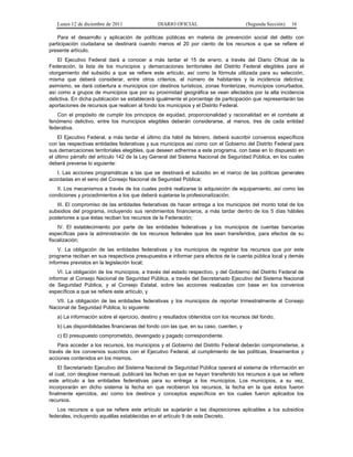 Lunes 12 de diciembre de 2011               DIARIO OFICIAL                          (Segunda Sección)   16

    Para el desarrollo y aplicación de políticas públicas en materia de prevención social del delito con
participación ciudadana se destinará cuando menos el 20 por ciento de los recursos a que se refiere el
presente artículo.
    El Ejecutivo Federal dará a conocer a más tardar el 15 de enero, a través del Diario Oficial de la
Federación, la lista de los municipios y demarcaciones territoriales del Distrito Federal elegibles para el
otorgamiento del subsidio a que se refiere este artículo, así como la fórmula utilizada para su selección,
misma que deberá considerar, entre otros criterios, el número de habitantes y la incidencia delictiva;
asimismo, se dará cobertura a municipios con destinos turísticos, zonas fronterizas, municipios conurbados,
así como a grupos de municipios que por su proximidad geográfica se vean afectados por la alta incidencia
delictiva. En dicha publicación se establecerá igualmente el porcentaje de participación que representarán las
aportaciones de recursos que realicen al fondo los municipios y el Distrito Federal.
   Con el propósito de cumplir los principios de equidad, proporcionalidad y racionalidad en el combate al
fenómeno delictivo, entre los municipios elegibles deberán considerarse, al menos, tres de cada entidad
federativa.
    El Ejecutivo Federal, a más tardar el último día hábil de febrero, deberá suscribir convenios específicos
con las respectivas entidades federativas y sus municipios así como con el Gobierno del Distrito Federal para
sus demarcaciones territoriales elegibles, que deseen adherirse a este programa, con base en lo dispuesto en
el último párrafo del artículo 142 de la Ley General del Sistema Nacional de Seguridad Pública, en los cuales
deberá preverse lo siguiente:
   I. Las acciones programáticas a las que se destinará el subsidio en el marco de las políticas generales
acordadas en el seno del Consejo Nacional de Seguridad Pública;
   II. Los mecanismos a través de los cuales podrá realizarse la adquisición de equipamiento, así como las
condiciones y procedimientos a los que deberá sujetarse la profesionalización;
   III. El compromiso de las entidades federativas de hacer entrega a los municipios del monto total de los
subsidios del programa, incluyendo sus rendimientos financieros, a más tardar dentro de los 5 días hábiles
posteriores a que éstas reciban los recursos de la Federación;
    IV. El establecimiento por parte de las entidades federativas y los municipios de cuentas bancarias
específicas para la administración de los recursos federales que les sean transferidos, para efectos de su
fiscalización;
    V. La obligación de las entidades federativas y los municipios de registrar los recursos que por este
programa reciban en sus respectivos presupuestos e informar para efectos de la cuenta pública local y demás
informes previstos en la legislación local;
    VI. La obligación de los municipios, a través del estado respectivo, y del Gobierno del Distrito Federal de
informar al Consejo Nacional de Seguridad Pública, a través del Secretariado Ejecutivo del Sistema Nacional
de Seguridad Pública, y al Consejo Estatal, sobre las acciones realizadas con base en los convenios
específicos a que se refiere este artículo, y
   VII. La obligación de las entidades federativas y los municipios de reportar trimestralmente al Consejo
Nacional de Seguridad Pública, lo siguiente:
   a) La información sobre el ejercicio, destino y resultados obtenidos con los recursos del fondo;
   b) Las disponibilidades financieras del fondo con las que, en su caso, cuenten, y
   c) El presupuesto comprometido, devengado y pagado correspondiente.
    Para acceder a los recursos, los municipios y el Gobierno del Distrito Federal deberán comprometerse, a
través de los convenios suscritos con el Ejecutivo Federal, al cumplimiento de las políticas, lineamientos y
acciones contenidos en los mismos.
    El Secretariado Ejecutivo del Sistema Nacional de Seguridad Pública operará el sistema de información en
el cual, con desglose mensual, publicará las fechas en que se hayan transferido los recursos a que se refiere
este artículo a las entidades federativas para su entrega a los municipios. Los municipios, a su vez,
incorporarán en dicho sistema la fecha en que recibieron los recursos, la fecha en la que éstos fueron
finalmente ejercidos, así como los destinos y conceptos específicos en los cuales fueron aplicados los
recursos.
   Los recursos a que se refiere este artículo se sujetarán a las disposiciones aplicables a los subsidios
federales, incluyendo aquéllas establecidas en el artículo 9 de este Decreto.
 