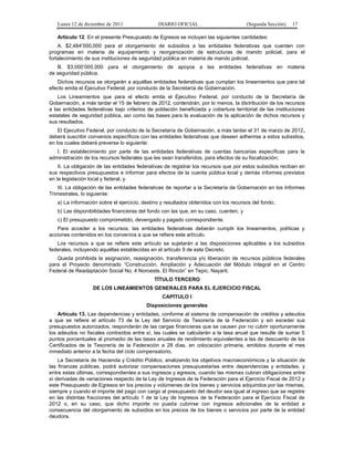 Lunes 12 de diciembre de 2011               DIARIO OFICIAL                          (Segunda Sección)   17

   Artículo 12. En el presente Presupuesto de Egresos se incluyen las siguientes cantidades:
    A. $2,484’000,000 para el otorgamiento de subsidios a las entidades federativas que cuenten con
programas en materia de equipamiento y reorganización de estructuras de mando policial, para el
fortalecimiento de sus instituciones de seguridad pública en materia de mando policial.
   B. $3,000’000,000 para el otorgamiento de apoyos a las entidades federativas en materia
de seguridad pública.
   Dichos recursos se otorgarán a aquéllas entidades federativas que cumplan los lineamientos que para tal
efecto emita el Ejecutivo Federal, por conducto de la Secretaría de Gobernación.
    Los Lineamientos que para el efecto emita el Ejecutivo Federal, por conducto de la Secretaría de
Gobernación, a más tardar el 15 de febrero de 2012, contendrán, por lo menos, la distribución de los recursos
a las entidades federativas bajo criterios de población beneficiada y cobertura territorial de las instituciones
estatales de seguridad pública, así como las bases para la evaluación de la aplicación de dichos recursos y
sus resultados.
    El Ejecutivo Federal, por conducto de la Secretaría de Gobernación, a más tardar el 31 de marzo de 2012,
deberá suscribir convenios específicos con las entidades federativas que deseen adherirse a estos subsidios,
en los cuales deberá preverse lo siguiente:
   I. El establecimiento por parte de las entidades federativas de cuentas bancarias específicas para la
administración de los recursos federales que les sean transferidos, para efectos de su fiscalización;
    II. La obligación de las entidades federativas de registrar los recursos que por estos subsidios reciban en
sus respectivos presupuestos e informar para efectos de la cuenta pública local y demás informes previstos
en la legislación local y federal, y
    III. La obligación de las entidades federativas de reportar a la Secretaría de Gobernación en los Informes
Trimestrales, lo siguiente:
   a) La información sobre el ejercicio, destino y resultados obtenidos con los recursos del fondo;
   b) Las disponibilidades financieras del fondo con las que, en su caso, cuenten, y
   c) El presupuesto comprometido, devengado y pagado correspondiente.
   Para acceder a los recursos, las entidades federativas deberán cumplir los lineamientos, políticas y
acciones contenidos en los convenios a que se refiere este artículo.
   Los recursos a que se refiere este artículo se sujetarán a las disposiciones aplicables a los subsidios
federales, incluyendo aquéllas establecidas en el artículo 9 de este Decreto.
   Queda prohibida la asignación, reasignación, transferencia y/o liberación de recursos públicos federales
para el Proyecto denominado “Construcción, Ampliación y Adecuación del Módulo Integral en el Centro
Federal de Readaptación Social No. 4 Noroeste, El Rincón” en Tepic, Nayarit.
                                              TÍTULO TERCERO
                   DE LOS LINEAMIENTOS GENERALES PARA EL EJERCICIO FISCAL
                                                 CAPÍTULO I
                                          Disposiciones generales
    Artículo 13. Las dependencias y entidades, conforme al sistema de compensación de créditos y adeudos
a que se refiere el artículo 73 de la Ley del Servicio de Tesorería de la Federación y sin exceder sus
presupuestos autorizados, responderán de las cargas financieras que se causen por no cubrir oportunamente
los adeudos no fiscales contraídos entre sí, las cuales se calcularán a la tasa anual que resulte de sumar 5
puntos porcentuales al promedio de las tasas anuales de rendimiento equivalentes a las de descuento de los
Certificados de la Tesorería de la Federación a 28 días, en colocación primaria, emitidos durante el mes
inmediato anterior a la fecha del ciclo compensatorio.
    La Secretaría de Hacienda y Crédito Público, analizando los objetivos macroeconómicos y la situación de
las finanzas públicas, podrá autorizar compensaciones presupuestarias entre dependencias y entidades, y
entre estas últimas, correspondientes a sus ingresos y egresos, cuando las mismas cubran obligaciones entre
sí derivadas de variaciones respecto de la Ley de Ingresos de la Federación para el Ejercicio Fiscal de 2012 y
este Presupuesto de Egresos en los precios y volúmenes de los bienes y servicios adquiridos por las mismas,
siempre y cuando el importe del pago con cargo al presupuesto del deudor sea igual al ingreso que se registre
en las distintas fracciones del artículo 1 de la Ley de Ingresos de la Federación para el Ejercicio Fiscal de
2012 o, en su caso, que dicho importe no pueda cubrirse con ingresos adicionales de la entidad a
consecuencia del otorgamiento de subsidios en los precios de los bienes o servicios por parte de la entidad
deudora.
 