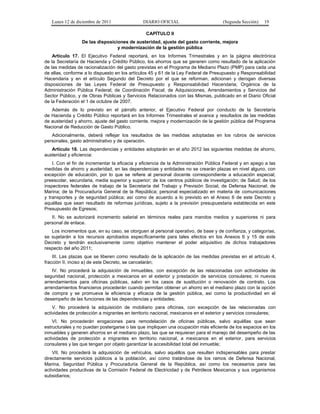 Lunes 12 de diciembre de 2011               DIARIO OFICIAL                        (Segunda Sección)   19

                                                CAPÍTULO II
                  De las disposiciones de austeridad, ajuste del gasto corriente, mejora
                                  y modernización de la gestión pública
    Artículo 17. El Ejecutivo Federal reportará, en los Informes Trimestrales y en la página electrónica
de la Secretaría de Hacienda y Crédito Público, los ahorros que se generen como resultado de la aplicación
de las medidas de racionalización del gasto previstas en el Programa de Mediano Plazo (PMP) para cada una
de ellas, conforme a lo dispuesto en los artículos 45 y 61 de la Ley Federal de Presupuesto y Responsabilidad
Hacendaria y en el artículo Segundo del Decreto por el que se reforman, adicionan y derogan diversas
disposiciones de las Leyes Federal de Presupuesto y Responsabilidad Hacendaria; Orgánica de la
Administración Pública Federal; de Coordinación Fiscal; de Adquisiciones, Arrendamientos y Servicios del
Sector Público, y de Obras Públicas y Servicios Relacionados con las Mismas, publicado en el Diario Oficial
de la Federación el 1 de octubre de 2007.
   Además de lo previsto en el párrafo anterior, el Ejecutivo Federal por conducto de la Secretaría
de Hacienda y Crédito Público reportará en los Informes Trimestrales el avance y resultados de las medidas
de austeridad y ahorro, ajuste del gasto corriente, mejora y modernización de la gestión pública del Programa
Nacional de Reducción de Gasto Público.
   Adicionalmente, deberá reflejar los resultados de las medidas adoptadas en los rubros de servicios
personales, gasto administrativo y de operación.
   Artículo 18. Las dependencias y entidades adoptarán en el año 2012 las siguientes medidas de ahorro,
austeridad y eficiencia:
    I. Con el fin de incrementar la eficacia y eficiencia de la Administración Pública Federal y en apego a las
medidas de ahorro y austeridad, en las dependencias y entidades no se crearán plazas en nivel alguno, con
excepción de educación, por lo que se refiere al personal docente correspondiente a educación especial,
preescolar, secundaria, media superior y superior; de los centros públicos de investigación; de Salud; de los
inspectores federales de trabajo de la Secretaría del Trabajo y Previsión Social; de Defensa Nacional; de
Marina; de la Procuraduría General de la República; personal especializado en materia de comunicaciones
y transportes y de seguridad pública; así como de acuerdo a lo previsto en el Anexo 6 de este Decreto y
aquéllas que sean resultado de reformas jurídicas, sujeto a la previsión presupuestaria establecida en este
Presupuesto de Egresos;
   II. No se autorizará incremento salarial en términos reales para mandos medios y superiores ni para
personal de enlace.
   Los incrementos que, en su caso, se otorguen al personal operativo, de base y de confianza, y categorías,
se sujetarán a los recursos aprobados específicamente para tales efectos en los Anexos 6 y 15 de este
Decreto y tendrán exclusivamente como objetivo mantener el poder adquisitivo de dichos trabajadores
respecto del año 2011;
    III. Las plazas que se liberen como resultado de la aplicación de las medidas previstas en el artículo 4,
fracción II, inciso a) de este Decreto, se cancelarán;
    IV. No procederá la adquisición de inmuebles, con excepción de las relacionadas con actividades de
seguridad nacional, protección a mexicanos en el exterior y prestación de servicios consulares; ni nuevos
arrendamientos para oficinas públicas, salvo en los casos de sustitución o renovación de contrato. Los
arrendamientos financieros procederán cuando permitan obtener un ahorro en el mediano plazo con la opción
de compra y se promueva la eficiencia y eficacia de la gestión pública, así como la productividad en el
desempeño de las funciones de las dependencias y entidades;
    V. No procederá la adquisición de mobiliario para oficinas, con excepción de las relacionadas con
actividades de protección a migrantes en territorio nacional, mexicanos en el exterior y servicios consulares;
    VI. No procederán erogaciones para remodelación de oficinas públicas, salvo aquéllas que sean
estructurales y no puedan postergarse o las que impliquen una ocupación más eficiente de los espacios en los
inmuebles y generen ahorros en el mediano plazo, las que se requieran para el manejo del desempeño de las
actividades de protección a migrantes en territorio nacional, a mexicanos en el exterior, para servicios
consulares y las que tengan por objeto garantizar la accesibilidad total del inmueble;
    VII. No procederá la adquisición de vehículos, salvo aquéllos que resulten indispensables para prestar
directamente servicios públicos a la población, así como tratándose de los ramos de Defensa Nacional,
Marina, Seguridad Pública y Procuraduría General de la República, así como los necesarios para las
actividades productivas de la Comisión Federal de Electricidad y de Petróleos Mexicanos y sus organismos
subsidiarios;
 