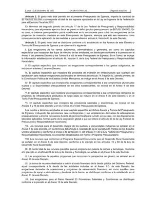 Lunes 12 de diciembre de 2011               DIARIO OFICIAL                          (Segunda Sección)   2

   Artículo 2. El gasto neto total previsto en el presente Presupuesto de Egresos, importa la cantidad de
$3’706,922’200,000 y corresponde al total de los ingresos aprobados en la Ley de Ingresos de la Federación
para el Ejercicio Fiscal de 2012.
   En términos del segundo párrafo del artículo 17 de la Ley Federal de Presupuesto y Responsabilidad
Hacendaria, para el presente ejercicio fiscal se prevé un déficit público presupuestario de $67,631’500,000. En
su caso, el balance presupuestario podrá modificarse en lo conducente para cubrir las erogaciones de los
proyectos de inversión previstos en este Presupuesto de Egresos, siempre que ello sea necesario como
consecuencia de la aplicación de las medidas a que se refiere el artículo 4, fracción II, de este Decreto.
   Artículo 3. El gasto neto total se distribuye conforme a lo establecido en los Anexos de este Decreto y
Tomos del Presupuesto de Egresos y se observará lo siguiente:
    I. Las erogaciones de los ramos autónomos, administrativos y generales, así como los capítulos
específicos que incorporan los flujos de efectivo de las entidades, se distribuyen conforme a lo previsto en el
Anexo 1 del presente Decreto y los Tomos II a VIII de este Presupuesto de Egresos. En el Tomo I se incluye
la información establecida en el artículo 41, fracción II, de la Ley Federal de Presupuesto y Responsabilidad
Hacendaria;
    II. El capítulo específico que incorpora las erogaciones correspondientes a los gastos obligatorios, se
incluye en el Anexo 2 de este Decreto;
    III. El capítulo específico que incorpora los proyectos de inversión en infraestructura que cuentan con
aprobación para realizar erogaciones plurianuales en términos del artículo 74, fracción IV, párrafo primero, de
la Constitución Política de los Estados Unidos Mexicanos, se incluye en el Anexo 3 de este Decreto;
    IV. El capítulo específico que incorpora las erogaciones correspondientes a los compromisos plurianuales
sujetos a la disponibilidad presupuestaria de los años subsecuentes, se incluye en el Anexo 4 de este
Decreto;
   V. El capítulo específico que incorpora las erogaciones correspondientes a los compromisos derivados de
proyectos de infraestructura productiva de largo plazo se incluye en el Anexo 5 de este Decreto y en el
Tomo V del Presupuesto de Egresos;
   VI. El capítulo específico que incorpora las previsiones salariales y económicas, se incluye en los
Anexos 6 y 15 de este Decreto y en los Tomos III a VI del Presupuesto de Egresos.
   Los montos y términos aprobados en este capítulo específico en dichos Anexos y Tomos del Presupuesto
de Egresos, incluyendo las previsiones para contingencias y sus ampliaciones derivadas de adecuaciones
presupuestarias y ahorros necesarios durante el ejercicio fiscal para cumplir, en su caso, con las disposiciones
laborales aplicables, forman parte de la asignación global a que se refiere el artículo 33 de la Ley Federal de
Presupuesto y Responsabilidad Hacendaria;
   VII. Los recursos para el desarrollo integral de los pueblos y comunidades indígenas se señalan en el
Anexo 7 de este Decreto, en los términos del artículo 2, Apartado B, de la Constitución Política de los Estados
Unidos Mexicanos y conforme al inciso j) de la fracción II, del artículo 41 de la Ley Federal de Presupuesto y
Responsabilidad Hacendaria, se presentan desglosados por Ramo y Programa Presupuestario;
   VIII. Los recursos que conforman el Programa Especial Concurrente para el Desarrollo Rural Sustentable
se señalan en el Anexo 8 de este Decreto, conforme a lo previsto en los artículos 16 y 69 de la Ley de
Desarrollo Rural Sustentable;
    IX. El monto total de los recursos previstos para el programa en materia de ciencia y tecnología, conforme
a lo previsto en el artículo 22 de la Ley de Ciencia y Tecnología, se señala en el Anexo 9 de este Decreto;
   X. Las erogaciones de aquellos programas que incorporan la perspectiva de género, se señalan en el
Anexo 10 de este Decreto;
   XI. La suma de recursos destinados a cubrir el costo financiero de la deuda pública del Gobierno Federal;
aquél correspondiente a la deuda de las entidades incluidas en el Anexo 1.D. de este Decreto; las
erogaciones derivadas de operaciones y programas de saneamiento financiero; así como aquéllas para
programas de apoyo a ahorradores y deudores de la banca, se distribuyen conforme a lo establecido en el
Anexo 11 de este Decreto;
   XII. Las erogaciones para el Ramo General 23 Provisiones Salariales y Económicas se distribuyen
conforme a lo previsto en el Anexo 12 de este Decreto;
 