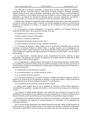 Lunes 12 de diciembre de 2011                DIARIO OFICIAL                        (Segunda Sección)   20

    VIII. Realizarán la contratación consolidada o al amparo de los contratos marco vigentes de materiales y
suministros; servicios, incluyendo telefonía, mantenimiento de bienes muebles e inmuebles, fotocopiado,
vigilancia, boletos de avión, vales de despensa, medicamentos, entre otros, siempre y cuando se asegure la
obtención de ahorros y de las mejores condiciones para el Estado en cuanto a calidad, precio y oportunidad
disponibles, y se observen los principios de eficiencia, eficacia, economía, transparencia, imparcialidad y
honradez previstos en el artículo 134 de la Constitución Política de los Estados Unidos Mexicanos;
   Adicionalmente, utilizarán la modalidad de ofertas subsecuentes de descuentos en las licitaciones públicas
que realicen cuando los bienes a adquirir o servicios por contratar satisfagan los requisitos y condiciones que
establece la normatividad en la materia y se asegure con ello la obtención de las mejores condiciones
para el Estado;
   IX. La reducción en el gasto administrativo y de operación, señalado en el Programa Nacional de
Reducción de Gasto Público, de los siguientes conceptos, entre otros:
   a) Contrataciones por honorarios y eventuales;
   b) Viáticos, pasajes y gastos de representación;
   c) Asesorías, consultorías y capacitación;
   d) Erogaciones relacionadas al pago de horas extras, y
   e) Costos de operación incluyendo servicios, materiales y suministros;
    X. La Secretaría de Hacienda y Crédito Público incluirá en los Informes Trimestrales sobre la Situación
Económica, las Finanzas Públicas y la Deuda Pública, un apartado específico con la desagregación, por
dependencia y entidad y unidad responsable, de los ahorros obtenidos en gasto administrativo y de operación
como resultado de la aplicación del Programa Nacional de Reducción de Gasto Público a que se refiere el
artículo anterior;
   XI. Las dependencias y entidades deberán reportar trimestralmente los ahorros obtenidos en gasto
administrativo y de operación como resultado de la aplicación del Programa Nacional de Reducción de Gasto
Público a que se refiere el artículo anterior;
    XII. Las dependencias y entidades deberán coordinarse con la Secretaría de Hacienda y Crédito Público
para actualizar los programas de trabajo en los que se definan estrategias y metas concretas para avanzar en
la implementación del pago de forma electrónica, mediante abono que realice la Tesorería de la Federación, a
las cuentas bancarias de:
   a) Los beneficiarios de los programas de subsidios;
   b) Los servidores públicos, por concepto de pago de nómina;
   c) Los proveedores de bienes y servicios;
   d) Las personas contratadas por honorarios, incluyendo a aquéllas que faciliten la entrega de apoyos en
especie a los beneficiarios de los programas de subsidios. La información relativa a estas contrataciones
deberá publicarse en los términos previstos en el artículo 27 de este Decreto, y
   e) Los beneficiarios de las pensiones a cargo del Gobierno Federal.
    Lo anterior, salvo aquellos casos en que la Secretaría de Hacienda y Crédito Público determine la
imposibilidad física, geográfica u operativa para tal efecto, o bien que este medio de pago no sea eficiente por
su costo.
    Los programas de trabajo deberán establecer, como fecha límite para implementar los pagos de forma
electrónica el mes de agosto de 2012, debiendo incluir dicha información en el Informe Trimestral sobre la
Situación Económica, las Finanzas Públicas y la Deuda Pública correspondiente al segundo trimestre;
   Las dependencias y entidades informarán a la Tesorería de la Federación, a más tardar el 15 de febrero,
sobre las erogaciones que realizarán en moneda extranjera, de conformidad con los calendarios de
presupuesto aprobados;
   XIII. En el caso del gasto federalizado, las entidades federativas procurarán realizar el pago electrónico de
nómina cuando en su lugar de trabajo cuenten con los medios que lo permitan, e informarán a la Secretaría
de Hacienda y Crédito Público sobre los avances en esta materia para efectos de consolidar dicha estrategia;
 