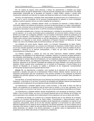 Lunes 12 de diciembre de 2011                DIARIO OFICIAL                         (Segunda Sección)   21

    XIV. En materia de seguros sobre personas y bienes, las dependencias y entidades que tengan
contratadas pólizas de seguros deberán llevar a cabo las acciones necesarias para incorporarse a las pólizas
institucionales coordinadas por la Secretaría de Hacienda y Crédito Público, siempre y cuando dicha
incorporación represente una reducción en el gasto que tenga que realizar por concepto de pago de primas.
   Asimismo, las dependencias y entidades serán responsables del aseguramiento de la infraestructura a su
cargo, para lo cual la contratación de los servicios correspondientes se realizará en forma consolidada,
siempre y cuando se generen ahorros con dicha modalidad de contratación, y
    XV. Las dependencias y entidades deberán remitir a la Secretaría de Hacienda y Crédito Público la
información relativa a los sistemas de pensiones y servicios de salud que tengan a su cargo o administración;
o, en su caso, comunicar que no se encuentran en ese supuesto. La Secretaría de Hacienda y Crédito Público
presentará a más tardar en mayo de 2012, un informe a la Cámara de Diputados.
   La Secretaría señalada dará a conocer a las dependencias y entidades la documentación e información
que se requiere y, en su caso, los formatos para su presentación, así como los medios y fechas en las que
tendrán que cumplir con la obligación señalada. Una vez recibida la información deberá ser publicada por la
Secretaría de Hacienda y Crédito Público en su página de Internet. La Secretaría de Hacienda y Crédito
Público podrá autorizar casos excepcionales en que las dependencias y entidades se sujetarán sólo en lo
conducente a lo dispuesto en este artículo, ajustándose al Programa Nacional de Reducción de Gasto
Público, así como a las entidades objeto de reformas jurídicas o de nueva creación.
    Las entidades de control directo, deberán remitir a la Comisión Intersecretarial de Gasto Público,
Financiamiento y Desincorporación, por conducto de la Secretaría de Hacienda y Crédito Público, dentro de
los 25 días naturales siguientes a la terminación de cada trimestre, un informe sobre las medidas de ahorro,
austeridad y eficiencia en el ejercicio presupuestario, a efecto de que dicha Comisión emita las
recomendaciones correspondientes.
    Los Poderes Legislativo y Judicial, así como los entes autónomos, deberán implantar medidas
equivalentes a las aplicables en las dependencias y entidades, respecto a la reducción del gasto destinado a
las actividades administrativas y de apoyo y del presupuesto regularizable de servicios personales, para lo
cual publicarán en el Diario Oficial de la Federación y en sus respectivas páginas de Internet, a más tardar el
último día hábil de febrero, sus respectivos lineamientos y el monto correspondiente a la meta de ahorro.
Asimismo, reportarán en los Informes Trimestrales las medidas que hayan adoptado y los montos de ahorros
obtenidos. Dichos reportes serán considerados por la Comisión de Presupuesto y Cuenta Pública de la
Cámara de Diputados en el proceso de análisis y aprobación de las erogaciones correspondientes
al Presupuesto de Egresos para el siguiente ejercicio fiscal.
    Artículo 19. Las dependencias y entidades, como resultado de la aplicación de las disposiciones de
austeridad y disciplina del gasto de la Administración Pública Federal, deberán destinar recursos de sus
respectivos presupuestos para dar cumplimiento a las acciones previstas en los programas de eficiencia
energética que permitan optimizar el uso de energía, exclusivamente en sus inmuebles, flotas vehiculares e
instalaciones.
   Para tal efecto, la Comisión Nacional para el Uso Eficiente de la Energía publicará en el Diario Oficial de la
Federación, a más tardar el 15 de enero, el protocolo de actividades que deberán observar las dependencias
y entidades para la elaboración de sus programas anuales de eficiencia energética.
    Las dependencias y entidades deberán enviar a dicha Comisión, a más tardar el último día hábil de
febrero, sus programas con la respectiva meta de ahorro para su revisión y, en su caso, aprobación, con el
objeto de cumplir con la fracción II del artículo 7 de la Ley para el Aprovechamiento Sustentable de la Energía.
   Las dependencias y entidades deberán reportar trimestralmente a las secretarías de Hacienda y Crédito
Público y de la Función Pública, así como a la Comisión Nacional para el Uso Eficiente de la Energía, los
ahorros generados como resultado de la implementación de los programas a los que se refiere este artículo.
    La Secretaría de Energía, por conducto de la Comisión Nacional para el Uso Eficiente de la Energía,
informará a la Comisión Intersecretarial de Gasto Público, Financiamiento y Desincorporación sobre el
cumplimiento de los programas de eficiencia energética de las dependencias y entidades y su impacto en sus
respectivos presupuestos, dentro de los 20 días naturales siguientes a la terminación de cada trimestre,
debiendo integrarse con las metas de ahorro respectivas y los ahorros generados, así como el destino que se
haya dado a los mismos, a efecto de que esta última Comisión emita, en su caso, las recomendaciones que
estime pertinentes con relación a los ahorros generados y, en general, sobre la implementación de los
programas a que se refiere este artículo, en materia de su competencia.
 