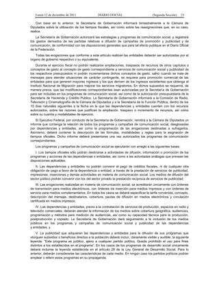 Lunes 12 de diciembre de 2011                DIARIO OFICIAL                         (Segunda Sección)    23

    Con base en lo anterior, la Secretaría de Gobernación informará bimestralmente a la Cámara de
Diputados sobre la utilización de los tiempos fiscales, así como sobre las reasignaciones que, en su caso,
realice.
    La Secretaría de Gobernación autorizará las estrategias y programas de comunicación social, y registrará
los gastos derivados de las partidas relativas a difusión de campañas de promoción y publicidad y de
comunicación, de conformidad con las disposiciones generales que para tal efecto publique en el Diario Oficial
de la Federación.
   Todas las erogaciones que conforme a este artículo realicen las entidades deberán ser autorizadas por el
órgano de gobierno respectivo o su equivalente.
    Durante el ejercicio fiscal no podrán realizarse ampliaciones, traspasos de recursos de otros capítulos o
conceptos de gasto al concepto de gasto correspondiente a servicios de comunicación social y publicidad de
los respectivos presupuestos ni podrán incrementarse dichos conceptos de gasto, salvo cuando se trate de
mensajes para atender situaciones de carácter contingente, se requiera para promoción comercial de las
entidades para que generen mayores ingresos y los que deriven de los ingresos excedentes que obtenga el
Instituto Nacional de Migración para mejorar los servicios migratorios. En dichos supuestos se requerirá, de
manera previa, que las modificaciones correspondientes sean autorizadas por la Secretaría de Gobernación
para ser incluidas en los programas de comunicación social, así como de la autorización presupuestaria de la
Secretaría de Hacienda y Crédito Público. La Secretaría de Gobernación informará a la Comisión de Radio,
Televisión y Cinematografía de la Cámara de Diputados y a la Secretaría de la Función Pública, dentro de los
10 días naturales siguientes a la fecha en la que las dependencias y entidades cuenten con los recursos
autorizados, sobre las razones que justifican la ampliación, traspaso o incremento de recursos, así como
sobre su cuantía y modalidades de ejercicio.
    El Ejecutivo Federal, por conducto de la Secretaría de Gobernación, remitirá a la Cámara de Diputados un
informe que contenga la relación de todos los programas y campañas de comunicación social, desglosadas
por dependencias y entidades, así como la programación de las erogaciones destinadas a sufragarlos.
Asimismo, deberá contener la descripción de las fórmulas, modalidades y reglas para la asignación de
tiempos oficiales. Dicho informe deberá presentarse una vez autorizados los programas de comunicación
correspondientes.
   Los programas y campañas de comunicación social se ejecutarán con arreglo a las siguientes bases:
    I. Los tiempos oficiales sólo podrán destinarse a actividades de difusión, información o promoción de los
programas y acciones de las dependencias o entidades, así como a las actividades análogas que prevean las
disposiciones aplicables;
    II. Las dependencias y entidades no podrán convenir el pago de créditos fiscales, ni de cualquier otra
obligación de pago a favor de la dependencia o entidad, a través de la prestación de servicios de publicidad,
impresiones, inserciones y demás actividades en materia de comunicación social. Los medios de difusión del
sector público podrán convenir con los del sector privado la prestación recíproca de servicios de publicidad;
    III. Las erogaciones realizadas en materia de comunicación social, se acreditarán únicamente con órdenes
de transmisión para medios electrónicos, con órdenes de inserción para medios impresos y con órdenes de
servicio para medios complementarios. En todos los casos se deberá especificar la tarifa convenida, concepto,
descripción del mensaje, destinatarios, cobertura, pautas de difusión en medios electrónicos y circulación
certificada en medios impresos;
    IV. Las dependencias y entidades, previo a la contratación de servicios de producción, espacios en radio y
televisión comerciales, deberán atender la información de los medios sobre cobertura geográfica, audiencias,
programación y métodos para medición de audiencias, así como su capacidad técnica para la producción,
postproducción y copiado. La Secretaría de Gobernación dará seguimiento a la inclusión de los medios
públicos en los programas y campañas de comunicación social y publicidad de las dependencias
y entidades, y
    V. La publicidad que adquieran las dependencias y entidades para la difusión de sus programas que
otorguen subsidios o beneficios directos a la población deberá incluir, claramente visible y audible, la siguiente
leyenda: “Este programa es público, ajeno a cualquier partido político. Queda prohibido el uso para fines
distintos a los establecidos en el programa”. En los casos de los programas de desarrollo social únicamente
deberá incluirse la leyenda establecida en el artículo 28 de la Ley General de Desarrollo Social. Para lo
anterior, deberán considerarse las características de cada medio. En ningún caso los partidos políticos podrán
emplear o referir estos programas en su propaganda.
 