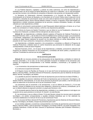 Lunes 12 de diciembre de 2011               DIARIO OFICIAL                        (Segunda Sección)   24

    VI. Los Poderes Ejecutivo, Legislativo y Judicial, los entes autónomos, así como las dependencias y
entidades harán uso de la Lengua de Señas Mexicanas por medio de un intérprete, o en su caso tecnologías
que permita el acceso a los contenidos de campañas en televisión a las personas con discapacidad auditiva.
     La Secretaría de Gobernación informará bimestralmente a la Comisión de Radio, Televisión y
Cinematografía de la Cámara de Diputados y a la Secretaría de la Función Pública sobre la ejecución de los
programas y campañas de comunicación social, así como sobre el ejercicio de las erogaciones a las que se
refiere el presente artículo. Dichos informes deberán contener, al menos, lo siguiente: monto total erogado por
dependencia y entidad, empresas prestadoras de los servicios y tiempos contratados, fiscales y de estado
utilizados por cada dependencia y entidad.
    El gasto en comunicación social aprobado en este Presupuesto deberá destinarse, al menos, en un 5 por
ciento a la contratación en medios impresos, conforme a las disposiciones aplicables.
   En el Informe de Avance de Gestión Financiera a que se refiere la Ley de Fiscalización y Rendición de
Cuentas de la Federación, se deberá informar del ejercicio de estos recursos.
   Artículo 22. Las dependencias y entidades deberán sujetarse al Programa de Cadenas Productivas de
Nacional Financiera, S.N.C., y dar de alta en el mismo la totalidad de las cuentas por pagar a sus proveedores
o contratistas, apegándose a las disposiciones generales aplicables a dicho Programa. El registro de las
cuentas por pagar deberá realizarse de acuerdo con los plazos definidos en dichas disposiciones, con el
propósito de dar mayor certidumbre, transparencia y eficiencia en los pagos.
    Las dependencias y entidades requerirán a los proveedores y contratistas su afiliación al Programa de
Cadenas Productivas y deberán tomar en cuenta mecanismos que promuevan la realización de los pagos
correspondientes a través de dicho Programa.
    Nacional Financiera, S.N.C., con el apoyo de las dependencias y entidades, promoverá la utilización del
Programa de Cadenas Productivas con los proveedores y contratistas del sector público y reportará en los
Informes Trimestrales los avances que se presenten.
                                                CAPÍTULO III
                                        De los servicios personales
    Artículo 23. Los recursos previstos en los presupuestos de las dependencias y entidades en materia de
servicios personales y, en su caso, en los ramos generales incorporan la totalidad de las previsiones para
sufragar las erogaciones correspondientes a las medidas salariales y económicas y se sujetarán a lo
siguiente:
   I. Los incrementos a las percepciones se determinarán, conforme a:
   a) La estructura ocupacional autorizada;
   b) El Registro Común de Plantillas de Personal, en el caso del Fondo de Aportaciones para la Educación
Básica y Normal (FAEB), y del Ramo General 25 Previsiones y Aportaciones para los Sistemas de Educación
Básica, Normal, Tecnológica y de Adultos;
   c) La plantilla de personal, tratándose del Fondo de Aportaciones para los Servicios de Salud (FASSA), y
   d) Las plantillas de personal, tratándose del Fondo de Aportaciones para la Educación Tecnológica y de
Adultos (FAETA); adicionalmente, en el caso de los servicios de educación para adultos, a las fórmulas que al
efecto se determinen en los términos de la Ley de Coordinación Fiscal.
   Las previsiones para el incremento a las percepciones, a que se refieren los Anexos 6 y 15 de este
Decreto, incluyen la totalidad de los recursos para categorías y personal de confianza y sindicalizado, por lo
que no deberá utilizarse la asignación prevista a un grupo para favorecer a otro;
   II. En el presente ejercicio fiscal en las dependencias y entidades no se crearán plazas en nivel alguno con
excepción de los casos previstos en el artículo 18, fracción I, de este Decreto;
   III. Las previsiones a que se refiere el Anexo 15 de este Decreto incluyen los recursos para la educación
tecnológica y de adultos correspondientes a aquellas entidades federativas que no han celebrado los
convenios establecidos en el artículo 42 de la Ley de Coordinación Fiscal;
   IV. Los recursos del Ramo General 25 Previsiones y Aportaciones para los Sistemas de Educación Básica,
Normal, Tecnológica y de Adultos, incluyen las previsiones para cubrir:
    a) Las medidas salariales y económicas correspondientes a los fondos de aportaciones para la Educación
Básica y Normal (FAEB), y para la Educación Tecnológica y de Adultos (FAETA), que serán entregadas a las
entidades federativas a través del Ramo General 33 Aportaciones Federales para Entidades Federativas y
Municipios, y
 