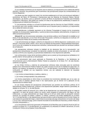 Lunes 12 de diciembre de 2011               DIARIO OFICIAL                         (Segunda Sección)   25

   b) Las medidas económicas que se requieran para la cobertura y el mejoramiento de la calidad del sistema
educativo. Asimismo, las previsiones para incrementos a las percepciones incluyen las correspondientes a la
Carrera Magisterial.
    Las plazas que sean creadas con cargo a los recursos establecidos en el rubro de previsiones salariales y
económicas del Ramo 25 Previsiones y Aportaciones para los Sistemas de Educación Básica, Normal,
Tecnológica y de Adultos, para su aplicación a través del Ramo 33 Aportaciones Federales para Entidades
Federativas y Municipios, sólo podrán ser creadas con base en las disposiciones establecidas al respecto en
la Alianza para la Calidad de la Educación, y
    V. Las previsiones incluidas en el Fondo de Aportaciones para los Servicios de Salud (FASSA), incluyen
los recursos para cubrir aquellas medidas económicas que se requieran para la cobertura y el mejoramiento
de la calidad del sistema de salud.
    Las dependencias y entidades reportarán en los Informes Trimestrales el impacto de los incrementos
salariales en el presupuesto regularizable y, cuando se trate de las entidades, adicionalmente, el impacto en el
déficit actuarial de pensiones.
    Artículo 24. Las remuneraciones autorizadas a los servidores públicos de la Federación se detallan en el
Anexo 16 de este Decreto y en el Tomo VIII de este Presupuesto, conforme a lo dispuesto en el artículo 127
de la Constitución Política de los Estados Unidos Mexicanos:
    I. Las remuneraciones se integran, conforme a lo dispuesto en la referida disposición constitucional y en el
artículo 2, fracciones XXXIII, XXXIV y XLVI, de la Ley Federal de Presupuesto y Responsabilidad Hacendaria,
con la suma de la totalidad de percepciones ordinarias y extraordinarias que perciben los servidores públicos
de la Federación.
   Las percepciones ordinarias incluyen la totalidad de los elementos fijos de la remuneración. Las
percepciones extraordinarias consideran los elementos variables de dicha remuneración, la cual sólo podrá
cubrirse conforme a los requisitos y la periodicidad establecidos en las disposiciones aplicables.
   Las contribuciones a cargo de los servidores públicos que se causen por las percepciones señaladas en el
párrafo anterior, forman parte de su remuneración;
   II. La remuneración total anual autorizada al Presidente de la República y los tabuladores de
remuneraciones para la Administración Pública Federal se presentan en el Anexo 16.1. de este Decreto,
conforme a lo siguiente:
    a) Los límites mínimos y máximos de percepciones ordinarias netas mensuales para los servidores
públicos de la Administración Pública Federal, las cuales incluyen la suma de la totalidad de pagos fijos, en
efectivo y en especie, se presentan en el Anexo 16.1.1. de este Decreto y comprenden los conceptos que a
continuación se señalan con sus respectivos montos, una vez realizada la retención de impuestos
correspondiente:
   i. Los montos correspondientes a sueldos y salarios, y
   ii. Los montos correspondientes a las prestaciones.
    Los montos presentados en dicho Anexo no consideran los incrementos salariales que, en su caso, se
autoricen para el presente ejercicio fiscal ni las repercusiones que se deriven de la aplicación de las
disposiciones de carácter fiscal;
   b) Los montos máximos de percepciones extraordinarias que perciban los servidores públicos de la
Administración Pública Federal que, conforme a las disposiciones aplicables, tengan derecho a percibirlas, se
detallan en el Anexo 16.1.2. de este Decreto.
    En aquellos puestos de personal civil y militar de las dependencias cuyo desempeño ponga en riesgo la
seguridad o la salud del servidor público de mando, podrá otorgarse la potenciación del seguro de vida
institucional, y un pago extraordinario por riesgo hasta por el 30 por ciento sobre la percepción ordinaria
mensual, por concepto de sueldos y salarios. Lo anterior, conforme a los límites establecidos en el Anexo
16.1.2. de este Decreto y a las disposiciones que para tal efecto emita la Secretaría de la Función Pública, la
cual evaluará la gravedad del riesgo y determinará el porcentaje del pago extraordinario en función del riesgo
y, en su caso, autorizará el pago, previo dictamen favorable de la Secretaría de Hacienda y Crédito Público en
el ámbito presupuestario, y
    c) La remuneración total anual autorizada al Presidente de la República para el ejercicio fiscal de 2012 se
incluye en el Anexo 16.1.3. de este Decreto, en cumplimiento a lo dispuesto en la Base II del artículo 127 de la
Constitución Política de los Estados Unidos Mexicanos;
 