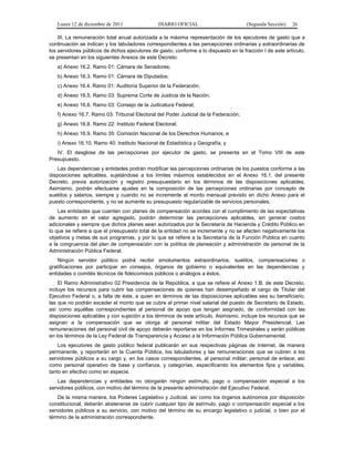 Lunes 12 de diciembre de 2011                DIARIO OFICIAL                         (Segunda Sección)   26

    III. La remuneración total anual autorizada a la máxima representación de los ejecutores de gasto que a
continuación se indican y los tabuladores correspondientes a las percepciones ordinarias y extraordinarias de
los servidores públicos de dichos ejecutores de gasto, conforme a lo dispuesto en la fracción I de este artículo,
se presentan en los siguientes Anexos de este Decreto:
   a) Anexo 16.2. Ramo 01: Cámara de Senadores;
   b) Anexo 16.3. Ramo 01: Cámara de Diputados;
   c) Anexo 16.4. Ramo 01: Auditoría Superior de la Federación;
   d) Anexo 16.5. Ramo 03: Suprema Corte de Justicia de la Nación;
   e) Anexo 16.6. Ramo 03: Consejo de la Judicatura Federal;
   f) Anexo 16.7. Ramo 03: Tribunal Electoral del Poder Judicial de la Federación;
   g) Anexo 16.8. Ramo 22: Instituto Federal Electoral;
   h) Anexo 16.9. Ramo 35: Comisión Nacional de los Derechos Humanos, e
   i) Anexo 16.10. Ramo 40: Instituto Nacional de Estadística y Geografía, y
   IV. El desglose de las percepciones por ejecutor de gasto, se presenta en el Tomo VIII de este
Presupuesto.
    Las dependencias y entidades podrán modificar las percepciones ordinarias de los puestos conforme a las
disposiciones aplicables, sujetándose a los límites máximos establecidos en el Anexo 16.1. del presente
Decreto, previa autorización y registro presupuestario en los términos de las disposiciones aplicables.
Asimismo, podrán efectuarse ajustes en la composición de las percepciones ordinarias por concepto de
sueldos y salarios, siempre y cuando no se incremente el monto mensual previsto en dicho Anexo para el
puesto correspondiente, y no se aumente su presupuesto regularizable de servicios personales.
    Las entidades que cuenten con planes de compensación acordes con el cumplimiento de las expectativas
de aumento en el valor agregado, podrán determinar las percepciones aplicables, sin generar costos
adicionales y siempre que dichos planes sean autorizados por la Secretaría de Hacienda y Crédito Público en
lo que se refiere a que el presupuesto total de la entidad no se incremente y no se afecten negativamente los
objetivos y metas de sus programas, y por lo que se refiere a la Secretaría de la Función Pública en cuanto
a la congruencia del plan de compensación con la política de planeación y administración de personal de la
Administración Pública Federal.
    Ningún servidor público podrá recibir emolumentos extraordinarios, sueldos, compensaciones o
gratificaciones por participar en consejos, órganos de gobierno o equivalentes en las dependencias y
entidades o comités técnicos de fideicomisos públicos o análogos a éstos.
    El Ramo Administrativo 02 Presidencia de la República, a que se refiere el Anexo 1.B. de este Decreto,
incluye los recursos para cubrir las compensaciones de quienes han desempeñado el cargo de Titular del
Ejecutivo Federal o, a falta de éste, a quien en términos de las disposiciones aplicables sea su beneficiario,
las que no podrán exceder el monto que se cubre al primer nivel salarial del puesto de Secretario de Estado,
así como aquéllas correspondientes al personal de apoyo que tengan asignado, de conformidad con las
disposiciones aplicables y con sujeción a los términos de este artículo. Asimismo, incluye los recursos que se
asignan a la compensación que se otorga al personal militar del Estado Mayor Presidencial. Las
remuneraciones del personal civil de apoyo deberán reportarse en los Informes Trimestrales y serán públicas
en los términos de la Ley Federal de Transparencia y Acceso a la Información Pública Gubernamental.
    Los ejecutores de gasto público federal publicarán en sus respectivas páginas de Internet, de manera
permanente, y reportarán en la Cuenta Pública, los tabuladores y las remuneraciones que se cubren a los
servidores públicos a su cargo y, en los casos correspondientes, al personal militar; personal de enlace; así
como personal operativo de base y confianza, y categorías, especificando los elementos fijos y variables,
tanto en efectivo como en especie.
   Las dependencias y entidades no otorgarán ningún estímulo, pago o compensación especial a los
servidores públicos, con motivo del término de la presente administración del Ejecutivo Federal.
    De la misma manera, los Poderes Legislativo y Judicial, así como los órganos autónomos por disposición
constitucional, deberán abstenerse de cubrir cualquier tipo de estímulo, pago o compensación especial a los
servidores públicos a su servicio, con motivo del término de su encargo legislativo o judicial, o bien por el
término de la administración correspondiente.
 