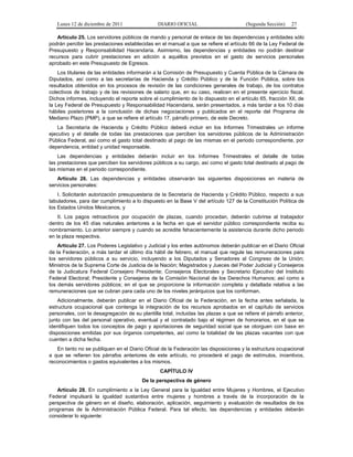 Lunes 12 de diciembre de 2011                DIARIO OFICIAL                         (Segunda Sección)    27

   Artículo 25. Los servidores públicos de mando y personal de enlace de las dependencias y entidades sólo
podrán percibir las prestaciones establecidas en el manual a que se refiere el artículo 66 de la Ley Federal de
Presupuesto y Responsabilidad Hacendaria. Asimismo, las dependencias y entidades no podrán destinar
recursos para cubrir prestaciones en adición a aquéllos previstos en el gasto de servicios personales
aprobado en este Presupuesto de Egresos.
    Los titulares de las entidades informarán a la Comisión de Presupuesto y Cuenta Pública de la Cámara de
Diputados, así como a las secretarías de Hacienda y Crédito Público y de la Función Pública, sobre los
resultados obtenidos en los procesos de revisión de las condiciones generales de trabajo, de los contratos
colectivos de trabajo y de las revisiones de salario que, en su caso, realicen en el presente ejercicio fiscal.
Dichos informes, incluyendo el reporte sobre el cumplimiento de lo dispuesto en el artículo 65, fracción XII, de
la Ley Federal de Presupuesto y Responsabilidad Hacendaria, serán presentados, a más tardar a los 10 días
hábiles posteriores a la conclusión de dichas negociaciones y publicados en el reporte del Programa de
Mediano Plazo (PMP), a que se refiere el artículo 17, párrafo primero, de este Decreto.
    La Secretaría de Hacienda y Crédito Público deberá incluir en los Informes Trimestrales un informe
ejecutivo y el detalle de todas las prestaciones que perciben los servidores públicos de la Administración
Pública Federal, así como el gasto total destinado al pago de las mismas en el periodo correspondiente, por
dependencia, entidad y unidad responsable.
    Las dependencias y entidades deberán incluir en los Informes Trimestrales el detalle de todas
las prestaciones que perciben los servidores públicos a su cargo, así como el gasto total destinado al pago de
las mismas en el periodo correspondiente.
   Artículo 26. Las dependencias y entidades observarán las siguientes disposiciones en materia de
servicios personales:
    I. Solicitarán autorización presupuestaria de la Secretaría de Hacienda y Crédito Público, respecto a sus
tabuladores, para dar cumplimiento a lo dispuesto en la Base V del artículo 127 de la Constitución Política de
los Estados Unidos Mexicanos, y
    II. Los pagos retroactivos por ocupación de plazas, cuando procedan, deberán cubrirse al trabajador
dentro de los 45 días naturales anteriores a la fecha en que el servidor público correspondiente reciba su
nombramiento. Lo anterior siempre y cuando se acredite fehacientemente la asistencia durante dicho periodo
en la plaza respectiva.
    Artículo 27. Los Poderes Legislativo y Judicial y los entes autónomos deberán publicar en el Diario Oficial
de la Federación, a más tardar el último día hábil de febrero, el manual que regule las remuneraciones para
los servidores públicos a su servicio, incluyendo a los Diputados y Senadores al Congreso de la Unión;
Ministros de la Suprema Corte de Justicia de la Nación; Magistrados y Jueces del Poder Judicial y Consejeros
de la Judicatura Federal Consejero Presidente; Consejeros Electorales y Secretario Ejecutivo del Instituto
Federal Electoral; Presidente y Consejeros de la Comisión Nacional de los Derechos Humanos; así como a
los demás servidores públicos; en el que se proporcione la información completa y detallada relativa a las
remuneraciones que se cubran para cada uno de los niveles jerárquicos que los conforman.
    Adicionalmente, deberán publicar en el Diario Oficial de la Federación, en la fecha antes señalada, la
estructura ocupacional que contenga la integración de los recursos aprobados en el capítulo de servicios
personales, con la desagregación de su plantilla total, incluidas las plazas a que se refiere el párrafo anterior,
junto con las del personal operativo, eventual y el contratado bajo el régimen de honorarios, en el que se
identifiquen todos los conceptos de pago y aportaciones de seguridad social que se otorguen con base en
disposiciones emitidas por sus órganos competentes, así como la totalidad de las plazas vacantes con que
cuenten a dicha fecha.
   En tanto no se publiquen en el Diario Oficial de la Federación las disposiciones y la estructura ocupacional
a que se refieren los párrafos anteriores de este artículo, no procederá el pago de estímulos, incentivos,
reconocimientos o gastos equivalentes a los mismos.
                                                 CAPÍTULO IV
                                         De la perspectiva de género
   Artículo 28. En cumplimiento a la Ley General para la Igualdad entre Mujeres y Hombres, el Ejecutivo
Federal impulsará la igualdad sustantiva entre mujeres y hombres a través de la incorporación de la
perspectiva de género en el diseño, elaboración, aplicación, seguimiento y evaluación de resultados de los
programas de la Administración Pública Federal. Para tal efecto, las dependencias y entidades deberán
considerar lo siguiente:
 