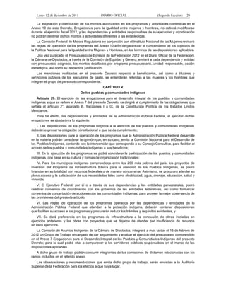 Lunes 12 de diciembre de 2011               DIARIO OFICIAL                        (Segunda Sección)   29

   La asignación y distribución de los montos autorizados en los programas y actividades contenidas en el
Anexo 10 de este Decreto, Erogaciones para la igualdad entre mujeres y hombres, no deberá modificarse
durante el ejercicio fiscal 2012, y las dependencias y entidades responsables de su ejecución y coordinación
no podrán destinar dichos montos a actividades diferentes a las establecidas.
    La Comisión Federal de Mejora Regulatoria en conjunción con el Instituto Nacional de las Mujeres revisará
las reglas de operación de los programas del Anexo 10 a fin de garantizar el cumplimiento de los objetivos de
la Política Nacional para la Igualdad entre Mujeres y Hombres, en los términos de las disposiciones aplicables.
    Una vez publicado el Presupuesto de Egresos de la Federación 2012 en el Diario Oficial de la Federación,
la Cámara de Diputados, a través de la Comisión de Equidad y Género, enviará a cada dependencia y entidad
con presupuesto asignado, los montos detallados por programa presupuestario, unidad responsable, acción
estratégica, así como su respectiva justificación.
    Las menciones realizadas en el presente Decreto respecto a beneficiarios, así como a titulares y
servidores públicos de los ejecutores de gasto, se entenderán referidas a las mujeres y los hombres que
integren el grupo de personas correspondiente.
                                                CAPÍTULO V
                                   De los pueblos y comunidades indígenas
    Artículo 29. El ejercicio de las erogaciones para el desarrollo integral de los pueblos y comunidades
indígenas a que se refiere el Anexo 7 del presente Decreto, se dirigirá al cumplimiento de las obligaciones que
señala el artículo 2°, apartado B, fracciones I a IX, de la Constitución Política de los Estados Unidos
Mexicanos.
   Para tal efecto, las dependencias y entidades de la Administración Pública Federal, al ejecutar dichas
erogaciones se ajustarán a lo siguiente:
   I. Las disposiciones de los programas dirigidos a la atención de los pueblos y comunidades indígenas,
deberán expresar la obligación constitucional a que se da cumplimiento;
    II. Las disposiciones para la operación de los programas que la Administración Pública Federal desarrolle
en la materia podrán considerar la opinión que, en su caso, emita la Comisión Nacional para el Desarrollo de
los Pueblos Indígenas, contando con la intervención que corresponda a su Consejo Consultivo, para facilitar el
acceso de los pueblos y comunidades indígenas a sus beneficios;
    III. En la ejecución de los programas se podrá considerar la participación de los pueblos y comunidades
indígenas, con base en su cultura y formas de organización tradicionales;
    IV. Para los municipios indígenas comprendidos entre los 200 más pobres del país, los proyectos de
inversión del Programa de Infraestructura Básica para la Atención de los Pueblos Indígenas, se podrá
financiar en su totalidad con recursos federales o de manera concurrente. Asimismo, se procurará atender su
pleno acceso y la satisfacción de sus necesidades tales como electricidad, agua, drenaje, educación, salud y
vivienda;
    V. El Ejecutivo Federal, por sí o a través de sus dependencias y las entidades paraestatales, podrá
celebrar convenios de coordinación con los gobiernos de las entidades federativas, así como formalizar
convenios de concertación de acciones con las comunidades indígenas, para proveer la mejor observancia de
las previsiones del presente artículo;
   VI. Las reglas de operación de los programas operados por las dependencias y entidades de la
Administración Pública Federal que atiendan a la población indígena, deberán contener disposiciones
que faciliten su acceso a los programas y procurarán reducir los trámites y requisitos existentes, y
    VII. Se dará preferencia en los programas de infraestructura a la conclusión de obras iniciadas en
ejercicios anteriores y las obras con proyectos que se dejaron de atender por insuficiencia de recursos
en esos ejercicios.
    La Comisión de Asuntos Indígenas de la Cámara de Diputados, integrará a más tardar el 15 de febrero de
2012 un Grupo de Trabajo encargado de dar seguimiento y evaluar el ejercicio del presupuesto comprendido
en el Anexo 7 Erogaciones para el Desarrollo Integral de los Pueblos y Comunidades Indígenas del presente
Decreto; para lo cual podrá citar a comparecer a los servidores públicos responsables en el marco de las
disposiciones aplicables.
   A dicho grupo de trabajo podrán concurrir integrantes de las comisiones de dictamen relacionadas con los
ramos incluidos en el referido anexo.
   Las observaciones y recomendaciones que emita dicho grupo de trabajo, serán enviadas a la Auditoría
Superior de la Federación para los efectos a que haya lugar.
 