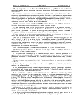 Lunes 12 de diciembre de 2011              DIARIO OFICIAL                          (Segunda Sección)   3

   XIII. Las erogaciones para el Ramo General 25 Previsiones y Aportaciones para los Sistemas
de Educación Básica, Normal, Tecnológica y de Adultos se distribuyen conforme a lo previsto en el Anexo 13
de este Decreto.
    Las previsiones para servicios personales referidas en el párrafo anterior, que se destinen para sufragar
las medidas salariales y económicas, deberán ser ejercidas conforme a lo que establece el segundo párrafo
de la fracción VI anterior y el artículo 23 de este Decreto y serán entregadas a las entidades federativas a
través del Ramo General 33 Aportaciones Federales para Entidades Federativas y Municipios y, sólo en el
caso del Distrito Federal, se ejercerán por medio del Ramo General 25 Previsiones y Aportaciones para los
Sistemas de Educación Básica, Normal, Tecnológica y de Adultos;
  XIV. Las erogaciones para el Ramo General 33 Aportaciones Federales para Entidades Federativas y
Municipios se distribuyen conforme a lo previsto en el Anexo 14 de este Decreto;
   XV. Las previsiones para sufragar las erogaciones correspondientes a las medidas salariales y
económicas para los Ramos Generales 25 Previsiones y Aportaciones para los Sistemas de Educación
Básica, Normal, Tecnológica y de Adultos, y 33 Aportaciones Federales para Entidades Federativas y
Municipios, se distribuyen conforme a lo establecido en el Anexo 15 de este Decreto;
   XVI. Los límites de las remuneraciones de los servidores públicos de la Federación se señalan en el
Anexo 16 de este Decreto y en el Tomo VIII de este Presupuesto de Egresos;
    XVII. Para los efectos de los artículos 42 de la Ley de Adquisiciones, Arrendamientos y Servicios del
Sector Público, y 43 de la Ley de Obras Públicas y Servicios Relacionados con las Mismas, los montos
máximos de adjudicación directa y los de adjudicación mediante invitación a cuando menos tres personas, de
las adquisiciones, arrendamientos, prestación de servicios, obras públicas y servicios relacionados con éstas,
serán los señalados en el Anexo 17 de este Decreto. Los montos establecidos deberán considerarse sin
incluir el importe del Impuesto al Valor Agregado;
   XVIII. Los programas sujetos a reglas de operación se señalan en el Anexo 18 de este Decreto;
   XIX. El presupuesto del Programa de Desarrollo Humano Oportunidades se distribuye conforme a lo
establecido en el Anexo 19 de este Decreto;
   XX. El presupuesto consolidado de la Estrategia Nacional para la Transición Energética y el
Aprovechamiento Sustentable de la Energía, a que se refiere el artículo 25 de la Ley para el Aprovechamiento
de Energías Renovables y el Financiamiento de la Transición Energética, se señala en el Anexo 20 de este
Decreto, y
   XXI. Los principales programas previstos en este Presupuesto de Egresos se detallan en el Anexo 21 de
este Decreto.
    Artículo 4. El gasto programable previsto para el Ramo General 23 Provisiones Salariales y Económicas,
se sujeta a las siguientes reglas:
    I. Para el presente ejercicio fiscal no se incluyen recursos para el Programa Erogaciones Contingentes,
correspondiente a la partida secreta a que se refiere el artículo 74, fracción IV, párrafo cuarto, de la
Constitución Política de los Estados Unidos Mexicanos;
    II. Las dependencias y entidades podrán solicitar autorización a la Secretaría de Hacienda y Crédito
Público para que, con cargo a los recursos del Ramo General 23 Provisiones Salariales y Económicas o al
mecanismo presupuestario y de pago correspondiente, se apliquen medidas para cubrir una compensación
económica a los servidores públicos que decidan concluir la prestación de sus servicios en la Administración
Pública Federal, sin perjuicio de las prestaciones que les correspondan en materia de seguridad social;
asimismo, para que se apliquen medidas para cubrir la indemnización que, en términos de la legislación
aplicable, corresponda a los servidores públicos por la terminación de su relación laboral. Dichas medidas se
sujetarán a las disposiciones específicas emitidas por la Secretaría de Hacienda y Crédito Público, las cuales
regularán, entre otros aspectos, lo siguiente:
   a) Tratándose de las medidas para cubrir una compensación económica a los servidores públicos que
reúnan los requisitos establecidos en las disposiciones señaladas y que decidan concluir la prestación de sus
servicios en la Administración Pública Federal:
  i. Las plazas correspondientes a los servidores públicos que concluyan la prestación de sus servicios en la
Administración Pública Federal se cancelarán en los términos de las disposiciones aplicables;
 