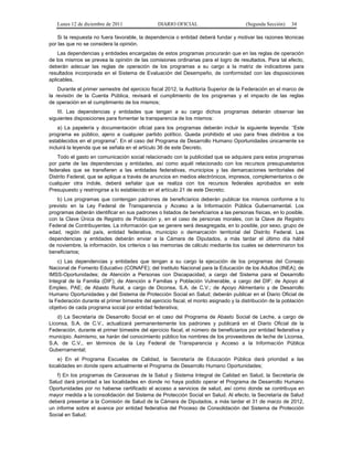 Lunes 12 de diciembre de 2011                DIARIO OFICIAL                         (Segunda Sección)    34

    Si la respuesta no fuera favorable, la dependencia o entidad deberá fundar y motivar las razones técnicas
por las que no se considera la opinión.
    Las dependencias y entidades encargadas de estos programas procurarán que en las reglas de operación
de los mismos se prevea la opinión de las comisiones ordinarias para el logro de resultados. Para tal efecto,
deberán adecuar las reglas de operación de los programas a su cargo a la matriz de indicadores para
resultados incorporada en el Sistema de Evaluación del Desempeño, de conformidad con las disposiciones
aplicables.
    Durante el primer semestre del ejercicio fiscal 2012, la Auditoría Superior de la Federación en el marco de
la revisión de la Cuenta Pública, revisará el cumplimiento de los programas y el impacto de las reglas
de operación en el cumplimiento de los mismos;
    III. Las dependencias y entidades que tengan a su cargo dichos programas deberán observar las
siguientes disposiciones para fomentar la transparencia de los mismos:
    a) La papelería y documentación oficial para los programas deberán incluir la siguiente leyenda: “Este
programa es público, ajeno a cualquier partido político. Queda prohibido el uso para fines distintos a los
establecidos en el programa”. En el caso del Programa de Desarrollo Humano Oportunidades únicamente se
incluirá la leyenda que se señala en el artículo 36 de este Decreto.
    Todo el gasto en comunicación social relacionado con la publicidad que se adquiera para estos programas
por parte de las dependencias y entidades, así como aquél relacionado con los recursos presupuestarios
federales que se transfieren a las entidades federativas, municipios y las demarcaciones territoriales del
Distrito Federal, que se aplique a través de anuncios en medios electrónicos, impresos, complementarios o de
cualquier otra índole, deberá señalar que se realiza con los recursos federales aprobados en este
Presupuesto y restringirse a lo establecido en el artículo 21 de este Decreto;
   b) Los programas que contengan padrones de beneficiarios deberán publicar los mismos conforme a lo
previsto en la Ley Federal de Transparencia y Acceso a la Información Pública Gubernamental. Los
programas deberán identificar en sus padrones o listados de beneficiarios a las personas físicas, en lo posible,
con la Clave Única de Registro de Población y, en el caso de personas morales, con la Clave de Registro
Federal de Contribuyentes. La información que se genere será desagregada, en lo posible, por sexo, grupo de
edad, región del país, entidad federativa, municipio o demarcación territorial del Distrito Federal. Las
dependencias y entidades deberán enviar a la Cámara de Diputados, a más tardar el último día hábil
de noviembre, la información, los criterios o las memorias de cálculo mediante los cuales se determinaron los
beneficiarios;
    c) Las dependencias y entidades que tengan a su cargo la ejecución de los programas del Consejo
Nacional de Fomento Educativo (CONAFE); del Instituto Nacional para la Educación de los Adultos (INEA); de
IMSS-Oportunidades; de Atención a Personas con Discapacidad, a cargo del Sistema para el Desarrollo
Integral de la Familia (DIF); de Atención a Familias y Población Vulnerable, a cargo del DIF; de Apoyo al
Empleo, PAE; de Abasto Rural, a cargo de Diconsa, S.A. de C.V.; de Apoyo Alimentario y de Desarrollo
Humano Oportunidades y del Sistema de Protección Social en Salud; deberán publicar en el Diario Oficial de
la Federación durante el primer bimestre del ejercicio fiscal, el monto asignado y la distribución de la población
objetivo de cada programa social por entidad federativa;
    d) La Secretaría de Desarrollo Social en el caso del Programa de Abasto Social de Leche, a cargo de
Liconsa, S.A. de C.V., actualizará permanentemente los padrones y publicará en el Diario Oficial de la
Federación, durante el primer bimestre del ejercicio fiscal, el número de beneficiarios por entidad federativa y
municipio. Asimismo, se harán del conocimiento público los nombres de los proveedores de leche de Liconsa,
S.A. de C.V., en términos de la Ley Federal de Transparencia y Acceso a la Información Pública
Gubernamental;
    e) En el Programa Escuelas de Calidad, la Secretaría de Educación Pública dará prioridad a las
localidades en donde opere actualmente el Programa de Desarrollo Humano Oportunidades;
   f) En los programas de Caravanas de la Salud y Sistema Integral de Calidad en Salud, la Secretaría de
Salud dará prioridad a las localidades en donde no haya podido operar el Programa de Desarrollo Humano
Oportunidades por no haberse certificado el acceso a servicios de salud, así como donde se contribuya en
mayor medida a la consolidación del Sistema de Protección Social en Salud. Al efecto, la Secretaría de Salud
deberá presentar a la Comisión de Salud de la Cámara de Diputados, a más tardar el 31 de marzo de 2012,
un informe sobre el avance por entidad federativa del Proceso de Consolidación del Sistema de Protección
Social en Salud;
 