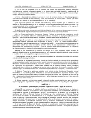 Lunes 12 de diciembre de 2011                DIARIO OFICIAL                         (Segunda Sección)   35

    g) En el caso de programas que no cuenten con padrón de beneficiarios deberán manejarse
invariablemente mediante convocatoria abierta y, en ningún caso, se podrá etiquetar o predeterminar de
manera específica recursos a determinadas personas físicas o morales u otorgarles preferencias o ventajas
sobre el resto de la población objetivo;
   h) Poner a disposición del público en general un medio de contacto directo, en el cual se proporcione
asesoría sobre el llenado de los formatos y sobre el cumplimiento de los requisitos y trámite que deben
observarse para obtener los recursos o los beneficios de los programas;
    i) Las reglas de operación, los formatos, las solicitudes y demás requisitos que se establezcan para
obtener los recursos o los beneficios de los programas; los indicadores de desempeño de los programas, y los
medios de contacto de las unidades responsables de los mismos deberán estar disponibles en las páginas de
Internet de las dependencias y entidades.
   De igual manera, queda estrictamente prohibida la utilización de los programas de apoyo para promover o
inducir la afiliación de la población objetivo a determinadas asociaciones o personas morales;
    j) En los Programas Hábitat y Rescate de Espacios Públicos, se preverán los mecanismos para la
participación conjunta de la federación, entidades federativas y municipios, en la programación, planeación,
ejecución y aplicación de recursos de estos programas, conforme a sus reglas de operación, y
    k) Las reglas de operación, así como cualquier otro lineamiento o disposición administrativa que regule su
otorgamiento deberán publicarse como lo establece el artículo 77 de la Ley Federal de Presupuesto y
Responsabilidad Hacendaria a más tardar el 31 de diciembre de 2011 y contener todos los requisitos a que se
refiere dicho artículo así como la mecánica operativa interna de las dependencias y entidades para su
otorgamiento. Las dependencias y entidades a cargo del programa, serán responsables de que se cumpla con
las disposiciones de no duplicación, eficacia y eficiencia de los programas.
   Artículo 34. Las dependencias y entidades que tengan a su cargo programas sujetos a reglas de
operación deberán observar las siguientes disposiciones para asegurar la aplicación eficiente, eficaz, oportuna
y equitativa de los recursos públicos asignados a los mismos:
   I. Publicar en sus páginas de Internet los plazos de respuesta a las solicitudes que reciban. Los rechazos
deberán estar fundados y motivados;
   II. Tratándose de facultades concurrentes, cuando el Ejecutivo Federal por conducto de la dependencia
competente y las entidades federativas decidan suscribir convenios de coordinación en términos de la Ley de
Planeación con las entidades federativas, procurarán que éstos se celebren a más tardar en el mes de febrero
en condiciones de oportunidad y certeza para beneficio de la población objetivo. Dichos convenios
especificarán como mínimo: los programas a que se refieren, las zonas dentro de la respectiva entidad
federativa a que se destinarán los recursos, las aportaciones monetarias de cada parte y su calendarización.
    El Gobierno Federal y los gobiernos estatales previa opinión de los Comités de Planeación para el
Desarrollo o su equivalente y dentro del marco del Convenio de Coordinación respectivo, decidirán a qué
orden de gobierno corresponde la ejecución de los programas de acuerdo a la naturaleza de cada uno de
ellos y a las características de las zonas donde se van a aplicar los programas, para lograr el mejor desarrollo
e impacto social de los mismos, y
   III. Brindar asesoría a los municipios para la integración de los expedientes técnicos que, en su caso,
requiera el programa, especialmente a los que se encuentran en condiciones de muy alta y alta marginación.
                                                 CAPÍTULO II
          De los criterios generales para programas específicos sujetos a reglas de operación
     Artículo 35. Los programas de subsidios del Ramo Administrativo 20 Desarrollo Social se destinarán,
en las entidades federativas, en los términos de las disposiciones aplicables, exclusivamente a la población en
condiciones de pobreza, de vulnerabilidad, rezago y de marginación, de acuerdo con los criterios de
resultados que defina el Consejo Nacional de Población y a las evaluaciones del Consejo Nacional
de Evaluación de la Política de Desarrollo Social, en los programas que resulte aplicable y la Declaratoria de
Zonas de Atención Prioritaria formulada por la Cámara de Diputados, mediante acciones que promuevan
la superación de la pobreza a través de la educación, la salud, la alimentación, la generación de empleo e
ingreso, autoempleo y capacitación; protección social y programas asistenciales; el desarrollo regional;
la infraestructura social básica y el fomento del sector social de la economía; conforme lo establece el artículo
14 de la Ley General de Desarrollo Social, y tomando en consideración los criterios que propongan las
entidades federativas. Los recursos de dichos programas se ejercerán conforme a las reglas de operación
emitidas y las demás disposiciones aplicables.
 