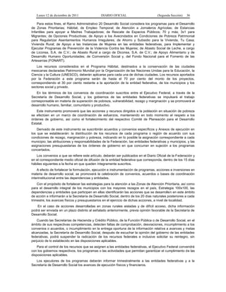 Lunes 12 de diciembre de 2011                DIARIO OFICIAL                         (Segunda Sección)   36

    Para estos fines, el Ramo Administrativo 20 Desarrollo Social considera los programas para el Desarrollo
de Zonas Prioritarias; Hábitat; de Empleo Temporal; de Atención a Jornaleros Agrícolas; de Estancias
Infantiles para apoyar a Madres Trabajadoras; de Rescate de Espacios Públicos; 70 y más; 3x1 para
Migrantes; de Opciones Productivas; de Apoyo a los Avecindados en Condiciones de Pobreza Patrimonial
para Regularizar Asentamientos Humanos Irregulares; de Ahorro y Subsidio para la Vivienda, Tu Casa;
Vivienda Rural; de Apoyo a las Instancias de Mujeres en las entidades federativas, para Implementar y
Ejecutar Programas de Prevención de la Violencia Contra las Mujeres; de Abasto Social de Leche, a cargo
de Liconsa, S.A. de C.V.; de Abasto Rural a cargo de Diconsa, S.A. de C.V.; de Apoyo Alimentario y de
Desarrollo Humano Oportunidades; de Coinversión Social y, del Fondo Nacional para el Fomento de las
Artesanías (FONART).
    Los recursos considerados en el Programa Hábitat, destinados a la conservación de las ciudades
mexicanas declaradas Patrimonio Mundial por la Organización de las Naciones Unidas para la Educación, la
Ciencia y la Cultura (UNESCO), deberán aplicarse para cada una de dichas ciudades. Los recursos aportados
por la Federación a este programa serán de hasta el 70 por ciento del monto de los proyectos,
correspondiendo el 30 por ciento restante a la aportación de la entidad federativa, de los municipios y los
sectores social y privado.
    En los términos de los convenios de coordinación suscritos entre el Ejecutivo Federal, a través de la
Secretaría de Desarrollo Social, y los gobiernos de las entidades federativas se impulsará el trabajo
corresponsable en materia de superación de pobreza, vulnerabilidad, rezago y marginación y se promoverá el
desarrollo humano, familiar, comunitario y productivo.
   Este instrumento promoverá que las acciones y recursos dirigidos a la población en situación de pobreza
se efectúen en un marco de coordinación de esfuerzos, manteniendo en todo momento el respeto a los
órdenes de gobierno, así como el fortalecimiento del respectivo Comité de Planeación para el Desarrollo
Estatal.
    Derivado de este instrumento se suscribirán acuerdos y convenios específicos y Anexos de ejecución en
los que se establecerán: la distribución de los recursos de cada programa o región de acuerdo con sus
condiciones de rezago, marginación y pobreza, indicando en lo posible la asignación correspondiente a cada
municipio; las atribuciones y responsabilidades de la Federación, las entidades federativas y municipios, y las
asignaciones presupuestarias de los órdenes de gobierno en que concurran en sujeción a los programas
concertados.
   Los convenios a que se refiere este artículo, deberán ser publicados en el Diario Oficial de la Federación y
en el correspondiente medio oficial de difusión de la entidad federativa que corresponda, dentro de los 15 días
hábiles siguientes a la fecha en que queden íntegramente suscritos.
    A efecto de fortalecer la formulación, ejecución e instrumentación de programas, acciones e inversiones en
materia de desarrollo social, se promoverá la celebración de convenios, acuerdos o bases de coordinación
interinstitucional entre las dependencias y entidades.
    Con el propósito de fortalecer las estrategias para la atención a las Zonas de Atención Prioritaria, así como
para el desarrollo integral de los municipios con los mayores rezagos en el país, Estrategia 100x100, las
dependencias y entidades que participen en ellas identificarán las acciones que se desarrollen en este ámbito
de acción e informarán a la Secretaría de Desarrollo Social, dentro de los 20 días naturales posteriores a cada
trimestre, los avances físicos y presupuestarios en el ejercicio de dichas acciones, a nivel de localidad.
    En el caso de acciones desarrolladas en zonas rurales aisladas y de difícil acceso, dicha información
podrá ser enviada en un plazo distinto al señalado anteriormente, previa opinión favorable de la Secretaría de
Desarrollo Social.
    Cuando las Secretarías de Hacienda y Crédito Público, de la Función Pública o de Desarrollo Social, en el
ámbito de sus respectivas competencias, detecten faltas de comprobación, desviaciones, incumplimiento a los
convenios o acuerdos, o incumplimiento en la entrega oportuna de la información relativa a avances y metas
alcanzadas, la Secretaría de Desarrollo Social, después de escuchar la opinión del gobierno de las entidades
federativas, podrá suspender la radicación de los recursos federales e inclusive solicitar su reintegro, sin
perjuicio de lo establecido en las disposiciones aplicables.
    Para el control de los recursos que se asignen a las entidades federativas, el Ejecutivo Federal convendrá
con los gobiernos respectivos, los programas o las actividades que permitan garantizar el cumplimiento de las
disposiciones aplicables.
   Los ejecutores de los programas deberán informar trimestralmente a las entidades federativas y a la
Secretaría de Desarrollo Social los avances de ejecución físicos y financieros.
 