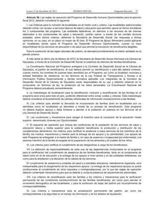 Lunes 12 de diciembre de 2011                DIARIO OFICIAL                          (Segunda Sección)   37

    Artículo 36. Las reglas de operación del Programa de Desarrollo Humano Oportunidades para el ejercicio
fiscal 2012, deberán considerar lo siguiente:
    I. Los Criterios para la inclusión de localidades en el medio rural y urbano. Las localidades seleccionadas
deberán contar con acceso a servicios básicos de salud y educación que permitan operar en forma simultánea
los 3 componentes del programa. Las entidades federativas, en atención a los recursos de las mismas
destinados a los componentes de salud y educación, podrán opinar, a través de los comités técnicos
estatales, sobre dichos criterios, debiendo la Secretaría de Desarrollo Social, dar respuesta a dichas
opiniones, en su caso, en un plazo no mayor de 30 días. El Programa de Apoyo Alimentario podrá aplicarse
en localidades donde opera el Programa de Desarrollo Humano Oportunidades, cuando no haya
disponibilidad de los servicios de educación o de salud que permita la inscripción de beneficiarios elegibles.
   Para la sustitución de las bajas naturales del padrón, se atenderá prioritariamente al criterio señalado en el
párrafo anterior.
   A más tardar el último día de febrero de 2012, la Secretaría de Desarrollo Social informará a la Cámara de
Diputados, a través de la Comisión de Desarrollo Social, la cobertura de atención de familias beneficiarias.
    La Coordinación Nacional del Programa entregará a la Comisión de Desarrollo Social de la Cámara de
Diputados, el padrón de beneficiarios, el cual deberá permitir su identificación y para ello deberá contener,
cuando menos, los nombres de quienes sean atendidos por el Programa, así como su localidad, municipio y
entidad federativa de residencia, en los términos de la Ley Federal de Transparencia y Acceso a la
Información Pública Gubernamental y demás normativa aplicable. Los integrantes de la Comisión de
Desarrollo Social de la Cámara de Diputados serán responsables de su uso y deberán observar en lo
conducente, en términos de ley, la protección de los datos personales. La Coordinación Nacional del
Programa deberá actualizarlo semestralmente;
   II. La metodología de focalización para la identificación, inclusión y recertificación de las familias en el
programa será única para todo el país, pudiendo diferenciar entre zonas rurales y urbanas. Esta metodología
deberá considerar el levantamiento de cédulas individuales de información socioeconómica a las familias;
   III. Los criterios para atender la demanda de incorporación de familias tanto en localidades aún no
atendidas como en localidades ya atendidas a través de un proceso de densificación. Este programa
no deberá duplicar apoyos y debe limitarse a atender a la población en pobreza en los términos de la
Ley General de Desarrollo Social.
   IV. Las condiciones y mecanismos para otorgar el incentivo para la conclusión de la educación media
superior, denominado Jóvenes con Oportunidades;
   V. El esquema de operación que incluya las condiciones de la prestación de los servicios de salud y
educación básica y media superior para la población beneficiaria; la producción y distribución de los
complementos alimenticios; los criterios para certificar la asistencia a estos servicios de los miembros de la
familia, los montos, mecanismos y medios para la entrega de los apoyos y su periodicidad. Los apoyos de
este Programa se entregarán a la madre de familia o, en caso de ausencia o incapacidad por enfermedad, a la
persona miembro de la familia encargada de la preparación de los alimentos y el cuidado de los niños;
   VI. Los criterios para certificar el cumplimiento de las obligaciones a cargo de los beneficiarios;
    VII. La definición de responsabilidades de cada una de las dependencias involucradas en el programa
para la certificación del cumplimiento de asistencia de las familias beneficiarias, tanto en el componente de
salud como en el de educación y la entrega de los apoyos a nivel central y en las entidades federativas, así
como para la ampliación y la elevación de la calidad de los servicios.
    El cumplimiento de asistencia a unidades de salud y a planteles educativos, debidamente registrada, será
indispensable para el otorgamiento de los respectivos apoyos. La entrega de los respectivos apoyos no podrá
condicionarse al cumplimiento de otros requisitos o contraprestaciones, por lo que las reglas de operación
deberán contemplar mecanismos para que se detecte y corrija la presencia de requerimientos adicionales;
    VIII. Los criterios de recertificación para las familias y los criterios y mecanismos para la verificación
permanente de las condiciones socioeconómicas de las familias beneficiarias, así como para atender el
incremento demográfico en las localidades, y para la sustitución de bajas del padrón por incumplimiento de
corresponsabilidades;
    IX. Los criterios y mecanismos para la actualización permanente del padrón, así como los
correspondientes a la seguridad en el manejo de información y de los listados de liquidación;
 