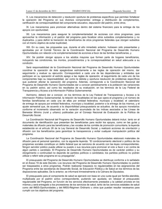 Lunes 12 de diciembre de 2011               DIARIO OFICIAL                        (Segunda Sección)   38

    X. Los mecanismos de detección y resolución oportuna de problemas específicos que permitan fortalecer
la operación del Programa en sus diversos componentes: entrega y distribución de complementos,
certificación de corresponsabilidad del componente educativo, depuración del padrón, entre otros;
   XI. Los mecanismos para promover alternativas dentro del sistema financiero para la entrega de los
apoyos con oportunidad;
   XII. Los mecanismos para asegurar la complementariedad de acciones con otros programas; para
aprovechar la información y el padrón del programa para focalizar otros subsidios complementarios y no
duplicarlos, y para definir la transición de beneficiarios de otros programas federales que otorgan subsidios
con el mismo objetivo de evitar duplicidad;
   XIII. En su caso, las propuestas que, durante el año inmediato anterior, hubiesen sido presentadas y
aprobadas por el Comité Técnico de la Coordinación Nacional del Programa de Desarrollo Humano
Oportunidades con relación a la complementariedad de acciones a favor de las familias beneficiarias, y
    XIV. Se podrán otorgar apoyos a los adultos mayores que formen parte de hogares beneficiarios,
incluyendo las condiciones, los montos, procedimientos y la corresponsabilidad en salud adecuada a su
condición.
    Será responsabilidad de la Coordinación Nacional del Programa de Desarrollo Humano Oportunidades
coordinar la operación de éste apegándose estrictamente a las reglas de operación del mismo, dar
seguimiento y evaluar su ejecución. Corresponderá a cada una de las dependencias y entidades que
participan en su operación el estricto apego a las reglas de operación, el seguimiento de cada uno de los
componentes bajo su responsabilidad, así como la debida y oportuna resolución de problemas específicos
que pudieran afectar la operación del programa. Además, corresponde a la Coordinación Nacional del
Programa de Desarrollo Humano Oportunidades dar a conocer periódicamente a la población las variaciones
en su padrón activo, así como los resultados de su evaluación, en los términos de la Ley Federal de
Transparencia y Acceso a la Información Pública Gubernamental.
    Asimismo, deberá dar a conocer, en los términos de la Ley Federal de Transparencia y Acceso a la
Información Pública Gubernamental, la relación de localidades en las que opera el programa y el número de
familias beneficiarias en cada una de ellas por entidad federativa, municipio y localidad; el calendario
de entrega de apoyos por entidad federativa, municipio y localidad, posterior a la entrega de los mismos, y el
ajuste semestral que, de acuerdo a la disponibilidad presupuestaria se actualice, de los apoyos monetarios
conforme el incremento observado en la variación acumulada de los índices asociados a las Líneas de
Bienestar Mínimo (rural y urbano) publicadas por el Consejo Nacional de Evaluación de la Política de
Desarrollo Social.
    La Coordinación Nacional del Programa de Desarrollo Humano Oportunidades deberá incluir, tanto en el
documento de identificación que presentan las beneficiarias para recibir los apoyos, como en las guías y
materiales de difusión para las beneficiarias y las vocales de los comités de promoción comunitaria, la leyenda
establecida en el artículo 28 de la Ley General de Desarrollo Social, y realizará acciones de orientación y
difusión con los beneficiarios para garantizar la transparencia y evitar cualquier manipulación política del
programa.
     La Coordinación Nacional del Programa de Desarrollo Humano Oportunidades elaborará materiales de
difusión para el personal operativo, con la siguiente leyenda: “El condicionamiento electoral o político de los
programas sociales constituye un delito federal que se sanciona de acuerdo con las leyes correspondientes.
Ningún servidor público puede utilizar su puesto o sus recursos para promover el voto a favor o en contra de
algún partido o candidato. El Programa de Desarrollo Humano Oportunidades es de carácter público y su
otorgamiento o continuidad no depende de partidos políticos o candidatos; los partidos políticos no podrán
utilizar o referir este programa en su propaganda”.
    El presupuesto del Programa de Desarrollo Humano Oportunidades se distribuye conforme a lo señalado
en el Anexo 19 de este Decreto. Los recursos del Programa de Desarrollo Humano Oportunidades no podrán
ser traspasados a otros programas. Podrán realizarse traspasos no regularizables en las asignaciones del
Programa entre las secretarías de Desarrollo Social, de Educación Pública y de Salud en los términos de las
disposiciones aplicables. De lo anterior, se informará trimestralmente a la Cámara de Diputados.
   El presupuesto para el componente de salud se ejercerá con base en una cuota igual por familia atendida,
multiplicada por el padrón activo correspondiente, pudiendo ser ajustada, sin rebasar el presupuesto
regularizable del Programa, en función de los servicios efectivamente prestados y la calidad provista en los
mismos y será entregado a los proveedores de los servicios de salud, tanto de los servicios estatales de salud
como del IMSS-Oportunidades y del IMSS-Régimen Ordinario u otros que puedan resultar necesarios para
cumplir con los objetivos del programa.
 