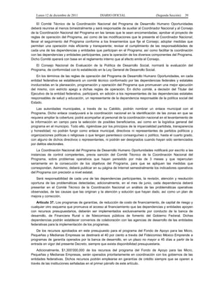 Lunes 12 de diciembre de 2011               DIARIO OFICIAL                         (Segunda Sección)   39

    El Comité Técnico de la Coordinación Nacional del Programa de Desarrollo Humano Oportunidades
deberá reunirse al menos bimestralmente y será responsable de auxiliar al Coordinador Nacional y al Consejo
de la Coordinación Nacional del Programa en las tareas que le sean encomendadas; aprobar el proyecto de
reglas de operación del Programa, así como de las modificaciones que le presente el Coordinador Nacional;
llevar el seguimiento del Programa conforme a los lineamientos que fije el Consejo; adoptar medidas que
permitan una operación más eficiente y transparente; revisar el cumplimiento de las responsabilidades de
cada una de las dependencias y entidades que participan en el Programa; así como facilitar la coordinación
con las dependencias y entidades participantes, para la operación de los diversos componentes del Programa.
Dicho Comité operará con base en el reglamento interno que al efecto emita el Consejo.
   El Consejo Nacional de Evaluación de la Política de Desarrollo Social, normará la evaluación del
Programa, de conformidad con lo establecido en la Ley General de Desarrollo Social.
    En los términos de las reglas de operación del Programa de Desarrollo Humano Oportunidades, en cada
entidad federativa se establecerá un comité técnico conformado por las dependencias federales y estatales
involucradas en la planeación, programación y operación del Programa que promuevan una mejor ejecución
del mismo, con estricto apego a dichas reglas de operación. En dicho comité, a decisión del Titular del
Ejecutivo de la entidad federativa, participará, en adición a los representantes de las dependencias estatales
responsables de salud y educación, un representante de la dependencia responsable de la política social del
Estado.
    Las autoridades municipales, a través de su Cabildo, podrán nombrar un enlace municipal con el
Programa. Dicho enlace coadyuvará a la coordinación nacional en la identificación de las zonas en que se
requiera ampliar la cobertura; podrá acompañar al personal de la coordinación nacional en el levantamiento de
la información en campo para la selección de posibles beneficiarios, así como en la logística general del
programa en el municipio. Todo ello, rigiéndose por los principios de la imparcialidad partidista, transparencia
y honestidad; no podrán fungir como enlace municipal, directivos ni representantes de partidos políticos y
organizaciones políticas o religiosas o que tengan parentesco consanguíneo o político, hasta el cuarto grado,
con alguno de dichos directivos o representantes, ni podrán ser designados cuando hayan sido sentenciados
por delitos electorales.
    La Coordinación Nacional del Programa de Desarrollo Humano Oportunidades notificará por escrito a las
instancias de control competentes, previa sanción del Comité Técnico de la Coordinación Nacional del
Programa, sobre problemas operativos que hayan persistido por más de 3 meses y que repercutan
seriamente en la consecución de los objetivos del Programa, para que se apliquen las medidas que
correspondan. Asimismo, deberá publicar en su página de Internet semestralmente los indicadores operativos
del Programa con precisión a nivel estatal.
   Será responsabilidad de cada una de las dependencias participantes, la revisión, atención y resolución
oportuna de las problemáticas detectadas; adicionalmente, en el mes de junio, cada dependencia deberá
presentar en el Comité Técnico de la Coordinación Nacional un análisis de las problemáticas operativas
observadas, de las causas que las originan y la atención y solución que hayan dado, así como un plan de
mejora y corrección.
   Artículo 37. Los programas de garantías, de reducción de costo de financiamiento, de capital de riesgo y
cualquier otro esquema que promueva el acceso al financiamiento que las dependencias y entidades apoyen
con recursos presupuestarios, deberán ser implementados exclusivamente por conducto de la banca de
desarrollo, de Financiera Rural o de fideicomisos públicos de fomento del Gobierno Federal. Dichas
dependencias podrán establecer convenios de colaboración con las agencias de desarrollo de las entidades
federativas para la implementación de los programas.
    De los recursos aprobados en este presupuesto para el programa del Fondo de Apoyo para las Micro,
Pequeñas y Medianas Empresas se destinará el 40 por ciento a través del Fideicomiso México Emprende a
programas de garantía operados por la banca de desarrollo, en un plazo no mayor a 45 días a partir de la
entrada en vigor del presente Decreto, siempre que exista disponibilidad presupuestaria.
    Adicionalmente, $1,300’000,000 de los recursos del programa del Fondo de Apoyo para las Micro,
Pequeñas y Medianas Empresas, serán operados prioritariamente en coordinación con los gobiernos de las
entidades federativas. Dichos recursos podrán emplearse en garantías de crédito siempre que se operen a
través de las instituciones señaladas en el primer párrafo de este artículo.
 