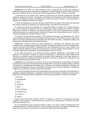 Lunes 12 de diciembre de 2011               DIARIO OFICIAL                         (Segunda Sección)   40

    Artículo 38. En el Anexo 8 de este Decreto se prevé la asignación de recursos para fortalecer el
patrimonio de Financiera Rural, del Fondo de Capitalización e Inversión del Sector Rural (FOCIR) y del Fondo
Especial de Asistencia Técnica y Garantía para Créditos Agropecuarios (FEGA), conforme a lo siguiente:
   I. Financiera Rural. Se asignan 529.2 millones de pesos para que continúen operando los siguientes
programas: Integral de Formación, Capacitación y Consultoría para Productores e Intermediarios Financieros
Rurales; para Garantías Líquidas; para Reducción de Costos de Acceso al Crédito; y, para Constitución y
Operación de Unidades de Promoción de Crédito;
   II. Fondo de Capitalización e Inversión del Sector Rural (FOCIR). Se asignan 125.0 millones de pesos para
que continúen operando los programas: de Capital de Riesgo; y para Servicios de Cobertura, y
    III. Fideicomisos Instituidos en Relación con la Agricultura (FIRA). Se asignan 321.9 millones de pesos
para el Fondo Especial de Asistencia Técnica y Garantía para Créditos Agropecuarios (FEGA). El sistema
Fideicomisos Instituidos en Relación con la Agricultura (FIRA), a través de los fideicomisos que lo integran,
continuará apoyando a los productores por conducto del Programa que Canaliza Apoyos para el Fomento a
los Sectores Agropecuario, Forestal, Pesquero y Rural.
   En el Anexo 8 de este Decreto, se asignan 1,194.5 millones de pesos para que Agroasemex, S.A., lleve a
cabo el Programa de Subsidio a la Prima del Seguro Agropecuario por 1,000 millones de pesos; Programa de
Apoyo a los Fondos de Aseguramiento Agropecuario por 100 millones de pesos; y, Programa de Seguro para
Contingencias Climatológicas por 94.5 millones de pesos.
    Artículo 39. A efecto de lograr una mayor transparencia y claridad de los programas que operan
Financiera Rural, los Fideicomisos Instituidos en Relación a la Agricultura (FIRA); el Fondo de Capitalización e
Inversión del Sector Rural (FOCIR); y Agroasemex S.A.; las modificaciones que, en su caso, realicen a sus
reglas de operación deberán incorporarse al documento que en conjunto emitieron dichas entidades, en el que
se incluyan requerimientos generales y las particularidades de cada una de ellas.
   En las reglas de operación de los fondos de garantías quedarán establecidos la temporalidad de las
garantías, los mecanismos mediante los cuales los beneficiarios e intermediarios podrán utilizar dichos
recursos, los mecanismos para la recuperación de aquellos montos destinados a cubrir algún adeudo, así
como la permanencia en el patrimonio de dichos fondos de los recursos no utilizados y los recuperados en los
fondos de garantías para operaciones futuras.
    Artículo 40. Con fundamento en el artículo 14 de la Ley de Desarrollo Rural Sustentable, el Programa
Especial Concurrente para el Desarrollo Rural Sustentable (PEC) comprende las políticas públicas orientadas
a la generación y diversificación del empleo rural y a garantizar a la población campesina el bienestar y su
incorporación al desarrollo nacional, y da prioridad a las zonas de alta y muy alta marginación, a poblaciones
indígenas y a las poblaciones social y económicamente débiles.
   Es por tanto el principal instrumento del Estado Mexicano para impulsar el desarrollo rural sustentable y la
seguridad y soberanía alimentaria. La asignación presupuestaria del Programa Especial Concurrente para el
Desarrollo Rural Sustentable (PEC), establecida en el Anexo 8 de este Decreto, se ordena en 9 vertientes:
   I. Financiera;
   II. Competitividad;
   III. Social;
   IV. Educativa;
   V. Salud;
   VI. Medio Ambiente;
   VII. Infraestructura;
   VIII. Laboral, y
   IX. Agraria.
    Dentro de las mencionadas vertientes del PEC, se agrupan y ordenan con una lógica transversal los
programas presupuestarios y componentes de los mismos que son operados por los Ramos que tienen
incidencia en el medio rural.
    En los componentes de los programas relativos al PEC en los que se prevé la participación de las
entidades federativas, se deberán ejecutar de manera coordinada entre éstas y las respectivas dependencias,
las acciones que a cada uno correspondan en los términos de las disposiciones aplicables.
 