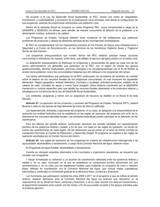 Lunes 12 de diciembre de 2011                DIARIO OFICIAL                          (Segunda Sección)   41

   De acuerdo a la Ley de Desarrollo Rural Sustentable, el PEC, tendrá una visión de integralidad,
coordinación y sustentabilidad y promotora de la participación de la sociedad rural desde la configuración de
sus programas, además de proporcionar certidumbre a la población rural.
    Dentro de la vertiente Social se incorpora un nuevo Programa PEC, cuyos componentes a cargo de la
SAGARPA y SEDESOL se alinean para atender de manera concurrente el derecho de la población a la
alimentación nutritiva, suficiente y de calidad.
   Los Programas de Empleo Temporal deberán tener incidencia en las poblaciones que padezcan
problemas de producción y abasto de alimentos derivado de las contingencias climatológicas.
   El PEC se complementará con los mecanismos previstos en los Fondos de Apoyo para Infraestructura y
Seguridad y el Fondo de Reconstrucción, en los términos de los transitorios Vigésimo Sexto y Trigésimo
Quinto de este Decreto.
   Los programas presupuestarios que inciden dentro del PEC deberán precisar metas, acciones
concurrentes e indicadores de impacto, entre otros, que reflejen el ejercicio del gasto público en el medio rural.
   La asignación presupuestaria se distribuye en programas y componentes de gasto de cada uno de los
ramos administrativos y/o generales que participan en el PEC, con el objeto de alinear los apoyos
gubernamentales, eliminar duplicidades, promover sinergias y su complementariedad con el fin de facilitar el
acceso de la población rural y las comunidades indígenas que ahí radiquen a los programas del campo.
    Los ramos administrativos que participan en el PEC continuarán con el sistema de rendición de cuentas
sobre el destino de los recursos fiscales de los programas concurrentes, el cual incorpora los siguientes
elementos: Región geográfica, entidad federativa, municipio y localidad, actividad productiva, eslabón de la
cadena de valor, concepto de apoyo y monto fiscal otorgado. Dicho sistema coordinado por la SAGARPA
mantendrá un módulo específico para que detalle los recursos fiscales destinados a los productos básicos y
estratégicos en los términos de la Ley de Desarrollo Rural Sustentable.
   Las vertientes, programas y ramos con su asignación de recursos se detallan en el Anexo 8 de este
Decreto.
    Artículo 41. La ejecución de los proyectos y acciones del Programa de Empleo Temporal (PET), deberá
llevarse a cabo en las épocas de baja demanda de mano de obra no calificada.
    Las dependencias, entidades y ejecutores del programa, en su caso, se apegarán a la estacionalidad de la
operación por entidad federativa que se establezca en las reglas de operación del programa con el fin de no
distorsionar los mercados laborales locales. Las entidades federativas podrán participar en la definición de los
beneficiarios.
    Para los efectos del párrafo anterior, continuarán operando los comités estatales con representación
paritaria de los gobiernos federal y estatal, a fin de que, con base en las reglas de operación, se tomen en
cuenta las características de cada región. De las decisiones que se tomen en el seno de dichos comités se
mantendrá informado al Comité de Planeación y Desarrollo Estatal. El programa se sujetará a las reglas de
operación aprobadas por el Comité Técnico del mismo.
   Artículo 42. Las reglas de operación de los programas en materia de infraestructura hidroagrícola y de
agua potable, alcantarillado y saneamiento, a cargo de la Comisión Nacional del Agua, deberán incluir:
   A) Programas de Agua Potable, Alcantarillado y Saneamiento.
   Cuando se otorguen subsidios destinados a los municipios y organismos operadores, se requerirá que
cumplan con lo siguiente:
    I. Hayan formalizado su adhesión a un acuerdo de coordinación celebrado entre los gobiernos federal y
estatal y, en su caso, municipal, en el que se establezca un compromiso jurídico sancionado por sus
ayuntamientos o, en su caso, por las legislaturas locales, para implantar un programa de corto y mediano
plazo, definido en coordinación con la Comisión Nacional del Agua, que incluya metas cuantitativas
intermedias y contemple un incremento gradual de la eficiencia física, comercial y financiera.
    Los municipios que participaron durante los años 2000 a 2011 en el programa a que se refiere el párrafo
anterior, deberán demostrar ante la Comisión Nacional del Agua los avances que obtuvieron en el
mejoramiento de su eficiencia física, comercial y financiera, o en su caso acordar con ésta los mecanismos y
el seguimiento necesario para cumplir con las metas, a fin de que puedan acceder a los apoyos previstos para
el presente ejercicio;
 