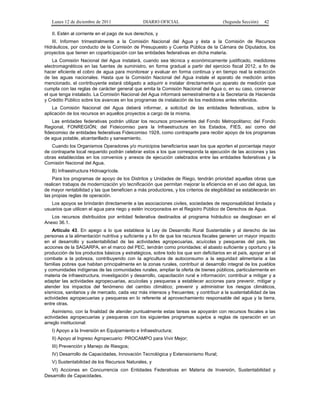 Lunes 12 de diciembre de 2011                DIARIO OFICIAL                         (Segunda Sección)    42

   II. Estén al corriente en el pago de sus derechos, y
   III. Informen trimestralmente a la Comisión Nacional del Agua y ésta a la Comisión de Recursos
Hidráulicos, por conducto de la Comisión de Presupuesto y Cuenta Pública de la Cámara de Diputados, los
proyectos que tienen en coparticipación con las entidades federativas en dicha materia.
    La Comisión Nacional del Agua instalará, cuando sea técnica y económicamente justificado, medidores
electromagnéticos en las fuentes de suministro, en forma gradual a partir del ejercicio fiscal 2012, a fin de
hacer eficiente el cobro de agua para monitorear y evaluar en forma continua y en tiempo real la extracción
de las aguas nacionales. Hasta que la Comisión Nacional del Agua instale el aparato de medición antes
mencionado, el contribuyente estará obligado a adquirir e instalar directamente un aparato de medición que
cumpla con las reglas de carácter general que emita la Comisión Nacional del Agua o, en su caso, conservar
el que tenga instalado. La Comisión Nacional del Agua informará semestralmente a la Secretaría de Hacienda
y Crédito Público sobre los avances en los programas de instalación de los medidores antes referidos.
    La Comisión Nacional del Agua deberá informar, a solicitud de las entidades federativas, sobre la
aplicación de los recursos en aquellos proyectos a cargo de la misma.
    Las entidades federativas podrán utilizar los recursos provenientes del Fondo Metropolitano; del Fondo
Regional, FONREGIÓN; del Fideicomiso para la Infraestructura en los Estados, FIES, así como del
fideicomiso de entidades federativas Fideicomiso 1928, como contraparte para recibir apoyo de los programas
de agua potable, alcantarillado y saneamiento.
   Cuando los Organismos Operadores y/o municipios beneficiarios sean los que aporten el porcentaje mayor
de contraparte local requerido podrán celebrar estos a los que corresponda la ejecución de las acciones y las
obras establecidas en los convenios y anexos de ejecución celebrados entre las entidades federativas y la
Comisión Nacional del Agua.
   B) Infraestructura Hidroagrícola.
    Para los programas de apoyo de los Distritos y Unidades de Riego, tendrán prioridad aquellas obras que
realicen trabajos de modernización y/o tecnificación que permitan mejorar la eficiencia en el uso del agua, las
de mayor rentabilidad y las que beneficien a más productores, y los criterios de elegibilidad se establecerán en
las propias reglas de operación.
   Los apoyos se brindarán directamente a las asociaciones civiles, sociedades de responsabilidad limitada y
usuarios que utilicen el agua para riego y estén incorporados en el Registro Público de Derechos de Agua.
   Los recursos distribuidos por entidad federativa destinados al programa hidráulico se desglosan en el
Anexo 36.1.
    Artículo 43. En apego a lo que establece la Ley de Desarrollo Rural Sustentable y al derecho de las
personas a la alimentación nutritiva y suficiente y a fin de que los recursos fiscales generen un mayor impacto
en el desarrollo y sustentabilidad de las actividades agropecuarias, acuícolas y pesqueras del país, las
acciones de la SAGARPA, en el marco del PEC, tendrán como prioridades: el abasto suficiente y oportuno y la
producción de los productos básicos y estratégicos, sobre todo los que son deficitarios en el país, apoyar en el
combate a la pobreza, contribuyendo con la agricultura de autoconsumo a la seguridad alimentaria a las
familias pobres que habitan principalmente en la zonas rurales, contribuir al desarrollo integral de los pueblos
y comunidades indígenas de las comunidades rurales, ampliar la oferta de bienes públicos, particularmente en
materia de infraestructura, investigación y desarrollo, capacitación rural e información; contribuir a mitigar y a
adaptar las actividades agropecuarias, acuícolas y pesqueras a establecer acciones para prevenir, mitigar y
atender los impactos del fenómeno del cambio climático; prevenir y administrar los riesgos climáticos,
sísmicos, sanitarios y de mercado, cada vez más intensos y frecuentes; y contribuir a la sustentabilidad de las
actividades agropecuarias y pesqueras en lo referente al aprovechamiento responsable del agua y la tierra,
entre otras.
    Asimismo, con la finalidad de atender puntualmente estas tareas se apoyarán con recursos fiscales a las
actividades agropecuarias y pesqueras con los siguientes programas sujetos a reglas de operación en un
arreglo institucional:
   I) Apoyo a la Inversión en Equipamiento e Infraestructura;
   II) Apoyo al Ingreso Agropecuario: PROCAMPO para Vivir Mejor;
   III) Prevención y Manejo de Riesgos;
   IV) Desarrollo de Capacidades, Innovación Tecnológica y Extensionismo Rural;
   V) Sustentabilidad de los Recursos Naturales, y
   VI) Acciones en Concurrencia con Entidades Federativas en Materia de Inversión, Sustentabilidad y
Desarrollo de Capacidades.
 