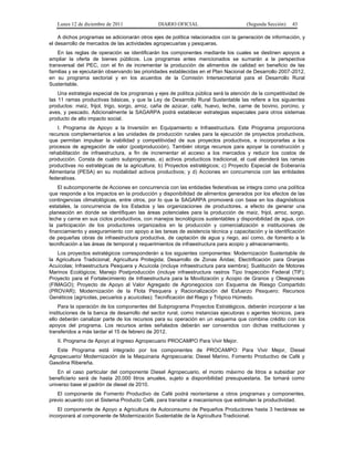 Lunes 12 de diciembre de 2011               DIARIO OFICIAL                         (Segunda Sección)   43

    A dichos programas se adicionarán otros ejes de política relacionados con la generación de información, y
el desarrollo de mercados de las actividades agropecuarias y pesqueras.
    En las reglas de operación se identificarán los componentes mediante los cuales se destinen apoyos a
ampliar la oferta de bienes públicos. Los programas antes mencionados se sumarán a la perspectiva
transversal del PEC, con el fin de incrementar la producción de alimentos de calidad en beneficio de las
familias y se ejecutarán observando las prioridades establecidas en el Plan Nacional de Desarrollo 2007-2012,
en su programa sectorial y en los acuerdos de la Comisión Intersecretarial para el Desarrollo Rural
Sustentable.
    Una estrategia especial de los programas y ejes de política pública será la atención de la competitividad de
las 11 ramas productivas básicas, y que la Ley de Desarrollo Rural Sustentable las refiere a los siguientes
productos: maíz, frijol, trigo, sorgo, arroz, caña de azúcar, café, huevo, leche, carne de bovino, porcino, y
aves, y pescado. Adicionalmente la SAGARPA podrá establecer estrategias especiales para otros sistemas
producto de alto impacto social.
    I. Programa de Apoyo a la Inversión en Equipamiento e Infraestructura. Este Programa proporciona
recursos complementarios a las unidades de producción rurales para la ejecución de proyectos productivos,
que permitan impulsar la viabilidad y competitividad de sus proyectos productivos, e incorporarlas a los
procesos de agregación de valor (postproducción). También otorga recursos para apoyar la construcción y
rehabilitación de infraestructura, a fin de incrementar el acceso a los mercados y reducir los costos de
producción. Consta de cuatro subprogramas, a) activos producticos tradicional, el cual atenderá las ramas
productivas no estratégicas de la agricultura; b) Proyectos estratégicos; c) Proyecto Especial de Soberanía
Alimentaria (PESA) en su modalidad activos productivos; y d) Acciones en concurrencia con las entidades
federativas.
    El subcomponente de Acciones en concurrencia con las entidades federativas se integra como una política
que responde a los impactos en la producción y disponibilidad de alimentos generados por los efectos de las
contingencias climatológicas, entre otros, por lo que la SAGARPA promoverá con base en los diagnósticos
estatales, la concurrencia de los Estados y las organizaciones de productores, a efecto de generar una
planeación en donde se identifiquen las áreas potenciales para la producción de maíz, frijol, arroz, sorgo,
leche y carne en sus ciclos productivos, con manejos tecnológicos sustentables y disponibilidad de agua, con
la participación de los productores organizados en la producción y comercialización e instituciones de
financiamiento y aseguramiento con apoyo a las tareas de asistencia técnica y capacitación y la identificación
de pequeñas obras de infraestructura productiva, de captación de agua y riego, así como, de fomento a la
tecnificación a las áreas de temporal y requerimientos de infraestructura para acopio y almacenamiento.
   Los proyectos estratégicos corresponderán a los siguientes componentes: Modernización Sustentable de
la Agricultura Tradicional; Agricultura Protegida; Desarrollo de Zonas Áridas; Electrificación para Granjas
Acuícolas; Infraestructura Pesquera y Acuícola (incluye infraestructura para siembra); Sustitución de Motores
Marinos Ecológicos; Manejo Postproducción (incluye infraestructura rastros Tipo Inspección Federal (TIF);
Proyecto para el Fortalecimiento de Infraestructura para la Movilización y Acopio de Granos y Oleaginosas
(FIMAGO); Proyecto de Apoyo al Valor Agregado de Agronegocios con Esquema de Riesgo Compartido
(PROVAR); Modernización de la Flota Pesquera y Racionalización del Esfuerzo Pesquero; Recursos
Genéticos (agrícolas, pecuarios y acuícolas); Tecnificación del Riego y Trópico Húmedo.
    Para la operación de los componentes del Subprograma Proyectos Estratégicos, deberán incorporar a las
instituciones de la banca de desarrollo del sector rural, como instancias ejecutoras o agentes técnicos, para
ello deberán canalizar parte de los recursos para su operación en un esquema que combine crédito con los
apoyos del programa. Los recursos antes señalados deberán ser convenidos con dichas instituciones y
transferidos a más tardar el 15 de febrero de 2012.
   II. Programa de Apoyo al Ingreso Agropecuario PROCAMPO Para Vivir Mejor.
   Este Programa está integrado por los componentes de PROCAMPO: Para Vivir Mejor, Diesel
Agropecuario/ Modernización de la Maquinaria Agropecuaria; Diesel Marino, Fomento Productivo de Café y
Gasolina Ribereña.
    En el caso particular del componente Diesel Agropecuario, el monto máximo de litros a subsidiar por
beneficiario será de hasta 20,000 litros anuales, sujeto a disponibilidad presupuestaria. Se tomará como
universo base el padrón de diesel de 2010.
   El componente de Fomento Productivo de Café podrá reorientarse a otros programas y componentes,
previo acuerdo con el Sistema Producto Café, para transitar a mecanismos que estimulen la productividad.
    El componente de Apoyo a Agricultura de Autoconsumo de Pequeños Productores hasta 3 hectáreas se
incorporará al componente de Modernización Sustentable de la Agricultura Tradicional.
 