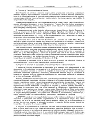 Lunes 12 de diciembre de 2011               DIARIO OFICIAL                         (Segunda Sección)   44

   III. Programa de Prevención y Manejo de Riesgos.
   Este Programa está orientado a apoyar a los productores agropecuarios, pesqueros y acuícolas para
prevenir o mitigar los impactos negativos provocados por contingencias climáticas, sanitarias o de mercado,
con el fin de contribuir a mantener su patrimonio y permitirles continuar con su actividad productiva. Asimismo,
esos apoyos permitirán dar mayor certidumbre a los intermediarios financieros respecto a la probabilidad de
recuperar los créditos otorgados.
   En este programa se encuentran los componentes de Apoyo al Ingreso Objetivo y a la Comercialización;
Atención a Desastres Naturales en el sector Agropecuario y Pesquero; Garantías (incluye garantías para
adquisición de fertilizantes y desarrollo pesquero); Fondo para la Inducción de Inversión en Localidades de
Media, Alta y Muy Alta Marginación y Sanidades.
   El presupuesto asignado en los siguientes subcomponentes: Apoyo al Ingreso Objetivo; Coberturas de
Precios y compensación de bases de los productos elegibles; Agricultura y Ganadería por Contrato; y
Ordenamiento de Mercados de Granos y Oleaginosas serán para atender las cosechas de los ciclo
productivos del Otoño- Invierno 2011/2012 y el ciclo Primavera-Verano 2012, y en su caso, los saldos de
compromisos anteriores sujetos a disponibilidad presupuestaria.
    El componente Fondo para la Inducción de Inversión en Localidades de Media, Alta y Muy Alta
Marginación tiene como propósito inducir el financiamiento para la inversión en equipamiento e infraestructura,
prioritariamente para solventar la aportación del pequeño productor requerida para acceder a los apoyos del
programa correspondiente, en localidades de media, alta y muy alta marginación;
    Para la operación de los componentes de este programa se deberá incorporar a las instituciones de la
banca de desarrollo del sector rural, como instancias ejecutoras o agentes técnicos. Dicha participación se
realizará en los componentes: Fondo de Garantías, el Fondo para la Inducción de Inversión en Localidades de
Media, Alta y Muy Alta Marginación, y coberturas de precios. Una parte de los recursos deberán ser
canalizados a estas instituciones para que su operación permita una administración eficiente de los riesgos
financieros y comerciales, y que faciliten el acceso al crédito. Los recursos antes señalados deberán ser
transferidos por la SAGARPA a más tardar el 15 de febrero de 2012.
    El componente de Sanidades incluye el apoyo al sacrificio en Rastros TIF, campañas sanitarias en
entidades federativas y otras acciones que incidan en la inocuidad alimentaria.
   IV. Programa de Desarrollo de Capacidades, Innovación Tecnológica y Extensionismo Rural.
   El objetivo del Programa es desarrollar las capacidades de la población rural, preferentemente la más
desprotegida, en forma individual u organizada, a fin de identificar áreas de oportunidad, formular, poner en
marcha y consolidar proyectos y promover la adopción de innovaciones que mejoren sus procesos
productivos, comerciales, organizativos, financieros y empresariales, mediante apoyos a los servicios de
capacitación, asistencia técnica y consultoría proporcionados por instituciones académicas o prestadores
de servicios certificados por la SAGARPA.
   Asimismo, este Programa impulsa la producción, productividad y competitividad agropecuaria y pesquera,
mediante el fomento a la investigación, demostración y validación, y transferencia de tecnología y con especial
atención a los sistemas producto y grupos de empresas que aprovechan las sinergias. Este Programa está
conformado por los siguientes componentes: Apoyos para la Integración de Proyectos (incluye Apoyos a
Organizaciones Sociales, Elaboración e Integración de Proyectos y Sistemas Producto); Desarrollo de
Capacidades y Extensionismo Rural, que incluye Desarrollo de Capacidades y Extensionismo Rural y
Capacitación Integral a productores, jóvenes y mujeres rurales, Desarrollo de Zonas Áridas, Modernización
Sustentable de la Agricultura Tradicional; Proyecto Estratégico de Seguridad Alimentaria (PESA); Programa
de Apoyo a Maíz y Frijol (PROMAF) (incluye producción, variedades de alto rendimiento y semillas de frijol y
maíces mexicanos criollos y de consumo nacional), e Innovación y Transferencia de Tecnología.
    La SAGARPA deberá convenir una parte de los recursos con las instituciones de banca de desarrollo del
sector rural su participación como ejecutor o agente técnico en el componente de Apoyo a Maíz y Frijol
(PROMAF), con el fin de que los proyectos de inversión apoyados cuenten con el acompañamiento y los
servicios técnicos que aseguren su adecuada formulación y desarrollo. Dichos recursos deberán ser
transferidos a más tardar el 15 de febrero de 2012.
    V. Programa de Sustentabilidad de los Recursos Naturales. Este Programa promueve la realización de
obras, prácticas, servicios y acciones para el aprovechamiento sustentable del suelo y agua; la creación y
conservación de bancos de germoplasma, la regeneración del patrimonio genético del país y la reconversión e
inducción productiva, incluyendo el fomento de la producción de biomasa para la generación de bioenergía,
así como el uso de fuentes alternativas de energía, lo cual incide sobre la conservación, sustentabilidad y
preservación de los ecosistemas del país.
 