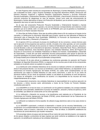 Lunes 12 de diciembre de 2011                 DIARIO OFICIAL                         (Segunda Sección)    45

   En este Programa están incluidos los componentes de: Bioenergía y Fuentes Alternativas; Conservación y
Uso sustentable de Suelo y Agua; Proyecto Estratégico de Seguridad Alimentaria (PESA); Disminución del
Esfuerzo Pesquero; Inspección y Vigilancia Pesquera; Ordenamiento Pesquero y Acuícola; Producción
Pecuaria Sustentable y Ordenamiento Ganadero y Apícola (PROGAN), y Reconversión Productiva (incluido la
inducción productiva de oleaginosas en caso de sequías). Incluye como parte del subcomponente de
Bioenergías y fuentes alternativas el Apoyo a la Producción de Bioetanol, que se activará cuando el precio de
adquisición sea menor al costo de producción.
   En el caso del componente Producción Pecuaria Sustentable y Ordenamiento Ganadero y Apícola
(PROGAN), el apoyo al aretado para ganado y los servicios técnicos correspondientes será extensivo a todo
ganadero que así lo solicite, esté o no esté inscrito en el PROGAN, pero que se garantice su trazabilidad y
esté inscrito en el Padrón Ganadero Nacional.
    VI. Otros Ejes de Política Pública. Otros ejes de política pública tienen el fin de coadyuvar al impulso de los
mercados y a perfeccionar la información disponible para el sector, siendo los más relevantes el Sistema de
Información para el Desarrollo Rural Sustentable, (SINDRUS), la Promoción de Exportaciones y Ferias,
Desarrollo de Mercados, y Planeación y Prospectiva.
    En el ejercicio 2012 se continuará el proceso de simplificación de los convenios y anexos técnicos para
que la ejecución de los programas sea oportuna, sencilla, vinculada a los ciclos agrícolas, así como accesible
a la población objetivo. Derivado de las acciones en materia de federalización agrícola, pecuaria, pesquera y
acuícola llevadas a cabo por la Secretaría de Agricultura, Ganadería, Desarrollo Rural, Pesca y Alimentación
y las entidades federativas, dicha Secretaría apoyará a las entidades federativas, dentro del Programa de
Acciones en Concurrencia con Entidades Federativas en Materia de Inversión, Sustentabilidad y Desarrollo
de Capacidades, a través del cual serán destinados recursos presupuestarios para apoyar la ejecución de
proyectos estratégicos de impacto estatal o regional, de acuerdo a las prioridades y planteamientos que defina
el Consejo Estatal para el Desarrollo Rural Sustentable correspondiente.
   En la fracción VII de este artículo se establecen las condiciones generales de operación del Proyecto
Estratégico de Seguridad Alimentaria (PESA). La asignación de los recursos para el resto de los componentes
señalados en el párrafo anterior se sujetará a lo siguiente:
   a) La distribución entre entidades federativas de los recursos se realizará conforme a lo establecido en el
Anexo 8 del presente Decreto. Los recursos se transferirán a cada entidad federativa y se depositarán en los
Fideicomisos de Fomento Agropecuario del Estado (FOFAE), los cuales serán complementados con las
aportaciones que realice la entidad federativa en este mismo instrumento, a razón de 75 por ciento de
aportación federal y 25 por ciento de aportación estatal, lo cual deberá de acreditarse al cierre del ejercicio.
Los apoyos se entregarán a los beneficiarios de acuerdo a la disponibilidad de los recursos del fondo
independientemente de su origen;
   b) Corresponderá únicamente a las entidades federativas la responsabilidad de la oportuna ejecución de
los recursos, y dichos recursos serán administrados a través de los Fondos de Fomento Estatales,
constituidos para este fin;
   c) La SAGARPA en el mes de marzo, en coordinación con los gobiernos estatales y los consejos estatales
de desarrollo rural sustentable, establecerán el proceso de instalación, ubicación y fechas de apertura y cierre
de ventanillas, que deberá ser consecuente con los ciclos agrícolas;
   d) La notificación y liberación de recursos a los beneficiarios será realizada por el Presidente de los
Fideicomisos de Fomento Agropecuario del Estado (FOFAE), previa dictaminación de los Fideicomisos de
Fomento Agropecuario del Estado (FOFAE).
   La notificación se realizará en forma expedita. Se utilizará el pago electrónico salvo en los casos donde no
sea factible;
   e) La SAGARPA supervisará y evaluará el desempeño e impacto de los recursos federalizados y en
coordinación con la entidad federativa remitirá un informe trimestral a las Comisiones del Sector de la Cámara
de Diputados, sobre el avance y ejecución de los mismos. Para tal efecto, la SAGARPA establecerá los
mecanismos de control electrónico que resulten necesarios;
    f) El porcentaje máximo de apoyo será de hasta el 50 por ciento del costo total del proyecto, con excepción
de los apoyos dirigidos a productores de bajos ingresos que serán conforme se establezca en las reglas de
operación y la estratificación realizada por las entidades federativas;
 