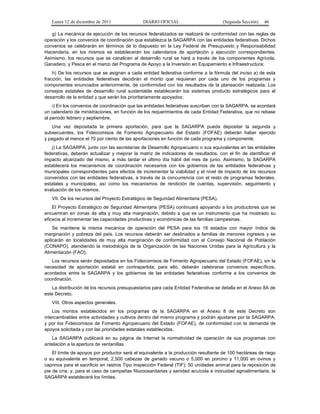 Lunes 12 de diciembre de 2011              DIARIO OFICIAL                        (Segunda Sección)   46

   g) La mecánica de ejecución de los recursos federalizados se realizará de conformidad con las reglas de
operación y los convenios de coordinación que establezca la SAGARPA con las entidades federativas. Dichos
convenios se celebrarán en términos de lo dispuesto en la Ley Federal de Presupuesto y Responsabilidad
Hacendaria, en los mismos se establecerán los calendarios de aportación y ejecución correspondientes.
Asimismo, los recursos que se canalicen al desarrollo rural se hará a través de los componentes Agrícola,
Ganadero, y Pesca en el marco del Programa de Apoyo a la Inversión en Equipamiento e Infraestructura;
    h) De los recursos que se asignan a cada entidad federativa conforme a la fórmula del inciso a) de esta
fracción, las entidades federativas decidirán el monto que requieran por cada uno de los programas y
componentes enunciados anteriormente, de conformidad con los resultados de la planeación realizada. Los
consejos estatales de desarrollo rural sustentable establecerán los sistemas producto estratégicos para el
desarrollo de la entidad y que serán los prioritariamente apoyados;
    i) En los convenios de coordinación que las entidades federativas suscriban con la SAGARPA, se acordará
un calendario de ministraciones, en función de los requerimientos de cada Entidad Federativa, que no rebase
al periodo febrero y septiembre;
   Una vez depositada la primera aportación, para que la SAGARPA pueda depositar la segunda y
subsecuentes, los Fideicomisos de Fomento Agropecuario del Estado (FOFAE) deberán haber ejercido
y pagado al menos el 70 por ciento de las aportaciones en función de cada programa y componente;
   j) La SAGARPA, junto con las secretarías de Desarrollo Agropecuario o sus equivalentes en las entidades
federativas, deberán actualizar y mejorar la matriz de indicadores de resultados, con el fin de identificar el
impacto alcanzado del mismo, a más tardar el último día hábil del mes de junio. Asimismo, la SAGARPA
establecerá los mecanismos de coordinación necesarios con los gobiernos de las entidades federativas y
municipales correspondientes para efectos de incrementar la viabilidad y el nivel de impacto de los recursos
convenidos con las entidades federativas, a través de la concurrencia con el resto de programas federales,
estatales y municipales, así como los mecanismos de rendición de cuentas, supervisión, seguimiento y
evaluación de los mismos.
   VII. De los recursos del Proyecto Estratégico de Seguridad Alimentaria (PESA).
    El Proyecto Estratégico de Seguridad Alimentaria (PESA) continuará apoyando a los productores que se
encuentran en zonas de alta y muy alta marginación, debido a que es un instrumento que ha mostrado su
eficacia al incrementar las capacidades productivas y económicas de las familias campesinas.
    Se mantiene la misma mecánica de operación del PESA para los 16 estados con mayor índice de
marginación y pobreza del país. Los recursos deberán ser destinados a familias de menores ingresos y se
aplicarán en localidades de muy alta marginación de conformidad con el Consejo Nacional de Población
(CONAPO), atendiendo la metodología de la Organización de las Naciones Unidas para la Agricultura y la
Alimentación (FAO).
   Los recursos serán depositados en los Fideicomisos de Fomento Agropecuario del Estado (FOFAE), sin la
necesidad de aportación estatal en contrapartida; para ello, deberán celebrarse convenios específicos,
acordados entre la SAGARPA y los gobiernos de las entidades federativas conforme a los convenios de
coordinación.
   La distribución de los recursos presupuestarios para cada Entidad Federativa se detalla en el Anexo 8A de
este Decreto.
   VIII. Otros aspectos generales.
    Los montos establecidos en los programas de la SAGARPA en el Anexo 8 de este Decreto son
intercambiables entre actividades y cultivos dentro del mismo programa y podrán ajustarse por la SAGARPA,
y por los Fideicomisos de Fomento Agropecuario del Estado (FOFAE), de conformidad con la demanda de
apoyos solicitada y con las prioridades estatales establecidas.
   La SAGARPA publicará en su página de Internet la normatividad de operación de sus programas con
antelación a la apertura de ventanillas.
    El límite de apoyos por productor será el equivalente a la producción resultante de 100 hectáreas de riego
o su equivalente en temporal; 2,500 cabezas de ganado vacuno o 5,000 en porcino y 11,000 en ovinos y
caprinos para el sacrificio en rastros Tipo Inspección Federal (TIF); 50 unidades animal para la reposición de
pie de cría; y, para el caso de campañas fitozoosanitarias y sanidad acuícola e inocuidad agroalimentaria, la
SAGARPA establecerá los límites.
 