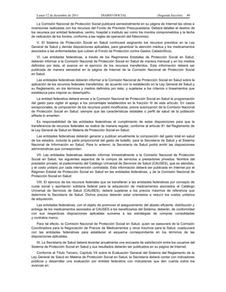 Lunes 12 de diciembre de 2011              DIARIO OFICIAL                        (Segunda Sección)   49

    La Comisión Nacional de Protección Social publicará semestralmente en su página de Internet las obras e
inversiones realizadas con los recursos del Fondo de Previsión Presupuestaria. Deberá detallar el destino de
los recursos por entidad federativa, centro, hospital o instituto así como los montos comprometidos y la fecha
de radicación de los fondos, conforme a las reglas de operación del fideicomiso.
   V. El Sistema de Protección Social en Salud continuará asignando los recursos previstos en la Ley
General de Salud y demás disposiciones aplicables, para garantizar la atención médica y los medicamentos
asociados a las enfermedades que cubren el Fondo de Protección contra Gastos Catastróficos;
    VI. Las entidades federativas, a través de los Regímenes Estatales de Protección Social en Salud,
deberán informar a la Comisión Nacional de Protección Social en Salud de manera mensual y en los medios
definidos por ésta, el avance en el ejercicio de los recursos transferidos. Esta información deberá ser
publicada de manera semestral en la página de Internet de la Comisión Nacional de Protección Social
en Salud.
    Las entidades federativas deberán informar a la Comisión Nacional de Protección Social en Salud sobre la
aplicación de los recursos federales transferidos, de acuerdo con lo establecido en la Ley General de Salud y
su Reglamento, en los términos y medios definidos por ésta, y sujetarse a los criterios o lineamientos que
establezca para mejorar su desempeño.
     La entidad federativa deberá enviar a la Comisión Nacional de Protección Social en Salud la programación
del gasto para vigilar el apego a los porcentajes establecidos en la fracción III de este artículo. En casos
excepcionales, la composición de los recursos podrá modificarse, previa autorización de la Comisión Nacional
de Protección Social en Salud, siempre que las características estatales o perfil de salud de la población
afiliada lo ameriten.
    Es responsabilidad de las entidades federativas el cumplimiento de estas disposiciones para que la
transferencia de recursos federales se realice de manera regular, conforme al artículo 81 del Reglamento de
la Ley General de Salud en Materia de Protección Social en Salud;
   Las entidades federativas deberán generar y publicar anualmente la composición del gasto total en salud
de los estados, incluida la parte proporcional del gasto de bolsillo, para la Secretaría de Salud y el Sistema
Nacional de Información en Salud. Para lo anterior, la Secretaría de Salud podrá emitir las disposiciones
administrativas que correspondan.
    VII. Las entidades federativas deberán informar trimestralmente a la Comisión Nacional de Protección
Social en Salud, los siguientes aspectos de la compra de servicios a prestadores privados: Nombre del
prestador privado; el padecimiento del Catálogo Universal de Servicios de Salud (CAUSES), que es atendido,
y el costo unitario por cada intervención contratada. Esta información deberá ser publicada en Internet por el
Régimen Estatal de Protección Social en Salud en las entidades federativas, y de la Comisión Nacional de
Protección Social en Salud;
   VIII. El ejercicio de los recursos federales que se transfieran a las entidades federativas por concepto de
cuota social y aportación solidaria federal para la adquisición de medicamentos asociados al Catálogo
Universal de Servicios de Salud (CAUSES), deberá sujetarse a los precios máximos de referencia que
determine la Secretaría de Salud. Dichos precios deberán estar orientados a reducir los costos unitarios
de adquisición.
    Las entidades federativas, con el objeto de promover el aseguramiento del abasto eficiente, distribución y
entrega de los medicamentos asociados al CAUSES a los beneficiarios del Sistema, deberán, de conformidad
con sus respectivas disposiciones aplicables sumarse a las estrategias de compras consolidadas
y contratos marco.
    Para tal efecto, la Comisión Nacional de Protección Social en Salud, quien se asesorará de la Comisión
Coordinadora para la Negociación de Precios de Medicamentos y otros Insumos para la Salud, coadyuvará
con las entidades federativas para establecer el esquema correspondiente en los términos de las
disposiciones aplicables.
    IX. La Secretaría de Salud deberá levantar anualmente una encuesta de satisfacción entre los usuarios del
Sistema de Protección Social en Salud y sus resultados deberán ser publicados en su página de Internet;
   Conforme al Título Tercero, Capítulo VII sobre la Evaluación General del Sistema del Reglamento de la
Ley General de Salud en Materia de Protección Social en Salud, la Secretaría deberá contar con indicadores
públicos y desarrollar una evaluación por entidad federativa con indicadores que den cuenta sobre los
avances en:
 