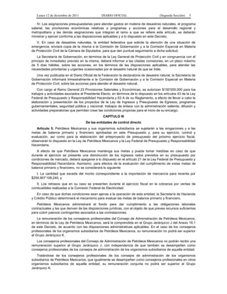Lunes 12 de diciembre de 2011               DIARIO OFICIAL                          (Segunda Sección)   5

    IV. Las asignaciones presupuestarias para atender gastos en materia de desastres naturales, el programa
salarial, las provisiones económicas relativas a programas y acciones para el desarrollo regional y
metropolitano y las demás asignaciones que integran el ramo a que se refiere este artículo, se deberán
ministrar y ejercer conforme a las disposiciones aplicables y a lo dispuesto en este Decreto;
   V. En caso de desastres naturales, la entidad federativa que solicite la atención de una situación de
emergencia, enviará copia de la misma a la Comisión de Gobernación y a la Comisión Especial en Materia
de Protección Civil de la Cámara de Diputados, para que den puntual seguimiento a dicha solicitud.
    La Secretaría de Gobernación, en términos de la Ley General de Protección Civil y en congruencia con el
principio de inmediatez previsto en la misma, deberá informar a las citadas comisiones, en un plazo máximo
de 5 días hábiles, sobre las acciones, en los términos de las disposiciones aplicables, para atender las
necesidades prioritarias y urgentes ocasionadas por el desastre natural de que se trate.
   Una vez publicada en el Diario Oficial de la Federación la declaratoria de desastre natural, la Secretaría de
Gobernación informará trimestralmente a la Comisión de Gobernación y a la Comisión Especial en Materia
de Protección Civil, sobre las acciones para atender el desastre natural.
    Con cargo al Ramo General 23 Provisiones Salariales y Económicas, se autorizan $150’000,000 para los
trabajos y actividades asociados al Presidente Electo, en términos de lo dispuesto en los artículos 43 de la Ley
Federal de Presupuesto y Responsabilidad Hacendaria y 63 A de su Reglamento, a efecto de llevar a cabo la
elaboración y presentación de los proyectos de la Ley de Ingresos y Presupuesto de Egresos; programas
gubernamentales; seguridad pública y nacional; trabajos de enlace con la administración saliente; difusión y
actividades preparatorias que permitan crear las condiciones propicias para el inicio de su encargo.
                                                CAPÍTULO III
                                     De las entidades de control directo
   Artículo 5. Petróleos Mexicanos y sus organismos subsidiarios se sujetarán a las erogaciones y a las
metas de balance primario y financiero aprobadas en este Presupuesto y, para su ejercicio, control y
evaluación, así como para la elaboración del anteproyecto de presupuesto del próximo ejercicio fiscal,
observarán lo dispuesto en la Ley de Petróleos Mexicanos y la Ley Federal de Presupuesto y Responsabilidad
Hacendaria.
   A efecto de que Petróleos Mexicanos mantenga sus metas y pueda tomar medidas en caso de que
durante el ejercicio se presente una disminución de los ingresos netos previstos en su presupuesto por
condiciones de mercado, deberá apegarse a lo dispuesto en el artículo 21 de la Ley Federal de Presupuesto y
Responsabilidad Hacendaria. Asimismo, para efectos de la evaluación del cumplimiento de estas metas de
balance primario y financiero, no se considerará lo siguiente:
   I. La cantidad que exceda del monto correspondiente a la importación de mercancía para reventa por
$250,907’108,240, y
   II. Los retrasos que en su caso se presenten durante el ejercicio fiscal en la cobranza por ventas de
combustibles realizadas a la Comisión Federal de Electricidad.
   En caso de que dichas condiciones sean ajenas a la operación de esta entidad, la Secretaría de Hacienda
y Crédito Público determinará el mecanismo para evaluar las metas de balance primario y financiero.
   Petróleos Mexicanos administrará el fondo para dar cumplimiento a las obligaciones laborales
contractuales y las que deriven de las disposiciones jurídicas, con el objeto de que prevea recursos suficientes
para cubrir pasivos contingentes asociados a las contrataciones.
    La remuneración de los consejeros profesionales del Consejo de Administración de Petróleos Mexicanos,
en términos de la Ley de Petróleos Mexicanos, será la comprendida en el Grupo Jerárquico J del Anexo 16.1
de este Decreto, de acuerdo con las disposiciones administrativas aplicables. En el caso de los consejeros
profesionales de los organismos subsidiarios de Petróleos Mexicanos, su remuneración no podrá ser superior
al Grupo Jerárquico K.
   Los consejeros profesionales del Consejo de Administración de Petróleos Mexicanos no podrán recibir una
remuneración superior al Grupo Jerárquico J, con independencia de que también se desempeñen como
consejeros profesionales de los consejos de administración de los organismos subsidiarios de aquella entidad.
   Tratándose de los consejeros profesionales de los consejos de administración de los organismos
subsidiarios de Petróleos Mexicanos, que igualmente se desempeñen como consejeros profesionales en otros
organismos subsidiarios de aquella entidad, su remuneración conjunta no podrá ser superior al Grupo
Jerárquico K.
 