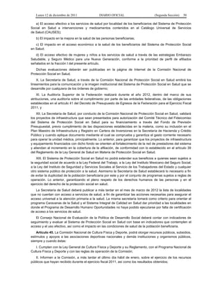 Lunes 12 de diciembre de 2011               DIARIO OFICIAL                         (Segunda Sección)   50

   a) El acceso efectivo a los servicios de salud por localidad de los beneficiarios del Sistema de Protección
Social en Salud a intervenciones y medicamentos contenidos en el Catálogo Universal de Servicios
de Salud (CAUSES);
   b) El impacto en la mejora en la salud de las personas beneficiarias;
   c) El impacto en el acceso económico a la salud de los beneficiarios del Sistema de Protección Social
en Salud;
   d) El acceso efectivo de mujeres y niños a los servicios de salud a través de las estrategias Embarazo
Saludable, y Seguro Médico para una Nueva Generación, conforme a la prioridad de perfil de afiliados
señalados en la fracción I del presente artículo.
   Dichas evaluaciones deberán ser publicadas en la página de Internet de la Comisión Nacional de
Protección Social en Salud.
    X. La Secretaría de Salud, a través de la Comisión Nacional de Protección Social en Salud emitirá los
lineamientos para la comunicación y la imagen institucional del Sistema de Protección Social en Salud que se
desarrolle por cualquiera de los órdenes de gobierno;
    XI. La Auditoría Superior de la Federación realizará durante el año 2012, dentro del marco de sus
atribuciones, una auditoría sobre el cumplimiento por parte de las entidades federativas, de las obligaciones
establecidas en el artículo 41 del Decreto de Presupuesto de Egresos de la Federación para el Ejercicio Fiscal
2011, y
    XII. La Secretaría de Salud, por conducto de la Comisión Nacional de Protección Social en Salud, validará
los proyectos de infraestructura que sean presentados para autorización del Comité Técnico del Fideicomiso
del Sistema de Protección Social en Salud para su financiamiento a través del Fondo de Previsión
Presupuestal, previo cumplimiento de las disposiciones establecidas en la materia, como su inclusión en el
Plan Maestro de Infraestructura y Registro en Cartera de Inversiones en la Secretaría de Hacienda y Crédito
Público y cuando aplique documento mediante el cual se comprueba y garantiza el gasto corriente necesario
para operar la unidad médica, principalmente. Lo anterior, para garantizar que los proyectos de infraestructura
y equipamiento financiados con dicho fondo se orienten al fortalecimiento de la red de prestadores del sistema
y atiendan al incremento en la cobertura de la afiliación, de conformidad con lo establecido en el artículo 39
del Reglamento de la Ley General de Salud en Materia de Protección Social en Salud.
    XIII. El Sistema de Protección Social en Salud no podrá extender sus beneficios a quienes sean sujetos a
la seguridad social de acuerdo a la Ley Federal del Trabajo, a la Ley del Instituto Mexicano del Seguro Social,
a la Ley del Instituto de Seguridad y Servicios Sociales al Servicio de los Trabajadores del Estado y cualquier
otro sistema público de protección a la salud. Asimismo la Secretaría de Salud establecerá lo necesario a fin
de evitar la duplicidad de la población beneficiaria por este y por el conjunto de programas sujetos a reglas de
operación. Lo anterior, garantizando el pleno respeto de los derechos humanos de las personas y en el
ejercicio del derecho de la protección social en salud.
   La Secretaría de Salud deberá publicar a más tardar en el mes de marzo de 2012 la lista de localidades
que no cuentan con acceso a servicios de salud, a fin de garantizar las acciones necesarias para asegurar el
acceso universal a la atención primaria a la salud. La misma secretaría tomará como criterio para orientar el
programa Caravanas de la Salud y el Sistema Integral de Calidad en Salud dar prioridad a las localidades en
donde el Programa de Desarrollo Humano Oportunidades no haya podido ejecutarse por falta de certificación
de acceso a los servicios de salud.
   El Consejo Nacional de Evaluación de la Política de Desarrollo Social deberá contar con indicadores de
seguimiento y evaluar al Sistema de Protección Social en Salud con base en indicadores que contemplen el
acceso y el uso efectivo, así como el impacto en las condiciones de salud de la población beneficiaria.
    Artículo 45. La Comisión Nacional de Cultura Física y Deporte, podrá otorgar recursos públicos, subsidios,
estímulos y apoyos a las asociaciones deportivas nacionales y demás instituciones y organismos públicos,
siempre y cuando éstas:
   I. Cumplan con la Ley General de Cultura Física y Deporte y su Reglamento, con el Programa Nacional de
Cultura Física y Deporte y con las reglas de operación de la Comisión;
   II. Informen a la Comisión, a más tardar el último día hábil de enero, sobre el ejercicio de los recursos
públicos que hayan recibido durante el ejercicio fiscal 2011, así como los resultados obtenidos;
 