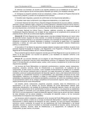 Lunes 12 de diciembre de 2011               DIARIO OFICIAL                        (Segunda Sección)   51

   III. Informen a la Comisión, de acuerdo a los reportes periódicos que se establezcan en las reglas de
operación, sobre el ejercicio de los recursos públicos federales que reciban y los resultados obtenidos;
   IV. Entreguen su programa operativo anual con indicadores y metas, y alineado al Programa Nacional de
Cultura Física y Deporte, y cuenten con la aprobación de la Comisión;
   V. Acrediten estar integradas y operando de conformidad con las disposiciones aplicables, y
   VI. Acrediten haber dado cumplimiento a sus obligaciones estatutarias y a su objeto social.
    La Comisión Nacional de Cultura Física y Deporte entregará directamente los recursos públicos, subsidios,
estímulos y apoyos, debiendo vigilar y asegurar su correcta aplicación y reportará el ejercicio de los mismos y
los resultados obtenidos en los Informes Trimestrales; además de las dependencias a las que está obligada
por otras disposiciones, a la Comisión de Juventud y Deporte de la Cámara de Diputados.
   La Comisión Nacional de Cultura Física y Deporte, celebrará convenios de colaboración con la
Confederación Deportiva Mexicana, con el objeto de que coadyuve en el cumplimiento de lo previsto en el
presente artículo, dentro de sus atribuciones legales y estatutarias.
   Artículo 46. El Fondo Regional tiene por objeto apoyar a las diez entidades federativas con menor índice
de desarrollo humano respecto del índice nacional, a la entidad de Campeche como compensación por su
aporte a la economía nacional y a un sub fondo de atención a los municipios de la frontera norte, a través de
programas y proyectos de inversión destinados a mantener e incrementar el capital físico o la capacidad
productiva, o ambos, así como para impulsar el desarrollo regional equilibrado mediante infraestructura
pública y su equipamiento.
   A más tardar el 15 de febrero los ejecutivos estatales deberán considerar para tal efecto, la opinión de la
Comisión Especial Encargada de Impulsar y dar Seguimiento a los Programas y Proyectos de Desarrollo
Regional del Sur-Sureste de México de la H. Cámara de Diputados.
    Para el presente ejercicio fiscal la asignación prevista para el Fondo Regional es la que se contiene en el
Anexo 12 de este Decreto. Los recursos se ejercerán y sus resultados se evaluarán conforme a las
disposiciones aplicables.
    Artículo 47. Los recursos federales que se asignan en este Presupuesto de Egresos para el Fondo
Metropolitano se distribuyen entre las zonas metropolitanas conforme a la asignación que se presenta en el
Anexo 12 de este Decreto y se deberán aplicar, evaluar, rendir cuentas y transparentar en los términos de las
disposiciones aplicables.
    Los recursos del Fondo Metropolitano se destinarán prioritariamente a estudios, planes, evaluaciones,
programas, proyectos, acciones, obras de infraestructura y su equipamiento, en cualquiera de sus
componentes, ya sean nuevos, en proceso, o para completar el financiamiento de aquéllos que no hubiesen
contado con los recursos necesarios para su ejecución; los cuales demuestren ser viables y sustentables,
orientados a promover la adecuada planeación del desarrollo regional, urbano y del ordenamiento del territorio
para impulsar la competitividad económica, la sustentabilidad y las capacidades productivas de las zonas
metropolitanas, coadyuvar a su viabilidad y a mitigar su vulnerabilidad o riesgos por fenómenos naturales,
ambientales y los propiciados por la dinámica demográfica y económica, así como a la consolidación urbana y
al aprovechamiento óptimo de las ventajas competitivas de funcionamiento regional, urbano y económico del
espacio territorial de las zonas metropolitanas.
    Los estudios, planes, evaluaciones, programas, proyectos, acciones, obras de infraestructura y su
equipamiento a los que se destinen los recursos federales del Fondo Metropolitano deberán estar
relacionados directamente o ser resultado de la planeación del desarrollo regional y urbano, así como de los
programas de ordenamiento de los asentamientos humanos en el territorio y los programas ya establecidos
para la movilidad no motorizada, por lo que deberán guardar congruencia con el Plan Nacional de Desarrollo
2007-2012 y con los programas en materia de desarrollo regional y urbano que se deriven del mismo, además
de estar alineados con los planes estatales y municipales de desarrollo urbano y de los municipios
comprendidos en la respectiva zona metropolitana.
    Las decisiones sobre la asignación y aplicación de los recursos del Fondo Metropolitano las tomarán los
gobiernos de los estados a través de su Consejo de Desarrollo Metropolitano y deberán sujetarse para su
financiamiento a criterios objetivos de evaluación de costo y beneficio, así como de impacto metropolitano,
económico, social y ambiental, de acuerdo con las disposiciones del Fondo Metropolitano y las demás
aplicables, tomando en cuenta la movilidad no motorizada considerada en estudios, planes, evaluaciones,
programas, proyectos, acciones, obras de infraestructura y su equipamiento, en cualquiera de sus
componentes, ya sean nuevos o en proceso.
 