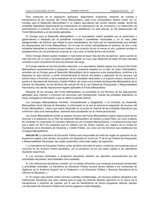 Lunes 12 de diciembre de 2011               DIARIO OFICIAL                         (Segunda Sección)   52

    Para coadyuvar en la asignación, aplicación, seguimiento, evaluación, rendición de cuentas y
transparencia de los recursos del Fondo Metropolitano, cada zona metropolitana deberá contar con un
Consejo para el Desarrollo Metropolitano o un órgano equivalente que tendrá carácter estatal, donde las
entidades federativas determinarán los mecanismos de participación de los municipios y un fideicomiso de
administración e inversión, en los términos que se establezcan en este artículo, en las disposiciones del
Fondo Metropolitano y en las demás aplicables.
    El Consejo para el Desarrollo Metropolitano, o su equivalente, estará presidido por el gobernador o
gobernadores e integrado por el presidente municipal o presidentes municipales y, en su caso, jefes
delegacionales, del territorio que integra la zona metropolitana, así como por los representantes que señalen
las disposiciones del Fondo Metropolitano. En el caso de zonas metropolitanas en territorio de dos o más
entidades federativas la presidencia será rotativa y con duración de por lo menos un año, pudiendo acordar el
establecimiento de una presidencia conjunta, en cuyo caso no tendrá término de duración.
    Dicho Consejo deberá quedar instalado a más tardar el tercer mes del año de ejercicio, salvo cuando se
trate del inicio de un nuevo mandato de gobierno estatal, en cuyo caso dispondrá de hasta 30 días naturales
contados a partir de la fecha de toma de posesión del cargo.
    El Consejo referido en los dos párrafos anteriores, o su equivalente, deberá asignar los recursos del Fondo
Metropolitano exclusivamente a programas, obras y proyectos basados en un plan de orden metropolitano,
acordado por el Consejo para el Desarrollo Metropolitano de la respectiva zona metropolitana, conforme a lo
dispuesto en este artículo, y remitir trimestralmente el informe del destino y aplicación de los recursos, del
avance físico y financiero y de la evaluación de los resultados alcanzados y el impacto urbano, económico y
social a la Secretaría de Hacienda y Crédito Público, así como a la Comisión de Desarrollo Metropolitano de la
Cámara de Diputados, en los términos del artículo 85 de la Ley Federal de Presupuesto y Responsabilidad
Hacendaria y las demás disposiciones legales aplicables al Fondo Metropolitano.
    Respecto de los recursos del Fondo Metropolitano, se procederá en los términos de las disposiciones
aplicables para imponer o promover las sanciones que correspondan cuando las entidades federativas no
hayan entregado la información a que se refiere el párrafo anterior.
   Los Consejos Metropolitanos remitirán, trimestralmente y desglosada, a la Comisión de Desarrollo
Metropolitano de la Cámara de Diputados, la información en la que se autoriza la asignación de recursos del
Fondo Metropolitano, misma que estará disponible en el portal de Internet de las entidades federativas que
conforman cada zona metropolitana, debiendo ésta actualizarla con la misma periodicidad.
   Las Zonas Metropolitanas donde se asignen recursos del Fondo Metropolitano podrán aplicar parte de los
recursos a la realización de un Plan de Desarrollo Metropolitano de mediano y largo Plazo, así como a planes
de movilidad no motorizada, el cual será valorado por los Consejos Metropolitanos, y constituirá la base para
que a partir de 2013 los proyectos que se realicen con los fondos cuenten con registro de la Unidad de
Inversiones de la Secretaría de Hacienda y Crédito Público, así como con los términos que establezcan los
Consejos Metropolitanos.
   Artículo 48. La Secretaría de Educación Pública será responsable de emitir las reglas de operación de los
programas sujetos a las mismas, de acuerdo a lo dispuesto en el artículo 77 de la Ley Federal de Presupuesto
y Responsabilidad Hacendaria, las cuales contendrán, entre otras reglas, las siguientes:
   I. La Secretaría de Educación Pública, antes del último día hábil de enero, emitirá las convocatorias para el
concurso de los diversos fondos aprobados, con la excepción de los que estén sujetos a los calendarios
escolares específicos;
   II. Los recursos destinados a programas educativos deberán ser ejercidos exclusivamente por las
autoridades educativas, tanto federales como estatales;
    III. Las instituciones educativas contarán con un listado exhaustivo que contenga el personal comisionado
a actividades sindicales. La Secretaría de Educación Pública enviará dichos listados a las comisiones de
Vigilancia de la Auditoría Superior de la Federación y de Educación Pública y Servicios Educativos de la
Cámara de Diputados, y
    IV. En ningún caso podrán existir nóminas o partidas confidenciales. Los recursos públicos otorgados a las
instituciones educativas que sean usados para el pago de nóminas deberán ejercerse en el marco de la
transparencia y rendición de cuentas, por lo que los beneficiarios de dichos programas deberán reportar
a la Secretaría de Educación Pública los montos pagados a cada trabajador.
 