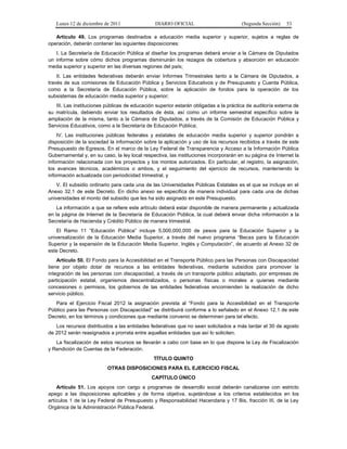 Lunes 12 de diciembre de 2011               DIARIO OFICIAL                         (Segunda Sección)   53

   Artículo 49. Los programas destinados a educación media superior y superior, sujetos a reglas de
operación, deberán contener las siguientes disposiciones:
   I. La Secretaría de Educación Pública al diseñar los programas deberá enviar a la Cámara de Diputados
un informe sobre cómo dichos programas disminuirán los rezagos de cobertura y absorción en educación
media superior y superior en las diversas regiones del país;
    II. Las entidades federativas deberán enviar Informes Trimestrales tanto a la Cámara de Diputados, a
través de sus comisiones de Educación Pública y Servicios Educativos y de Presupuesto y Cuenta Pública,
como a la Secretaría de Educación Pública, sobre la aplicación de fondos para la operación de los
subsistemas de educación media superior y superior;
   III. Las instituciones públicas de educación superior estarán obligadas a la práctica de auditoría externa de
su matrícula, debiendo enviar los resultados de ésta, así como un informe semestral específico sobre la
ampliación de la misma, tanto a la Cámara de Diputados, a través de la Comisión de Educación Pública y
Servicios Educativos, como a la Secretaría de Educación Pública;
    IV. Las instituciones públicas federales y estatales de educación media superior y superior pondrán a
disposición de la sociedad la información sobre la aplicación y uso de los recursos recibidos a través de este
Presupuesto de Egresos. En el marco de la Ley Federal de Transparencia y Acceso a la Información Pública
Gubernamental y, en su caso, la ley local respectiva, las instituciones incorporarán en su página de Internet la
información relacionada con los proyectos y los montos autorizados. En particular, el registro, la asignación,
los avances técnicos, académicos o ambos, y el seguimiento del ejercicio de recursos, manteniendo la
información actualizada con periodicidad trimestral, y
    V. El subsidio ordinario para cada una de las Universidades Públicas Estatales es el que se incluye en el
Anexo 32.1 de este Decreto. En dicho anexo se especifica de manera individual para cada una de dichas
universidades el monto del subsidio que les ha sido asignado en este Presupuesto.
    La información a que se refiere este artículo deberá estar disponible de manera permanente y actualizada
en la página de Internet de la Secretaría de Educación Pública, la cual deberá enviar dicha información a la
Secretaría de Hacienda y Crédito Público de manera trimestral.
    El Ramo 11 “Educación Pública” incluye 5,000,000,000 de pesos para la Educación Superior y la
universalización de la Educación Media Superior, a través del nuevo programa “Becas para la Educación
Superior y la expansión de la Educación Media Superior, Inglés y Computación”, de acuerdo al Anexo 32 de
este Decreto.
    Artículo 50. El Fondo para la Accesibilidad en el Transporte Público para las Personas con Discapacidad
tiene por objeto dotar de recursos a las entidades federativas, mediante subsidios para promover la
integración de las personas con discapacidad, a través de un transporte público adaptado, por empresas de
participación estatal, organismos descentralizados, o personas físicas o morales a quienes mediante
concesiones o permisos, los gobiernos de las entidades federativas encomienden la realización de dicho
servicio público.
   Para el Ejercicio Fiscal 2012 la asignación prevista al “Fondo para la Accesibilidad en el Transporte
Público para las Personas con Discapacidad” se distribuirá conforme a lo señalado en el Anexo 12.1 de este
Decreto, en los términos y condiciones que mediante convenio se determinen para tal efecto.
   Los recursos distribuidos a las entidades federativas que no sean solicitados a más tardar el 30 de agosto
de 2012 serán reasignados a prorrata entre aquellas entidades que así lo soliciten.
   La fiscalización de estos recursos se llevarán a cabo con base en lo que dispone la Ley de Fiscalización
y Rendición de Cuentas de la Federación.
                                               TÍTULO QUINTO
                          OTRAS DISPOSICIONES PARA EL EJERCICIO FISCAL
                                              CAPÍTULO ÚNICO
    Artículo 51. Los apoyos con cargo a programas de desarrollo social deberán canalizarse con estricto
apego a las disposiciones aplicables y de forma objetiva, sujetándose a los criterios establecidos en los
artículos 1 de la Ley Federal de Presupuesto y Responsabilidad Hacendaria y 17 Bis, fracción III, de la Ley
Orgánica de la Administración Pública Federal.
 