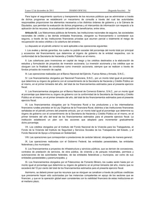 Lunes 12 de diciembre de 2011                DIARIO OFICIAL                           (Segunda Sección)   54

    Para lograr el seguimiento oportuno y transparente de los recursos públicos que se administran a través
de dichos programas se establecerá un mecanismo de consulta a través del cual las autoridades
responsables proporcionen los elementos necesarios a los distintos órdenes de gobierno y a la Cámara de
Diputados, que permitan la evaluación de dichos programas y el intercambio de información con respecto a la
aplicación de los recursos, la actualización del padrón de beneficiarios, entre otros.
   Artículo 52. Los fideicomisos públicos de fomento, las instituciones nacionales de seguros, las sociedades
nacionales de crédito y las demás entidades financieras, otorgarán su financiamiento o contratarán sus
seguros, a través de las instituciones financieras privadas que asuman parcial o totalmente el riesgo de
recuperación de estos créditos o la cobertura del siniestro.
   Lo dispuesto en el párrafo anterior no será aplicable a las operaciones siguientes:
   I. Los avales y demás garantías, los cuales no podrán exceder del porcentaje del monto total por principal
y accesorios del financiamiento que determine el órgano de gobierno de la entidad respectiva, con la
conformidad de la Secretaría de Hacienda y Crédito Público en el mismo;
    II. Las coberturas para inversiones en capital de riesgo y los créditos destinados a la elaboración de
estudios y formulación de proyectos de inversión accionaria. La inversión accionaria y los créditos que se
otorguen con la finalidad de constituirse como inversión accionaria, siempre que se realicen a través de
fondos privados de inversión de capital;
   III. Las operaciones realizadas por el Banco Nacional del Ejército, Fuerza Aérea y Armada, S.N.C.;
    IV. Los financiamientos otorgados por Nacional Financiera, S.N.C., por un monto total igual al porcentaje
que determine su órgano de gobierno con el consentimiento de la Secretaría de Hacienda y Crédito Público en
el mismo, en el primer bimestre del año, del total de los financiamientos estimados para el presente ejercicio
fiscal;
    V. Los financiamientos otorgados por el Banco Nacional de Comercio Exterior, S.N.C., por un monto igual
al porcentaje que determine su órgano de gobierno con la conformidad de la Secretaría de Hacienda y Crédito
Público en el mismo, en el primer bimestre del año, del total de los financiamientos estimados para el presente
ejercicio fiscal;
    VI. Los financiamientos otorgados por la Financiera Rural a los productores y a los intermediarios
financieros rurales previstos en la Ley Orgánica de la Financiera Rural, distintos a las instituciones financieras
señaladas en el párrafo primero del presente artículo, por un monto total igual al porcentaje que determine su
órgano de gobierno con el consentimiento de la Secretaría de Hacienda y Crédito Público en el mismo, en el
primer bimestre del año del total de los financiamientos estimados para el presente ejercicio fiscal. La
institución establecerá un plan con las acciones que adoptará para incrementar gradualmente
dicho porcentaje;
   VII. Los créditos otorgados por el Instituto del Fondo Nacional de la Vivienda para los Trabajadores, el
Fondo de la Vivienda del Instituto de Seguridad y Servicios Sociales de los Trabajadores del Estado, y el
Fondo Nacional de Apoyo a Empresas en Solidaridad;
   VIII. Las operaciones que correspondan a prestaciones de carácter laboral, otorgadas de manera general;
   IX. Las operaciones realizadas con el Gobierno Federal, las entidades paraestatales, las entidades
federativas y los municipios;
    X. Los financiamientos a proyectos de infraestructura y servicios públicos, que se deriven de concesiones,
contratos de prestación de servicios, de obra pública, de vivienda y de parques industriales, permisos y
autorizaciones de las autoridades federales, de las entidades federativas y municipios, así como de sus
entidades paraestatales y paramunicipales, y
   XI. Los financiamientos otorgados por el Fideicomiso de Fomento Minero, los cuales serán hasta por un
monto igual al porcentaje que determine su órgano de gobierno en el primer bimestre del año, mismo que no
excederá del 10 por ciento del total de los financiamientos estimados para el presente ejercicio fiscal.
    Asimismo, se deberá prever que los recursos que se otorguen se canalicen a través de políticas crediticias
que previamente hayan sido autorizadas por las instancias competentes en apoyo de los sectores que se
financien, y que en la operación global sean consistentes con la viabilidad financiera de estas instituciones en
el mediano plazo.
 
