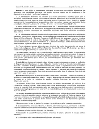 Lunes 12 de diciembre de 2011                DIARIO OFICIAL                        (Segunda Sección)   55

    Artículo 53. Los apoyos a intermediarios financieros no bancarios para sistemas informáticos que
administren sus operaciones financieras, sólo podrán otorgarse cuando se dé cumplimiento a las
disposiciones en la materia y conforme a lo siguiente:
    I. Los intermediarios financieros no bancarios que inicien operaciones o soliciten apoyos para la
adquisición o desarrollo de sistemas porque carecen de éstos, sólo podrán recibir apoyos para utilizar la
plataforma tecnológica del Banco del Ahorro Nacional y Servicios Financieros, S.N.C., excepto en aquellos
casos en donde no sea adaptable a la operación de dicho intermediario o exista una imposibilidad técnica
para adaptar dicho sistema, de acuerdo con lo que determine esa Sociedad Nacional de Crédito.
    El Banco del Ahorro Nacional y Servicios Financieros, S.N.C., establecerá los criterios con base en los
cuales se podrá determinar que la plataforma tecnológica no es adaptable a la operación de los intermediarios
financieros no bancarios o que existe una imposibilidad técnica por parte de los solicitantes para adaptar
dicho sistema;
    II. Los intermediarios financieros no bancarios que ya cuenten con sistemas podrán recibir apoyos para
mantener y mejorar dichos sistemas o para migrar sus sistemas actuales hacia la plataforma tecnológica del
Banco del Ahorro Nacional y Servicios Financieros, S.N.C. El monto del apoyo para mantener y mejorar
sistemas existentes será de hasta la mitad del apoyo máximo que otorgue el Banco del Ahorro Nacional y
Servicios Financieros, S.N.C. para la implantación de su plataforma tecnológica. Dichos montos deberán estar
publicados en la página de Internet de dicha Institución, y
    III. Podrán otorgarse recursos adicionales para disminuir los costos transaccionales de operar la
plataforma tecnológica del Banco del Ahorro Nacional y Servicios Financieros, S.N.C., siempre que dichos
costos disminuyan gradualmente y no excedan de un año.
    Las dependencias o entidades que otorguen subsidios para la apertura de sucursales de intermediarios
financieros no bancarios deberán notificarlo a la unidad administrativa competente en materia de banca de
desarrollo de la Secretaría de Hacienda y Crédito Público, indicándole el tipo de actividades que realizarán en
las sucursales y la ubicación de las mismas, de conformidad con los lineamientos que establezca dicha
unidad administrativa.
    Artículo 54. Con el objeto de impulsar la cultura del pago por suministro de agua en bloque en los Distritos
de Riego y mejorar la infraestructura de riego, el Ejecutivo Federal, a través de la Comisión Nacional del Agua,
devolverá a los Distritos de Riego que estén al corriente en sus pagos, un importe de recursos equivalente a
las cuotas que se generen en el presente ejercicio fiscal, los cuales se destinarán en un 65 por ciento a la
conservación y mantenimiento de los canales y drenes menores; 25 por ciento a la conservación de la red
mayor, canales y drenes principales; 8 por ciento al mantenimiento de las obras de cabeza; y, 2 por ciento a la
supervisión y gasto de operación.
    Artículo 55. Los programas de la Secretaría de Educación Pública, destinados a fomentar la expansión de
la oferta educativa de los niveles Media Superior y Superior, establecerán mecanismos que permitan disminuir
el rezago en el índice de cobertura en aquellas entidades federativas que estén por debajo
del promedio nacional.
    La Secretaría de Educación Pública deberá informar a la Cámara de Diputados, por conducto de la
Comisión de Educación Pública y Servicios Educativos, sobre la estructura de los programas destinados a
fomentar la expansión de la oferta educativa a los que hace referencia el párrafo anterior, su distribución y
metas de mediano y largo plazo, a más tardar el 31 de marzo de 2012, en el formato establecido en el artículo
1º de este Decreto.
   Los recursos federales que reciban las universidades e instituciones públicas de educación media superior
y superior, incluyendo subsidios, estarán sujetos a la fiscalización que realice la Auditoría Superior de la
Federación en términos de lo establecido en la Ley de Fiscalización y Rendición de Cuentas de la Federación,
y se rendirá cuenta sobre el ejercicio de los mismos en los términos de las disposiciones aplicables,
detallando la información siguiente:
   I. Los programas a los que se destinen los recursos y el cumplimiento de las metas correspondientes;
   II. El costo de nómina del personal docente, no docente, administrativo y manual, identificando las distintas
categorías y los tabuladores de remuneraciones por puesto, responsabilidad laboral y su lugar de ubicación;
   III. Desglose del gasto corriente destinado a su operación;
   IV. Los estados de situación financiera, analítico, así como el de origen y aplicación de recursos públicos
federales, y
   V. La información sobre matrícula de inicio y fin de cada ciclo escolar.
 