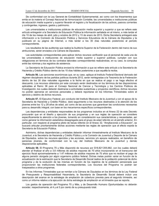 Lunes 12 de diciembre de 2011                DIARIO OFICIAL                         (Segunda Sección)   56

    De conformidad con la Ley General de Contabilidad Gubernamental, así como con los lineamientos que
emita en la materia el Consejo Nacional de Armonización Contable, las universidades e instituciones públicas
de educación media superior y superior llevarán el registro y la fiscalización de los activos, pasivos corrientes
y contingentes, ingresos, gastos y patrimonio.
    Las universidades e instituciones públicas de educación media superior y superior a que se refiere este
artículo entregarán a la Secretaría de Educación Pública la información señalada en el mismo, a más tardar el
día 15 de los meses de abril, julio y octubre de 2012 y 15 de enero de 2013. Dicha Secretaría entregará esta
información a la Comisión de Educación Pública y Servicios Educativos de la Cámara de Diputados y la
publicará en su página de Internet, a más tardar a los 30 días naturales posteriores al periodo
correspondiente.
    Los resultados de las auditorías que realice la Auditoría Superior de la Federación dentro del marco de sus
atribuciones, serán enviados a la Cámara de Diputados.
    Las autoridades correspondientes para aplicar dichos recursos verificarán que el personal de cada una de
las universidades e instituciones de educación media superior y superior públicas, cumplan con sus
obligaciones en términos de los contratos laborales correspondientes realizándose, en su caso, la compulsa
entre las nóminas y los registros de asistencia.
   La Secretaría de Educación Pública enviará la información a que se refiere este artículo a la Secretaría de
Hacienda y Crédito Público dentro de los 10 días hábiles posteriores a que aquélla la reciba.
    Artículo 56. Las sanciones económicas que, en su caso, aplique el Instituto Federal Electoral derivado del
régimen disciplinario de los partidos políticos durante 2012, serán reintegradas a la Tesorería de la Federación
dentro de los 30 días naturales siguientes a la fecha en que se realice el pago o se haga efectivo el
descuento. Los recursos obtenidos por este concepto serán destinados en los términos de las disposiciones
aplicables al Ramo 38 para el Consejo Nacional de Ciencia y Tecnología y los Centros Públicos de
Investigación, los cuales deberán destinarse a actividades sustantivas y proyectos científicos; dichos recursos
no podrán ejercerse en servicios personales y deberá reportarse en los Informes Trimestrales sobre el
ejercicio y destino de dichos recursos.
    Artículo 57. El Ejecutivo Federal, por conducto del Instituto Mexicano de la Juventud y con el apoyo de la
Secretaría de Hacienda y Crédito Público, dará seguimiento a los recursos destinados a la atención de los
jóvenes entre los 12 y 29 años de edad, así como de las acciones que garanticen las condiciones necesarias
para su desarrollo integral, con base en los mecanismos específicos correspondientes.
    Las dependencias y entidades responsables de los programas incluidos en el Anexo 22 de este Decreto
procurarán que en el diseño y ejecución de sus programas y en sus reglas de operación se considere
específicamente la atención a los jóvenes, tomando en consideración sus características y necesidades, así
como generar la información estadística desagregada para el grupo de edad referido en el párrafo anterior. En
particular, con respecto al programa piloto de becas referido en el Anexo 32. “Ampliaciones a Educación”, se
buscará articular prioritariamente dichas acciones mediante las reglas de operación que al efecto expida la
Secretaría de Educación Pública.
    Asimismo, dichas dependencias y entidades deberán informar trimestralmente al Instituto Mexicano de la
Juventud, a la Secretaría de Hacienda y Crédito Público y a la Comisión de Juventud y Deporte de la Cámara
de Diputados, sobre los recursos ejercidos y las acciones, servicios y/o apoyos realizados, en beneficio de
personas jóvenes, de conformidad con la Ley del Instituto Mexicano de la Juventud y demás
disposiciones aplicables.
    Artículo 58. El Programa 70 y Más dispondrá de recursos por $18,821’205,682, con los cuales deberá
atender al finalizar el año a 3.6 millones de adultos mayores de 70 años incorporando en el transcurso del
ejercicio fiscal aproximadamente a 1.47 millones de adultos mayores de 70 años que no reciban el pago de
alguna pensión otorgada por algún organismo público federal. Dichas metas podrán variar en función de la
actualización de la estimación que la Secretaría de Desarrollo Social realice de la población potencial de dicho
programa y de la evolución de las mismas en función de los registros de la población pensionada que
proporcionen las instituciones federales correspondientes. Los recursos del Programa no podrán ser
traspasados a otros programas.
   En los Informes Trimestrales que se remitan a la Cámara de Diputados en los términos de la Ley Federal
de Presupuesto y Responsabilidad Hacendaria, la Secretaría de Desarrollo Social deberá incluir una
descripción del avance en la estrategia de ampliación de cobertura prevista para el segundo trimestre, así
como un informe relativo a la ejecución de dicha estrategia de ampliación en el trimestre que se reporta.
   Los gastos de operación del Programa 70 y Más, y de Desarrollo Humano Oportunidades no deberán
exceder, respectivamente, el 4 y el 5 por ciento de su presupuesto total.
 