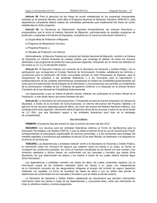 Lunes 12 de diciembre de 2011               DIARIO OFICIAL                        (Segunda Sección)   57

    Artículo 59. Para la ejecución de las líneas de acción establecidas en los programas transversales
incluidos en el presente Decreto, entre ellos el Programa Nacional de Derechos Humanos 2008-2012, cada
dependencia competente deberá realizar las actividades pertinentes para implementar las líneas de acción
establecidas en dicho programa.
    Artículo 60. La Secretaría de Gobernación reportará trimestralmente, los avances financieros y
programáticos que le envíe el Instituto Nacional de Migración, particularmente de aquellos programas de
protección a migrantes a la Cámara de Diputados, incluyendo por lo menos la información referente a:
   a) Grupos Beta de Protección al Migrante;
   b) Programa de Repatriación Humana;
   c) Programa Paisano; y
   d) Oficiales de Protección a la Infancia.
    Adicionalmente, el Ejecutivo Federal por conducto del Instituto Nacional de Migración, remitirá a la Cámara
de Diputados un informe trimestral de carácter público que contenga la relación de todos los recursos
destinados a los programas de protección para personas migrantes, incluyendo por lo menos los referidos en
los incisos a), b), c) y d) del párrafo anterior.
    Artículo 61. El Ejecutivo Federal, por conducto de la Secretaría de Hacienda y Crédito Público, con la
participación que corresponda al Consejo Nacional de Armonización Contable, establecerá los términos y
condiciones para la distribución del fondo concursable previsto en este Presupuesto de Egresos, para el
otorgamiento de subsidios a las entidades federativas y a los municipios para la capacitación y
profesionalización de las unidades administrativas competentes en materia de contabilidad gubernamental, así
como para la modernización de tecnologías de la información y comunicaciones que permitan el cumplimiento
de la armonización contable de los 3 órdenes de gobierno conforme a lo dispuesto en el artículo Noveno
Transitorio de la Ley General de Contabilidad Gubernamental.
   Las disposiciones a que se refiere el párrafo anterior deberán ser publicadas en el Diario Oficial de la
Federación, a más tardar dentro del primer trimestre del año.
    Artículo 62. La Secretaría de Comunicaciones y Transportes enviará de manera trimestral a la Cámara de
Diputados, a través de la Comisión de Comunicaciones, un informe del avance del Proyecto Satelital y el
ejercicio de los recursos asignados para tal efecto, así como del avance del Sistema Nacional e-México, que
contenga entre otros aspectos, información sobre el ejercicio eficaz de los recursos y sobre el uso de la banda
de 3.3 GHz, que esa Secretaría asignó a las entidades federativas para fines de la estrategia
de competitividad.
                                               TRANSITORIOS
   PRIMERO. El presente Decreto entrará en vigor el primero de enero del año 2012.
    SEGUNDO. Los recursos para las entidades federativas relativos al Fondo de Aportaciones para la
Educación Tecnológica y de Adultos (FAETA), a que se refiere el artículo 42 de la Ley de Coordinación Fiscal,
correspondientes al presupuesto regularizable de servicios personales, y a las previsiones para sufragar las
medidas salariales y económicas que establece el artículo 23 de este Decreto, se destinarán a lo dispuesto en
el artículo 42 de dicha ley.
    TERCERO. Las dependencias y entidades deberán remitir a la Secretaría de Hacienda y Crédito Público,
la información sobre los contratos de seguros que celebren sobre los bienes a su cargo, en donde se
consignen las condiciones pactadas, así como el inventario actualizado de los bienes con que cuenten y los
siniestros realizados a dichos bienes, de conformidad con los manuales y formatos que expida dicha
Secretaría, los que determinarán los plazos y los medios a través de los cuales deberá hacerse llegar
dicha información.
    Las dependencias y entidades contarán con bases de datos, las cuales contendrán registros con la
información propia de los siniestros realizados sobre los bienes a su cargo, con independencia
de la información proveída por las aseguradoras obligadas al amparo del contrato de seguro respectivo
celebrado con aquéllas. La forma de actualizar las bases de datos a que se refiere este párrafo se
determinará de conformidad con los manuales y formatos a que se refiere el párrafo anterior.
    La Secretaría de Hacienda y Crédito Público establecerá los mecanismos que permitan intercambiar
información sobre los bienes a cargo de las dependencias y, procurando tener, entre otra información en
línea, la referida a avalúos y montos asegurados.
 
