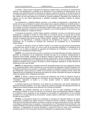 Lunes 12 de diciembre de 2011               DIARIO OFICIAL                         (Segunda Sección)   58

   Lo anterior, a efecto de que la Secretaría de Hacienda y Crédito Público se encuentre en condiciones de
asesorar a las dependencias y entidades en la elaboración de sus programas de aseguramiento, de sus
manuales de procedimientos sobre la contratación de seguros y soporte de siniestros, en la determinación de
sus niveles de retención máximos y en la prevención y disminución de los riesgos inherentes a los bienes con
que cuenten, así como para asesorar en el proceso de siniestros realizados y reportados a las compañías de
seguros con los que dichas dependencias y entidades mantengan celebrados contratos de seguros
sobre bienes.
   Las dependencias y entidades deberán comunicar a sus comités de adquisiciones o equivalentes, las
razones por las que no solicitaron la asesoría sobre alguno de los aspectos señalados en el párrafo anterior o
por las que no atendieron las recomendaciones que con motivo de la misma se hubiesen formulado. Dicha
comunicación se enviará a la Secretaría de Hacienda y Crédito Público, para su conocimiento dentro de los 10
días naturales siguientes a la fecha en las que se presentaron a los comités señalados, en el formato que esa
dependencia publique en su página de Internet.
   La Secretaría de Hacienda y Crédito Público analizará y clasificará, con base en la información que las
dependencias y entidades le remitan de conformidad con el presente artículo, los activos fijos de dichas
dependencias y entidades, los cúmulos de riesgo, la dispersión y exposición de las unidades de riesgo y los
contratos de seguros sobre bienes que las mismas hubiesen celebrado. Asimismo, dicha Secretaría podrá
proponer a las dependencias y entidades, esquemas de transferencia de riesgos y de contratación
centralizada, con el propósito de beneficiar las condiciones de contratación de la Administración
Pública Federal.
   La Cámara de Diputados exhorta al Gobierno Federal a que realice las adecuaciones presupuestarias
conducentes para renovar el avión, así como el resto de las aeronaves asignadas a la Presidencia de la
República, con el objeto de garantizar la seguridad del Presidente de la República y los secretarios de
despacho de la Administración Pública Federal.
   CUARTO. Los recursos del fondo de reserva constituido por el Instituto Mexicano del Seguro Social para
garantizar el cumplimiento de las obligaciones derivadas del pago de los subsidios correspondientes al
Programa Primer Empleo, aportados por el Ejecutivo Federal en términos del artículo 8 del Decreto de
Presupuesto de Egresos de la Federación para el Ejercicio Fiscal de 2007, podrán ser utilizados para apoyar a
empresas en el cumplimiento de sus obligaciones de seguridad social, en el marco del Decreto por el que se
establece el programa para la creación de empleo en zonas marginadas, publicado en el Diario Oficial de la
Federación el 4 de marzo de 2008.
    QUINTO. Las dependencias y entidades promoverán administrativamente entre sus trabajadores ubicados
en el supuesto del Décimo Sexto Transitorio de la Ley del Instituto de Seguridad y Servicios Sociales de los
Trabajadores del Estado, que acrediten su antigüedad y soliciten la acreditación de los Bonos de Pensión que
les correspondan, cuando ese sea su interés, en los términos que al efecto establece el Título Tercero del
Reglamento para el otorgamiento de pensiones del régimen de cuentas individuales del Instituto de Seguridad
y Servicios Sociales de los Trabajadores del Estado.
    SEXTO. El destino y ejercicio de los recursos del Fideicomiso del Fondo de Cobertura Social de
Telecomunicaciones deberán reportarse por la Secretaría de Comunicaciones y Transportes en los Informes
Trimestrales, incluyendo el destino y el monto ejercido durante el periodo correspondiente
y el saldo disponible.
    La Auditoría Superior de la Federación, en el ámbito de sus atribuciones, dará puntual seguimiento al
desarrollo del Sistema Satelital y, en su caso, realizará las auditorías especiales que disponga la Comisión de
Vigilancia de la Auditoría Superior de la Federación de la Cámara de Diputados.
    SÉPTIMO. Las entidades federativas que al término de 2011 no hayan establecido Consejos de
Armonización Contable, en los que se incluyan a los municipios, órganos de fiscalización estatales y colegios
de contadores, con el propósito de que coadyuven en el proceso de implementación de los acuerdos
aprobados en el Consejo Nacional de Armonización Contable, deberán conformarlos a más tardar el último
día hábil de marzo de 2012.
    OCTAVO. La Procuraduría General de la República, la Secretaría de Seguridad Pública y las demás
dependencias y entidades que realicen acciones en materia de atención a víctimas y ofendidos de delitos,
continuarán las acciones para transferir, de manera no onerosa, los recursos financieros, humanos, materiales
y tecnológicos necesarios para la operación y funcionamiento de la Procuraduría Social de Atención a las
Víctimas de Delitos, en los términos del Decreto publicado el 6 de septiembre de 2011 en el Diario Oficial de la
Federación. La transferencia de recursos financieros y humanos se hará con cargo a los presupuestos
aprobados para 2012 de la Procuraduría General de la República, las dependencias y entidades.
 
