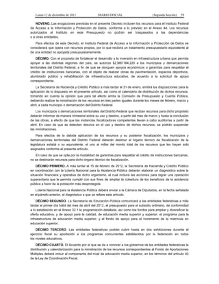 Lunes 12 de diciembre de 2011               DIARIO OFICIAL                        (Segunda Sección)   59

    NOVENO. Las erogaciones previstas en el presente Decreto incluyen los recursos para el Instituto Federal
de Acceso a la Información y Protección de Datos, conforme a lo previsto en el Anexo 44. Los recursos
autorizados al Instituto en este Presupuesto no podrán ser traspasados a las dependencias
o a otras entidades.
   Para efectos de este Decreto, el Instituto Federal de Acceso a la Información y Protección de Datos se
considerará que opera con recursos propios, por lo que recibirá un tratamiento presupuestario equivalente al
de una entidad no apoyada presupuestariamente.
    DÉCIMO. Con el propósito de fortalecer el desarrollo y la inversión en infraestructura urbana que permita
apoyar a las distintas regiones del país, se autoriza $2,980’184,220 a los municipios y demarcaciones
territoriales del Distrito Federal, a fin de que se otorguen apoyos económicos o garantías para respaldar el
crédito de instituciones bancarias, con el objeto de realizar obras de pavimentación, espacios deportivos,
alumbrado público y rehabilitación de infraestructura educativa, de acuerdo a la solicitud de apoyo
correspondiente.
    La Secretaría de Hacienda y Crédito Público a más tardar el 31 de enero, emitirá las disposiciones para la
aplicación de lo dispuesto en el presente artículo, así como el calendario de distribución de dichos recursos,
tomando en cuenta la opinión que para tal efecto emita la Comisión de Presupuesto y Cuenta Pública,
debiendo realizar la ministración de los recursos en tres partes iguales durante los meses de febrero, marzo y
abril, a cada municipio o demarcación del Distrito Federal.
    Los municipios o demarcaciones territoriales del Distrito Federal que reciban recursos para dicho propósito
deberán informar de manera trimestral sobre su uso y destino, a partir del mes de marzo y hasta la conclusión
de las obras, a efecto de que las instancias fiscalizadoras competentes llevan a cabo auditorías a partir de
abril. En caso de que se detecten desvíos en el uso y destino de dichos recursos, se podrán suspender
las ministraciones.
    Para efectos de la debida aplicación de los recursos y su posterior fiscalización, los municipios y
demarcaciones territoriales del Distrito Federal deberán destinar al órgano técnico de fiscalización de la
legislatura estatal o su equivalente, el uno al millar del monto total de los recursos que les hayan sido
asignados conforme al presente artículo.
   En caso de que se opte por la modalidad de garantías para respaldar el crédito de instituciones bancarias,
no se destinarán recursos para dicho órgano técnico de fiscalización.
    DÉCIMO PRIMERO. A más tardar el 15 de febrero de 2012, la Secretaría de Hacienda y Crédito Público
en coordinación con la Lotería Nacional para la Asistencia Pública deberán elaborar un diagnóstico sobre la
situación financiera y operativa de dicho organismo, el cual incluirá las acciones para lograr una operación
superavitaria que le permita cumplir con sus fines de ampliar la cobertura de los beneficios de la asistencia
pública a favor de la población más desprotegida.
   Lotería Nacional para la Asistencia Pública deberá enviar a la Cámara de Diputados, en la fecha señalada
en el párrafo anterior, el diagnóstico a que se refiere este artículo.
    DÉCIMO SEGUNDO. La Secretaría de Educación Pública comunicará a las entidades federativas a más
tardar el primer día hábil del mes de abril del 2012, el presupuesto para el subsidio ordinario, de conformidad
a lo establecido en el Anexo 32.1 la programación detallada, así como los fondos para ampliar y diversificar la
oferta educativa, y de apoyo para la calidad, de educación media superior y superior; el programa para la
infraestructura de educación media superior; y el fondo de apoyo para el incremento de la matrícula en
educación superior.
    DÉCIMO TERCERO. Las entidades federativas podrán cubrir hasta en dos exhibiciones durante el
ejercicio fiscal su aportación a los programas concurrentes establecidos por la federación en todos
los niveles educativos.
    DÉCIMO CUARTO. El Acuerdo por el que se da a conocer a los gobiernos de las entidades federativas la
distribución y calendarización para la ministración de los recursos correspondientes al Fondo de Aportaciones
Múltiples deberá incluir el componente del nivel de educación media superior, en los términos del artículo 40
de la Ley de Coordinación Fiscal.
 