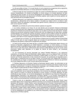 Lunes 12 de diciembre de 2011                DIARIO OFICIAL                           (Segunda Sección)   6

   La cifra que señala el Anexo 1.D. de este Decreto, la cual comprende las erogaciones de los organismos
subsidiarios de Petróleos Mexicanos, no incluye operaciones realizadas entre ellos.
    A efecto de dotar de mayor transparencia al gasto de inversión de Petróleos Mexicanos, la entidad deberá
informar trimestralmente a la Cámara de Diputados, en forma impresa y en formato electrónico de texto
modificable de base de datos, con el nivel de desagregación que establece la Ley Federal de Presupuesto y
Responsabilidad Hacendaria y las disposiciones normativas vigentes, sobre el gasto de inversión ejercido, así
como del avance de sus principales proyectos.
    Petróleos Mexicanos y sus organismos subsidiarios deberán adoptar las medidas necesarias para que las
transferencias y afectaciones de los bienes muebles e inmuebles que realicen entre sí, se lleven a cabo
observando criterios de austeridad y racionalidad para generar ahorros y eficiencia en los procedimientos y
actos que se requieran al efecto.
   Artículo 6. Las entidades de control directo deberán sujetarse a lo siguiente:
    I. Los montos señalados en el Anexo 1.D. de este Decreto para la Comisión Federal de Electricidad
incluyen previsiones para cubrir obligaciones correspondientes a la inversión física y al costo financiero de los
proyectos de infraestructura productiva de largo plazo a que se refiere el artículo 30 de este Decreto. También
incluyen las previsiones necesarias de gasto corriente para cubrir las obligaciones de cargos fijos y variables
correspondientes a los contratos de suministro de bienes o servicios a que se refiere el artículo 32, fracción II,
de la Ley Federal de Presupuesto y Responsabilidad Hacendaria. Las previsiones de dichos cargos fijos y
variables y para cada uno de los proyectos se presentan en el Tomo V de este Presupuesto de Egresos;
    II. La cantidad que en el Anexo 1.D. de este Decreto se destina para la Comisión Federal de Electricidad
refleja el monto neto sin incluir erogación alguna por concepto de aprovechamientos, así como ninguna
transferencia del Gobierno Federal para el otorgamiento de subsidios;
    III. Dentro de los primeros dos meses del año, la Comisión Federal de Electricidad deberá informar a la
Cámara de Diputados, desglosando por entidad federativa y municipios, en forma impresa y en formato
electrónico de texto modificable de base de datos, sobre los subsidios otorgados a los consumidores en el año
2012 y en los cuatro años previos, diferenciando cada una de las tarifas eléctricas por tipo de usuario. Dicha
información deberá estar disponible en la página de Internet de dicha entidad y ser actualizada
bimestralmente;
    IV. Los movimientos de servicios personales que realicen Petróleos Mexicanos y sus organismos
subsidiarios y la Comisión Federal de Electricidad, estarán sujetos a que no se rebase el costo ni el número
de plazas registradas ante la Secretaría de Hacienda y Crédito Público en el año 2011, y a contar con los
recursos que financien plenamente en todo momento los impuestos, las aportaciones de seguridad social y
demás pagos y prestaciones que por ley deban cubrirse. Los recursos para cubrir obligaciones inherentes a
las contrataciones que tengan un impacto futuro en el gasto deberán constituirse en reservas que garanticen
que dichas obligaciones estén en todo momento plenamente financiadas;
    V. Petróleos Mexicanos y la Comisión Federal de Electricidad deberán realizar, de conformidad con las
medidas de austeridad para el presente ejercicio fiscal, las acciones necesarias para reducir el pago de horas
de trabajo extraordinarias y el pago de contrataciones eventuales o por conceptos similares, en un 10 por
ciento respecto al gasto ejercido por dichos conceptos en 2011, y
    VI. Las entidades informarán a las secretarías de Hacienda y Crédito Público y de la Función Pública
sobre el cumplimiento de los compromisos acordados en los convenios de desempeño vigentes. Asimismo,
dicho informe se enviará a la Cámara de Diputados en forma impresa y en formato electrónico de texto
modificable de base de datos, con el nivel de desagregación que establece la Ley Federal de Presupuesto y
Responsabilidad Hacendaria y las disposiciones normativas vigentes, y a la Comisión Intersecretarial de
Gasto Público, Financiamiento y Desincorporación, para efecto de su seguimiento periódico, las cuales, en su
caso, emitirán las recomendaciones conducentes para el mejor cumplimiento de los mismos.
    Cuando a juicio de la dependencia coordinadora de sector, las entidades de control directo hayan
incumplido alguno de los compromisos sustantivos asumidos en los convenios de desempeño respectivos, la
Secretaría de Hacienda y Crédito Público, previa recomendación de la Comisión Intersecretarial de Gasto
Público, Financiamiento y Desincorporación, podrá realizar adecuaciones al presupuesto de la respectiva
entidad hasta por el monto del incumplimiento, en los términos de las disposiciones aplicables. La Secretaría
de Hacienda y Crédito Público estará obligada a remitir trimestralmente la información correspondiente a la
Cámara de Diputados, en forma impresa y en formato electrónico de texto modificable de base de datos, con
el nivel de desagregación que establece la Ley Federal de Presupuesto y Responsabilidad Hacendaria y las
disposiciones normativas vigentes.
 