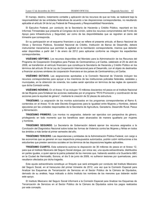 Lunes 12 de diciembre de 2011               DIARIO OFICIAL                         (Segunda Sección)   62

    El manejo, destino, tratamiento contable y aplicación de los recursos de que se trata, se realizará bajo la
responsabilidad de las entidades federativas de acuerdo a las disposiciones correspondientes, no resultando
aplicable el artículo 34 de la Ley Federal de Presupuesto y Responsabilidad Hacendaria.
    El Ejecutivo Federal, por conducto de la Secretaría de Hacienda y Crédito Público, reportará en los
Informes Trimestrales que presente al Congreso de la Unión, sobre los recursos comprometidos del Fondo de
Apoyo para Infraestructura y Seguridad, así como de las disponibilidades que se registren al cierre del
trimestre que corresponda.
    En su participación en el esquema financiero a que se refiere el presente artículo, el Banco Nacional de
Obras y Servicios Públicos, Sociedad Nacional de Crédito, Institución de Banca de Desarrollo, deberá
instrumentar mecanismos que permitan la agilidad en la tramitación correspondiente, mismos que deberán
estar disponibles a partir del 1 de enero de 2012 para aplicarse conforme se integren los expedientes
correspondientes.
    VIGÉSIMO SÉPTIMO. Los recursos disponibles del Mandato para la Administración de los Recursos del
Programa de Cooperación Energética para Países de Centroamérica y el Caribe, celebrado el 29 de abril de
2008, se transferirán al vehículo financiero que constituya la Secretaría de Hacienda y Crédito Público en los
términos del artículo 39 de la Ley de Cooperación Internacional para el Desarrollo, con el objeto de destinarlos
a financiar acciones similares de cooperación financiera en los países de Centroamérica y el Caribe.
   VIGÉSIMO OCTAVO. Las asignaciones aprobadas a la Comisión Nacional de Vivienda incluyen los
recursos correspondientes para apoyar a los miembros de las instituciones policiales federales, estatales y
municipales, en la obtención de vivienda, los cuales serán ejercidos en términos de las reglas de operación
que dicha Comisión emita.
    VIGÉSIMO NOVENO. En el Anexo 10 se incluyen 15 millones doscientos mil pesos en el Instituto Nacional
de las Mujeres para fortalecer las acciones realizadas por el programa “P010 Promoción y coordinación de las
acciones para la equidad de género”, mediante la creación de 52 plazas de estructura.
    TRIGÉSIMO. La asignación de los montos autorizados en los programas correspondientes al Ramo 8,
contenidos en el Anexo 10 de este Decreto Erogaciones para la Igualdad entre Mujeres y Hombres, deberá
ejecutarse por las unidades responsables de la Secretaría de Agricultura, Ganadería, Desarrollo Rural, Pesca
y Alimentación.
    TRIGÉSIMO PRIMERO. Los montos no asignados, deberán ser ejercidos con perspectiva de género,
privilegiando en todo momento que los beneficios sean alcanzados de manera igualitaria por mujeres
y hombres.
    TRIGÉSIMO SEGUNDO. La Secretaría de Gobernación deberá ejercer los recursos asignados a la
Conclusión del Diagnóstico Nacional sobre todas las formas de Violencia contra las Mujeres y Niñas en todos
los ámbitos a más tardar el primer semestre del año.
    TRIGÉSIMO TERCERO. Las dependencias y entidades de la Administración Pública Federal, con cargo a
las economías que se generen en sus respectivos presupuestos autorizados, podrán cubrir retribuciones a los
estudiantes que presten servicios sociales en los términos de las disposiciones legales aplicables.
   TRIGÉSIMO CUARTO. Esta soberanía autoriza la disposición de 36 millones de pesos en el Anexo 12,
para que el Instituto Mexicano del Seguro Social otorgue, por única vez, una ayuda extraordinaria, distribuidos
en partes iguales, a quien ejerza la patria potestad de los menores que, habiendo asistido a la Guardería ABC
en la Ciudad de Hermosillo, Sonora, el día 5 de junio de 2009, no sufrieron lesiones por quemaduras, pero
resultaron afectados por dicha tragedia.
    Esta ayuda extraordinaria constituye un finiquito que será entregado por conducto del Instituto Mexicano
del Seguro Social, en el transcurso del primer trimestre de 2012, una vez que la Comisión Especial para
Analizar los Esquemas de Tercerización de Servicios en el Sector Público de la Cámara de Diputados,
derivado de su análisis, haya indicado a dicho Instituto los nombres de los menores que deberán recibir
este apoyo.
    El Instituto Mexicano del Seguro Social informará a la Comisión Especial para Analizar los Esquemas de
Tercerización de Servicios en el Sector Público de la Cámara de Diputados sobre los pagos realizados
por este concepto.
 