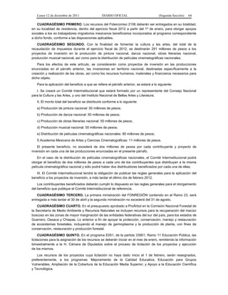 Lunes 12 de diciembre de 2011                 DIARIO OFICIAL                          (Segunda Sección)   64

    CUADRAGÉSIMO PRIMERO. Los recursos del Fideicomiso 2106 deberán ser entregados en su totalidad,
en su localidad de residencia, dentro del ejercicio fiscal 2012 a partir del 1º de enero, para otorgar apoyos
sociales a los ex trabajadores migratorios mexicanos beneficiarios incorporados al programa correspondiente
a dicho fondo, conforme a las disposiciones aplicables.
   CUADRAGÉSIMO SEGUNDO. Con la finalidad de fomentar la cultura y las artes, del total de la
recaudación de impuestos durante el ejercicio fiscal de 2012, se destinarán 291 millones de pesos a los
proyectos de inversión en la producción de pintura nacional, danza nacional, obras literarias nacional,
producción musical nacional, así como para la distribución de películas cinematográficas nacionales.
    Para los efectos de este artículo, se considerarán como proyectos de inversión en las producciones
enunciadas en el párrafo anterior, las inversiones en territorio nacional, destinadas específicamente a la
creación y realización de las obras, así como los recursos humanos, materiales y financieros necesarios para
dicho objeto.
   Para la aplicación del beneficio a que se refiere el párrafo anterior, se estará a lo siguiente:
   I. Se creará un Comité Interinstitucional que estará formado por un representante del Consejo Nacional
para la Cultura y las Artes, y uno del Instituto Nacional de Bellas Artes y Literatura;
   II. El monto total del beneficio se distribuirá conforme a lo siguiente:
   a) Producción de pintura nacional: 50 millones de pesos;
   b) Producción de danza nacional: 50 millones de pesos;
   c) Producción de obras literarias nacional: 50 millones de pesos;
   d) Producción musical nacional: 50 millones de pesos;
   e) Distribución de películas cinematográficas nacionales: 80 millones de pesos;
   f) Academia Mexicana de Artes y Ciencias Cinematográficas: 11 millones de pesos.
    El presente beneficio, no excederá de dos millones de pesos por cada contribuyente y proyecto de
inversión en cada una de las producciones enunciadas en el presente párrafo.
    En el caso de la distribución de películas cinematográficas nacionales, el Comité Interinstitucional podrá
otorgar el beneficio de dos millones de pesos a cada uno de los contribuyentes que distribuyan a la misma
película cinematográfica nacional y sólo podrá haber dos distribuidores beneficiados por cada una de ellas;
   III. El Comité Interinstitucional tendrá la obligación de publicar las reglas generales para la aplicación del
beneficio a los proyectos de inversión, a más tardar el último día de febrero 2012.
    Los contribuyentes beneficiados deberán cumplir lo dispuesto en las reglas generales para el otorgamiento
del beneficio que publique el Comité Interinstitucional de referencia.
    CUADRAGÉSIMO TERCERO. La primera ministración del FONREGIÓN contenido en el Ramo 23, será
entregada a más tardar el 30 de abril y la segunda ministración no excederá del 31 de agosto.
    CUADRAGÉSIMO CUARTO. En el presupuesto aprobado a ProÁrbol en la Comisión Nacional Forestal de
la Secretaría de Medio Ambiente y Recursos Naturales se incluyen recursos para la recuperación del macizo
boscoso en las zonas de mayor marginación de las entidades federativas del sur del país, para los estados de
Guerrero, Oaxaca y Chiapas. Lo anterior a fin de apoyar la protección, conservación, manejo y restauración
de ecosistemas forestales, incluyendo el manejo de germoplasma y la producción de planta, con fines de
conservación, restauración y producción forestal.
     CUADRAGÉSIMO QUINTO. En el programa E001, de la partida 33901; Ramo 11 Educación Pública, las
licitaciones para la asignación de los recursos se deberán iniciar en el mes de enero, remitiendo la información
bimestralmente a la H. Cámara de Diputados sobre el proceso de licitación de los proyectos y ejecución
de los mismos.
    Los recursos de los proyectos cuya licitación no haya dado inicio el 1 de febrero, serán reasignados,
preferentemente, a los programas: Mejoramiento de la Calidad Educativa; Educación para Grupos
Vulnerables; Ampliación de la Cobertura de la Educación Media Superior; y Apoyo a la Educación Científica
y Tecnológica.
 