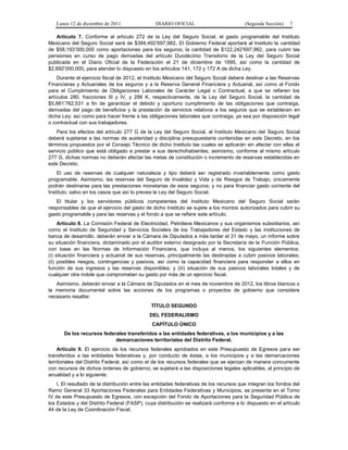 Lunes 12 de diciembre de 2011                DIARIO OFICIAL                           (Segunda Sección)   7

   Artículo 7. Conforme al artículo 272 de la Ley del Seguro Social, el gasto programable del Instituto
Mexicano del Seguro Social será de $394,492’697,982. El Gobierno Federal aportará al Instituto la cantidad
de $58,193’000,000 como aportaciones para los seguros; la cantidad de $122,242’697,982, para cubrir las
pensiones en curso de pago derivadas del artículo Duodécimo Transitorio de la Ley del Seguro Social
publicada en el Diario Oficial de la Federación el 21 de diciembre de 1995, así como la cantidad de
$2,692’000,000, para atender lo dispuesto en los artículos 141, 172 y 172 A de dicha Ley.
    Durante el ejercicio fiscal de 2012, el Instituto Mexicano del Seguro Social deberá destinar a las Reservas
Financieras y Actuariales de los seguros y a la Reserva General Financiera y Actuarial, así como al Fondo
para el Cumplimiento de Obligaciones Laborales de Carácter Legal o Contractual, a que se refieren los
artículos 280, fracciones III y IV, y 286 K, respectivamente, de la Ley del Seguro Social, la cantidad de
$5,881’762,531 a fin de garantizar el debido y oportuno cumplimiento de las obligaciones que contraiga,
derivadas del pago de beneficios y la prestación de servicios relativos a los seguros que se establecen en
dicha Ley; así como para hacer frente a las obligaciones laborales que contraiga, ya sea por disposición legal
o contractual con sus trabajadores.
    Para los efectos del artículo 277 G de la Ley del Seguro Social, el Instituto Mexicano del Seguro Social
deberá sujetarse a las normas de austeridad y disciplina presupuestaria contenidas en este Decreto, en los
términos propuestos por el Consejo Técnico de dicho Instituto las cuales se aplicarán sin afectar con ellas el
servicio público que está obligado a prestar a sus derechohabientes; asimismo, conforme al mismo artículo
277 G, dichas normas no deberán afectar las metas de constitución o incremento de reservas establecidas en
este Decreto.
    El uso de reservas de cualquier naturaleza y tipo deberá ser registrado invariablemente como gasto
programable. Asimismo, las reservas del Seguro de Invalidez y Vida y de Riesgos de Trabajo, únicamente
podrán destinarse para las prestaciones monetarias de esos seguros; y no para financiar gasto corriente del
Instituto, salvo en los casos que así lo prevea la Ley del Seguro Social.
   El titular y los servidores públicos competentes del Instituto Mexicano del Seguro Social serán
responsables de que el ejercicio del gasto de dicho Instituto se sujete a los montos autorizados para cubrir su
gasto programable y para las reservas y el fondo a que se refiere este artículo.
     Artículo 8. La Comisión Federal de Electricidad, Petróleos Mexicanos y sus organismos subsidiarios, así
como el Instituto de Seguridad y Servicios Sociales de los Trabajadores del Estado y las instituciones de
banca de desarrollo, deberán enviar a la Cámara de Diputados a más tardar el 31 de mayo, un informe sobre
su situación financiera, dictaminado por el auditor externo designado por la Secretaría de la Función Pública,
con base en las Normas de Información Financiera, que incluya al menos, los siguientes elementos:
(i) situación financiera y actuarial de sus reservas, principalmente las destinadas a cubrir pasivos laborales;
(ii) posibles riesgos, contingencias y pasivos, así como la capacidad financiera para responder a ellos en
función de sus ingresos y las reservas disponibles; y (iii) situación de sus pasivos laborales totales y de
cualquier otra índole que comprometan su gasto por más de un ejercicio fiscal.
   Asimismo, deberán enviar a la Cámara de Diputados en el mes de noviembre de 2012, los libros blancos o
la memoria documental sobre las acciones de los programas o proyectos de gobierno que considere
necesario resaltar.
                                              TÍTULO SEGUNDO
                                             DEL FEDERALISMO
                                               CAPÍTULO ÚNICO
       De los recursos federales transferidos a las entidades federativas, a los municipios y a las
                            demarcaciones territoriales del Distrito Federal.
    Artículo 9. El ejercicio de los recursos federales aprobados en este Presupuesto de Egresos para ser
transferidos a las entidades federativas y, por conducto de éstas, a los municipios y a las demarcaciones
territoriales del Distrito Federal, así como el de los recursos federales que se ejerzan de manera concurrente
con recursos de dichos órdenes de gobierno, se sujetará a las disposiciones legales aplicables, al principio de
anualidad y a lo siguiente:
    I. El resultado de la distribución entre las entidades federativas de los recursos que integran los fondos del
Ramo General 33 Aportaciones Federales para Entidades Federativas y Municipios, se presenta en el Tomo
IV de este Presupuesto de Egresos, con excepción del Fondo de Aportaciones para la Seguridad Pública de
los Estados y del Distrito Federal (FASP), cuya distribución se realizará conforme a lo dispuesto en el artículo
44 de la Ley de Coordinación Fiscal;
 