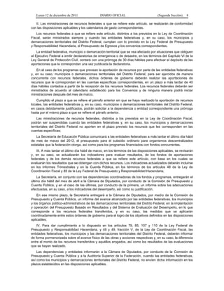 Lunes 12 de diciembre de 2011                DIARIO OFICIAL                           (Segunda Sección)   8

   II. Las ministraciones de recursos federales a que se refiere este artículo, se realizarán de conformidad
con las disposiciones aplicables y los calendarios de gasto correspondientes.
    Los recursos federales a que se refiere este artículo, distintos a los previstos en la Ley de Coordinación
Fiscal, serán ministrados siempre y cuando las entidades federativas y, en su caso, los municipios y
demarcaciones territoriales del Distrito Federal, cumplan con lo previsto en la Ley Federal de Presupuesto
y Responsabilidad Hacendaria, el Presupuesto de Egresos y los convenios correspondientes.
    La entidad federativa, municipio o demarcación territorial que se vea afectado por situaciones que obliguen
al Ejecutivo Federal a emitir declaratorias de emergencia o de desastre, en los términos del Capítulo VI de la
Ley General de Protección Civil, contará con una prórroga de 30 días hábiles para efectuar el depósito de las
aportaciones que le correspondan una vez publicada la declaratoria.
    En el caso de los programas que prevean la aportación de recursos por parte de las entidades federativas
y, en su caso, municipios o demarcaciones territoriales del Distrito Federal, para ser ejercidos de manera
concurrente con recursos federales, dichos órdenes de gobierno deberán realizar las aportaciones de
recursos que le correspondan en las cuentas específicas correspondientes, en un plazo a más tardar de 40
días hábiles contados a partir de la recepción de los recursos federales. Los recursos federales deberán ser
ministrados de acuerdo al calendario establecido para los Convenios y de ninguna manera podrá iniciar
ministraciones después del mes de marzo.
    Cumplido el plazo a que se refiere el párrafo anterior sin que se haya realizado la aportación de recursos
locales, las entidades federativas y, en su caso, municipios o demarcaciones territoriales del Distrito Federal,
en casos debidamente justificados, podrán solicitar a la dependencia o entidad correspondiente una prórroga
hasta por el mismo plazo a que se refiere el párrafo anterior.
    Las ministraciones de recursos federales, distintos a los previstos en la Ley de Coordinación Fiscal,
podrán ser suspendidas cuando las entidades federativas y, en su caso, los municipios y demarcaciones
territoriales del Distrito Federal no aporten en el plazo previsto los recursos que les corresponden en las
cuentas específicas;
   La Secretaría de Educación Pública comunicará a las entidades federativas a más tardar el último día hábil
de mes de marzo del 2012, el presupuesto para el subsidio ordinario para organismos descentralizados
estatales que la federación otorga, así como para los programas financiados con fondos concurrentes.
   III. A más tardar el último día hábil de marzo, en los términos de las disposiciones aplicables, se revisarán
y, en su caso, se actualizarán los indicadores para evaluar resultados, de los fondos de aportaciones
federales y de los demás recursos federales a que se refiere este artículo, con base en los cuales se
evaluarán los resultados que se obtengan con dichos recursos. Los indicadores actualizados deberán incluirse
en los Informes Trimestrales y en la Cuenta Pública, en los términos de los artículos 48 de la Ley de
Coordinación Fiscal y 85 de la Ley Federal de Presupuesto y Responsabilidad Hacendaria;
    La Secretaría, en conjunto con las dependencias coordinadoras de los fondos y programas, entregarán el
último día hábil del mes de abril a la Cámara de Diputados, por conducto de la Comisión de Presupuesto y
Cuenta Pública, y en el caso de las últimas, por conducto de la primera, un informe sobre las adecuaciones
efectuadas, en su caso, a los indicadores del desempeño, así como su justificación.
    En ese mismo plazo, la Secretaría entregará a la Cámara de Diputados, por medio de la Comisión de
Presupuesto y Cuenta Pública, un informe del avance alcanzado por las entidades federativas, los municipios
y los órganos político-administrativos de las demarcaciones territoriales del Distrito Federal, en la implantación
y operación del Presupuesto Basado en Resultados y del Sistema de Evaluación del Desempeño, en lo que
corresponde a los recursos federales transferidos, y en su caso, las medidas que se aplicarán
coordinadamente entre estos órdenes de gobierno para el logro de los objetivos definidos en las disposiciones
aplicables;
    IV. Para dar cumplimiento a lo dispuesto en los artículos 79, 85, 107 y 110 de la Ley Federal de
Presupuesto y Responsabilidad Hacendaria, y 48 y 49, fracción V, de la Ley de Coordinación Fiscal, las
entidades federativas, los municipios y las demarcaciones territoriales del Distrito Federal, deberán informar
de forma pormenorizada sobre el avance físico de las obras y acciones respectivas y, en su caso, la diferencia
entre el monto de los recursos transferidos y aquéllos erogados, así como los resultados de las evaluaciones
que se hayan realizado.
    Las dependencias y entidades informarán a la Cámara de Diputados, por conducto de la Comisión de
Presupuesto y Cuenta Pública y a la Auditoría Superior de la Federación, cuando las entidades federativas,
así como los municipios y demarcaciones territoriales del Distrito Federal, no envíen dicha información en los
plazos establecidos en las disposiciones aplicables.
 