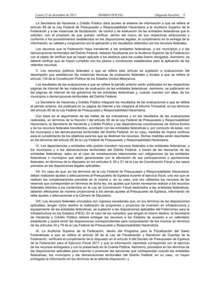 Lunes 12 de diciembre de 2011                DIARIO OFICIAL                           (Segunda Sección)   9

    La Secretaría de Hacienda y Crédito Público dará acceso al sistema de información a que se refiere el
artículo 85 de la Ley Federal de Presupuesto y Responsabilidad Hacendaria a la Auditoría Superior de la
Federación y a las instancias de fiscalización, de control y de evaluación de las entidades federativas que lo
soliciten, con el propósito de que puedan verificar, dentro del marco de sus respectivas atribuciones y
conforme a los procedimientos establecidos en las disposiciones legales, el cumplimiento en la entrega de la
información, su calidad y congruencia con la aplicación y los resultados obtenidos con los recursos federales.
    Los recursos que la Federación haya transferido a las entidades federativas, a los municipios y a las
demarcaciones territoriales del Distrito Federal, deberán fiscalizarse por la Auditoría Superior de la Federación
con el objeto de verificar que se hayan aplicado a los destinos para los cuales fueron otorgados. Asimismo, se
deberá verificar que se hayan cumplido con los plazos y condiciones establecidos para la aplicación de los
referidos recursos;
    V. Los recursos públicos federales a que se refiere este artículo se sujetarán a evaluaciones del
desempeño que establezcan las instancias técnicas de evaluación federales y locales a que se refiere el
artículo 134 de la Constitución Política de los Estados Unidos Mexicanos.
    Los resultados de las evaluaciones a que se refiere el párrafo anterior serán publicados en las respectivas
páginas de Internet de las instancias de evaluación de las entidades federativas. Asimismo, se publicarán en
las páginas de Internet de los gobiernos de las entidades federativas y, cuando cuenten con ellas, de los
municipios o demarcaciones territoriales del Distrito Federal.
    La Secretaría de Hacienda y Crédito Público integrará los resultados de las evaluaciones a que se refiere
el párrafo anterior, los publicará en su página de Internet y los integrará al Informe Trimestral, en los términos
del artículo 85 de la Ley Federal de Presupuesto y Responsabilidad Hacendaria.
    Con base en el seguimiento de las metas de los indicadores y en los resultados de las evaluaciones
realizadas, en términos de la fracción I del artículo 85 de la Ley Federal de Presupuesto y Responsabilidad
Hacendaria, la Secretaría de Hacienda y Crédito Público y las dependencias coordinadoras de dichos fondos
y de los recursos federales transferidos, acordarán con las entidades federativas y, por conducto de éstas, con
los municipios y las demarcaciones territoriales del Distrito Federal, en su caso, medidas de mejora continua
para el cumplimiento de los objetivos para los que se destinan los recursos. Dichas medidas serán reportadas
en los términos del artículo 85 de la Ley Federal de Presupuesto y Responsabilidad Hacendaria;
    VI. Las dependencias y entidades sólo podrán transferir recursos federales a las entidades federativas, a
los municipios y a las demarcaciones territoriales del Distrito Federal, a través de las tesorerías de las
entidades federativas, salvo en el caso de ministraciones relacionadas con obligaciones de las entidades
federativas o municipios que estén garantizadas con la afectación de sus participaciones o aportaciones
federales, en términos de lo dispuesto en los artículos 9, 50 y 51 de la Ley de Coordinación Fiscal y los casos
previstos en las disposiciones legales aplicables;
    VII. En caso de que, en los términos de la Ley Federal de Presupuesto y Responsabilidad Hacendaria,
deban realizarse ajustes o adecuaciones al Presupuesto de Egresos durante el ejercicio fiscal, una vez que se
realicen las compensaciones previstas en la misma y, en su caso, una vez utilizados los recursos de las
reservas que correspondan en términos de dicha ley, los ajustes que fueran necesarios realizar a los recursos
federales distintos a los contenidos en la Ley de Coordinación Fiscal destinados a las entidades federativas,
deberán efectuarse de manera proporcional a los demás ajustes al Presupuesto de Egresos, informando de
tales ajustes o adecuaciones a la Cámara de Diputados;
    VIII. Los recursos federales vinculados con ingresos excedentes que, en los términos de las disposiciones
aplicables, tengan como destino la realización de programas y proyectos de inversión en infraestructura y
equipamiento de las entidades federativas, se sujetarán a las disposiciones aplicables del Fideicomiso para la
Infraestructura en los Estados (FIES). En el caso de los subsidios que tengan el mismo destino, la Secretaría
de Hacienda y Crédito Público deberá entregar los recursos a los Estados de acuerdo a un calendario
establecido y podrá emitir las disposiciones correspondientes para comprobación de los mismos en términos
de los artículos 34 y 79 de la Ley Federal de Presupuesto y Responsabilidad Hacendaria;
    IX. La Auditoría Superior de la Federación, dentro del Programa para la Fiscalización del Gasto
Federalizado a que se refiere el artículo 38 de la Ley de Fiscalización y Rendición de Cuentas de la
Federación, verificará el cumplimiento de lo dispuesto en el artículo 9 del Decreto de Presupuesto de Egresos
de la Federación para el Ejercicio Fiscal 2011 y que la información reportada corresponda con el ejercicio
de los recursos entregados y con lo presentado en la Cuenta Pública. Asimismo, procederá en los términos de
las disposiciones aplicables para imponer o promover las sanciones que correspondan cuando las entidades
federativas, los municipios y las demarcaciones territoriales del Distrito Federal, en su caso, no hayan
entregado la información en los términos de la referida disposición, y
 