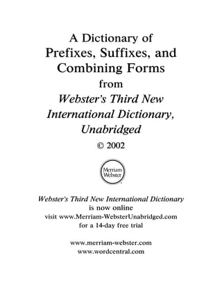 A Dictionary of
  Prefixes, Suffixes, and
    Combining Forms
                  from
    Webster s Third New
  International Dictionary,
        Unabridged
                    2002




Webster s Third New International Dictionary
               is now online
  visit www.Merriam-WebsterUnabridged.com
             for a 14-day free trial

         www.merriam-webster.com
          www.wordcentral.com
 