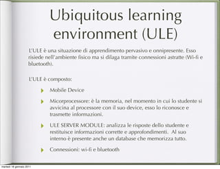 Ubiquitous learning
                              environment (ULE)
                     L’ULE è una situazione di apprendimento pervasivo e onnipresente. Esso
                     risiede nell’ambiente ﬁsico ma si dilaga tramite connessioni astratte (Wi-ﬁ e
                     bluetooth).

                     L’ULE è composto:

                          ‣   Mobile Device

                          ‣   Micorprocessore: è la memoria, nel momento in cui lo studente si
                              avvicina al processore con il suo device, esso lo riconosce e
                              trasmette informazioni.

                          ‣   ULE SERVER MODULE: analizza le risposte dello studente e
                              restituisce informazioni corrette e approfondimenti. Al suo
                              interno è presente anche un database che memorizza tutto.

                          ‣   Connessioni: wi-ﬁ e bluetooth


martedì 18 gennaio 2011
 