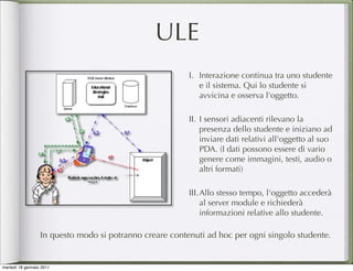 ULE
                                                         I. Interazione continua tra uno studente
                                                            e il sistema. Qui lo studente si
                                                            avvicina e osserva l'oggetto.

                                                         II. I sensori adiacenti rilevano la
                                                             presenza dello studente e iniziano ad
                                                             inviare dati relativi all'oggetto al suo
                                                             PDA. (I dati possono essere di vario
                                                             genere come immagini, testi, audio o
                                                             altri formati)

                                                         III. Allo stesso tempo, l'oggetto accederà
                                                              al server module e richiederà
                                                              informazioni relative allo studente.

                  In questo modo si potranno creare contenuti ad hoc per ogni singolo studente.


martedì 18 gennaio 2011
 